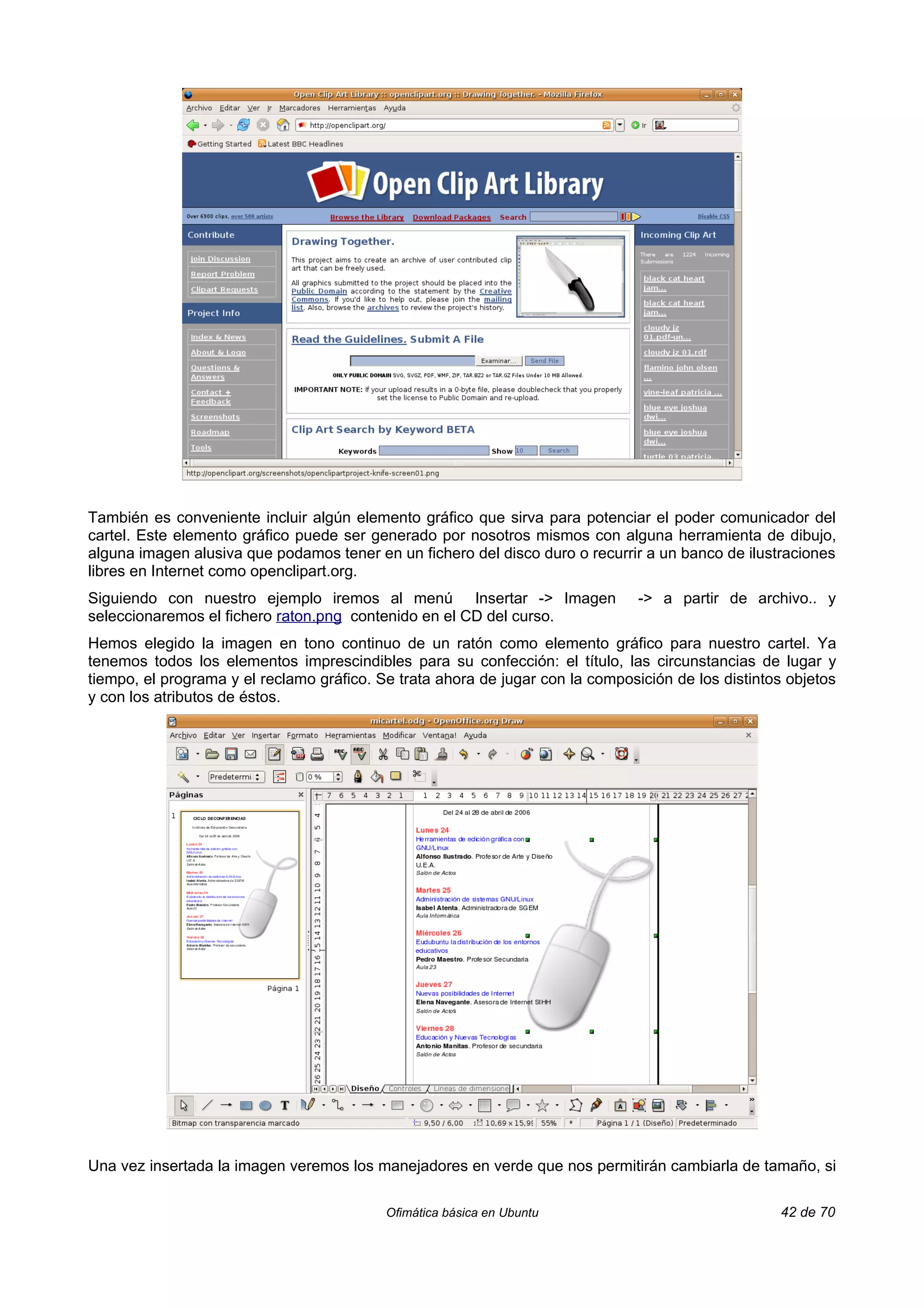 También es conveniente incluir algún elemento gráfico que sirva para potenciar el poder comunicador del
cartel. Este elemento gráfico puede ser generado por nosotros mismos con alguna herramienta de dibujo,
alguna imagen alusiva que podamos tener en un fichero del disco duro o recurrir a un banco de ilustraciones
libres en Internet como openclipart.org.
Siguiendo con nuestro ejemplo iremos al menú Insertar -> Imagen                 -> a partir de archivo.. y
seleccionaremos el fichero raton.png contenido en el CD del curso.
Hemos elegido la imagen en tono continuo de un ratón como elemento gráfico para nuestro cartel. Ya
tenemos todos los elementos imprescindibles para su confección: el título, las circunstancias de lugar y
tiempo, el programa y el reclamo gráfico. Se trata ahora de jugar con la composición de los distintos objetos
y con los atributos de éstos.




Una vez insertada la imagen veremos los manejadores en verde que nos permitirán cambiarla de tamaño, si

                                           Ofimática básica en Ubuntu                               42 de 70
 
