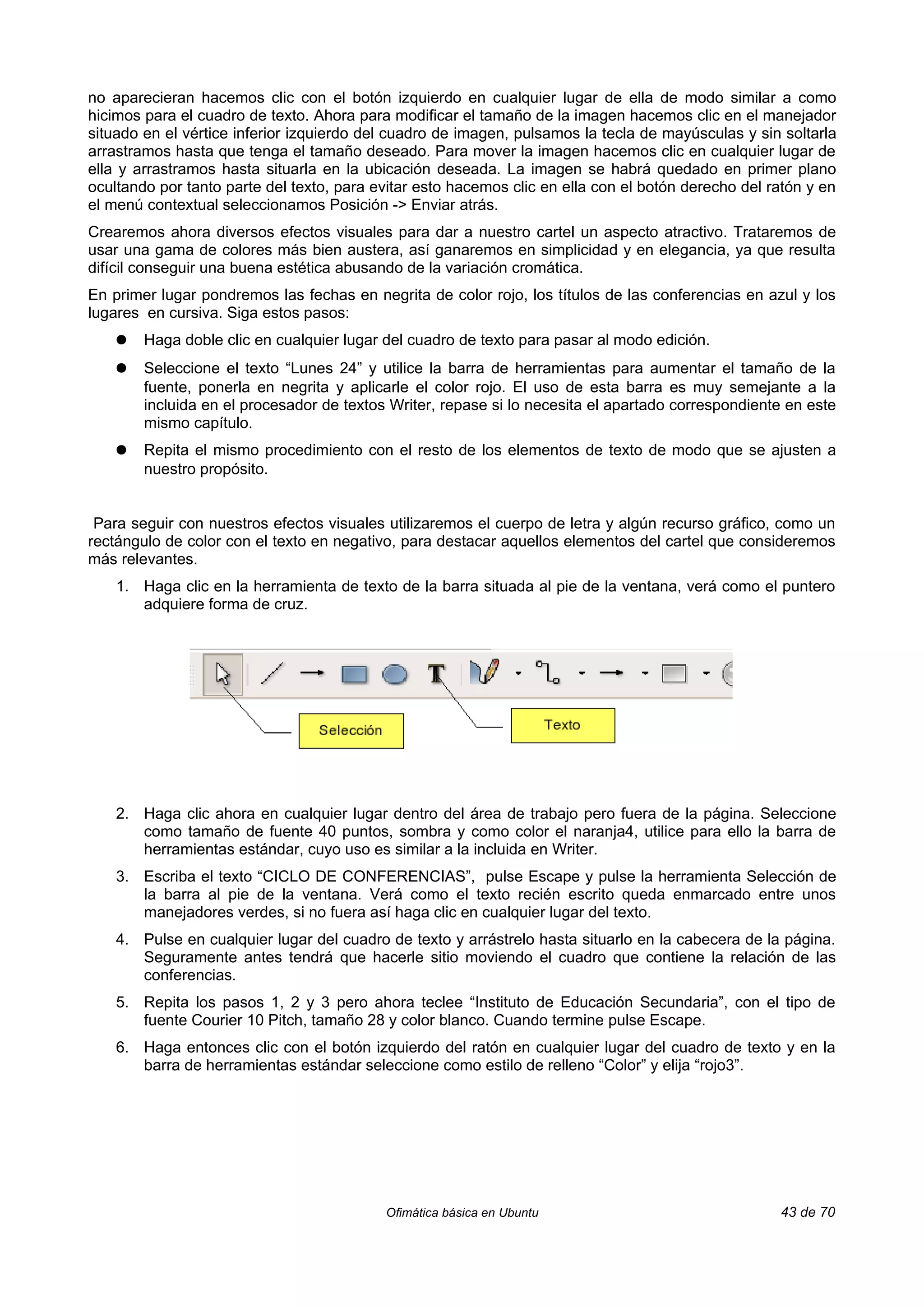no aparecieran hacemos clic con el botón izquierdo en cualquier lugar de ella de modo similar a como
hicimos para el cuadro de texto. Ahora para modificar el tamaño de la imagen hacemos clic en el manejador
situado en el vértice inferior izquierdo del cuadro de imagen, pulsamos la tecla de mayúsculas y sin soltarla
arrastramos hasta que tenga el tamaño deseado. Para mover la imagen hacemos clic en cualquier lugar de
ella y arrastramos hasta situarla en la ubicación deseada. La imagen se habrá quedado en primer plano
ocultando por tanto parte del texto, para evitar esto hacemos clic en ella con el botón derecho del ratón y en
el menú contextual seleccionamos Posición -> Enviar atrás.
Crearemos ahora diversos efectos visuales para dar a nuestro cartel un aspecto atractivo. Trataremos de
usar una gama de colores más bien austera, así ganaremos en simplicidad y en elegancia, ya que resulta
difícil conseguir una buena estética abusando de la variación cromática.
En primer lugar pondremos las fechas en negrita de color rojo, los títulos de las conferencias en azul y los
lugares en cursiva. Siga estos pasos:
    ●   Haga doble clic en cualquier lugar del cuadro de texto para pasar al modo edición.
    ●   Seleccione el texto “Lunes 24” y utilice la barra de herramientas para aumentar el tamaño de la
        fuente, ponerla en negrita y aplicarle el color rojo. El uso de esta barra es muy semejante a la
        incluida en el procesador de textos Writer, repase si lo necesita el apartado correspondiente en este
        mismo capítulo.
    ●   Repita el mismo procedimiento con el resto de los elementos de texto de modo que se ajusten a
        nuestro propósito.


 Para seguir con nuestros efectos visuales utilizaremos el cuerpo de letra y algún recurso gráfico, como un
rectángulo de color con el texto en negativo, para destacar aquellos elementos del cartel que consideremos
más relevantes.
    1. Haga clic en la herramienta de texto de la barra situada al pie de la ventana, verá como el puntero
       adquiere forma de cruz.




    2. Haga clic ahora en cualquier lugar dentro del área de trabajo pero fuera de la página. Seleccione
       como tamaño de fuente 40 puntos, sombra y como color el naranja4, utilice para ello la barra de
       herramientas estándar, cuyo uso es similar a la incluida en Writer.
    3. Escriba el texto “CICLO DE CONFERENCIAS”, pulse Escape y pulse la herramienta Selección de
       la barra al pie de la ventana. Verá como el texto recién escrito queda enmarcado entre unos
       manejadores verdes, si no fuera así haga clic en cualquier lugar del texto.
    4. Pulse en cualquier lugar del cuadro de texto y arrástrelo hasta situarlo en la cabecera de la página.
       Seguramente antes tendrá que hacerle sitio moviendo el cuadro que contiene la relación de las
       conferencias.
    5. Repita los pasos 1, 2 y 3 pero ahora teclee “Instituto de Educación Secundaria”, con el tipo de
       fuente Courier 10 Pitch, tamaño 28 y color blanco. Cuando termine pulse Escape.
    6. Haga entonces clic con el botón izquierdo del ratón en cualquier lugar del cuadro de texto y en la
       barra de herramientas estándar seleccione como estilo de relleno “Color” y elija “rojo3”.




                                           Ofimática básica en Ubuntu                                43 de 70
 