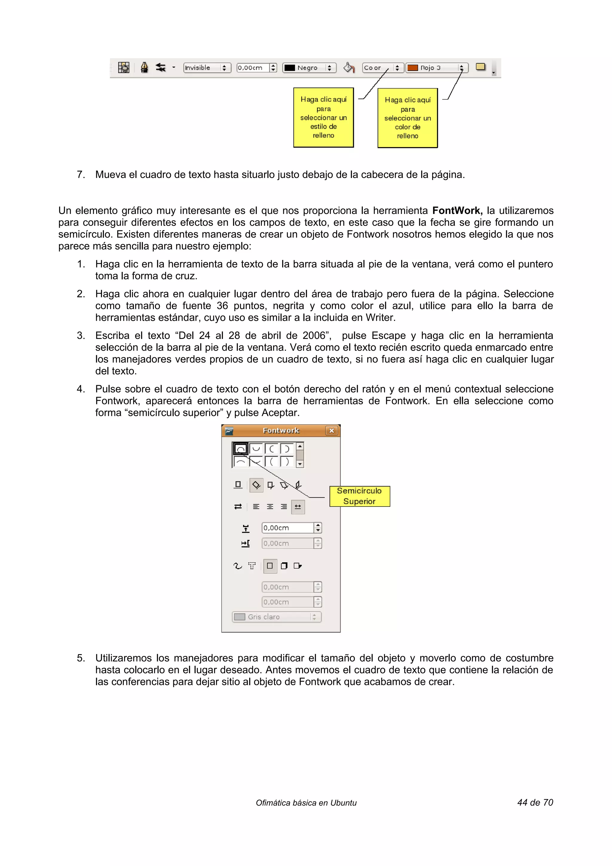 7. Mueva el cuadro de texto hasta situarlo justo debajo de la cabecera de la página.


Un elemento gráfico muy interesante es el que nos proporciona la herramienta FontWork, la utilizaremos
para conseguir diferentes efectos en los campos de texto, en este caso que la fecha se gire formando un
semicírculo. Existen diferentes maneras de crear un objeto de Fontwork nosotros hemos elegido la que nos
parece más sencilla para nuestro ejemplo:
   1. Haga clic en la herramienta de texto de la barra situada al pie de la ventana, verá como el puntero
      toma la forma de cruz.
   2. Haga clic ahora en cualquier lugar dentro del área de trabajo pero fuera de la página. Seleccione
      como tamaño de fuente 36 puntos, negrita y como color el azul, utilice para ello la barra de
      herramientas estándar, cuyo uso es similar a la incluida en Writer.
   3. Escriba el texto “Del 24 al 28 de abril de 2006”, pulse Escape y haga clic en la herramienta
      selección de la barra al pie de la ventana. Verá como el texto recién escrito queda enmarcado entre
      los manejadores verdes propios de un cuadro de texto, si no fuera así haga clic en cualquier lugar
      del texto.
   4. Pulse sobre el cuadro de texto con el botón derecho del ratón y en el menú contextual seleccione
      Fontwork, aparecerá entonces la barra de herramientas de Fontwork. En ella seleccione como
      forma “semicírculo superior” y pulse Aceptar.




   5. Utilizaremos los manejadores para modificar el tamaño del objeto y moverlo como de costumbre
      hasta colocarlo en el lugar deseado. Antes movemos el cuadro de texto que contiene la relación de
      las conferencias para dejar sitio al objeto de Fontwork que acabamos de crear.




                                         Ofimática básica en Ubuntu                              44 de 70
 