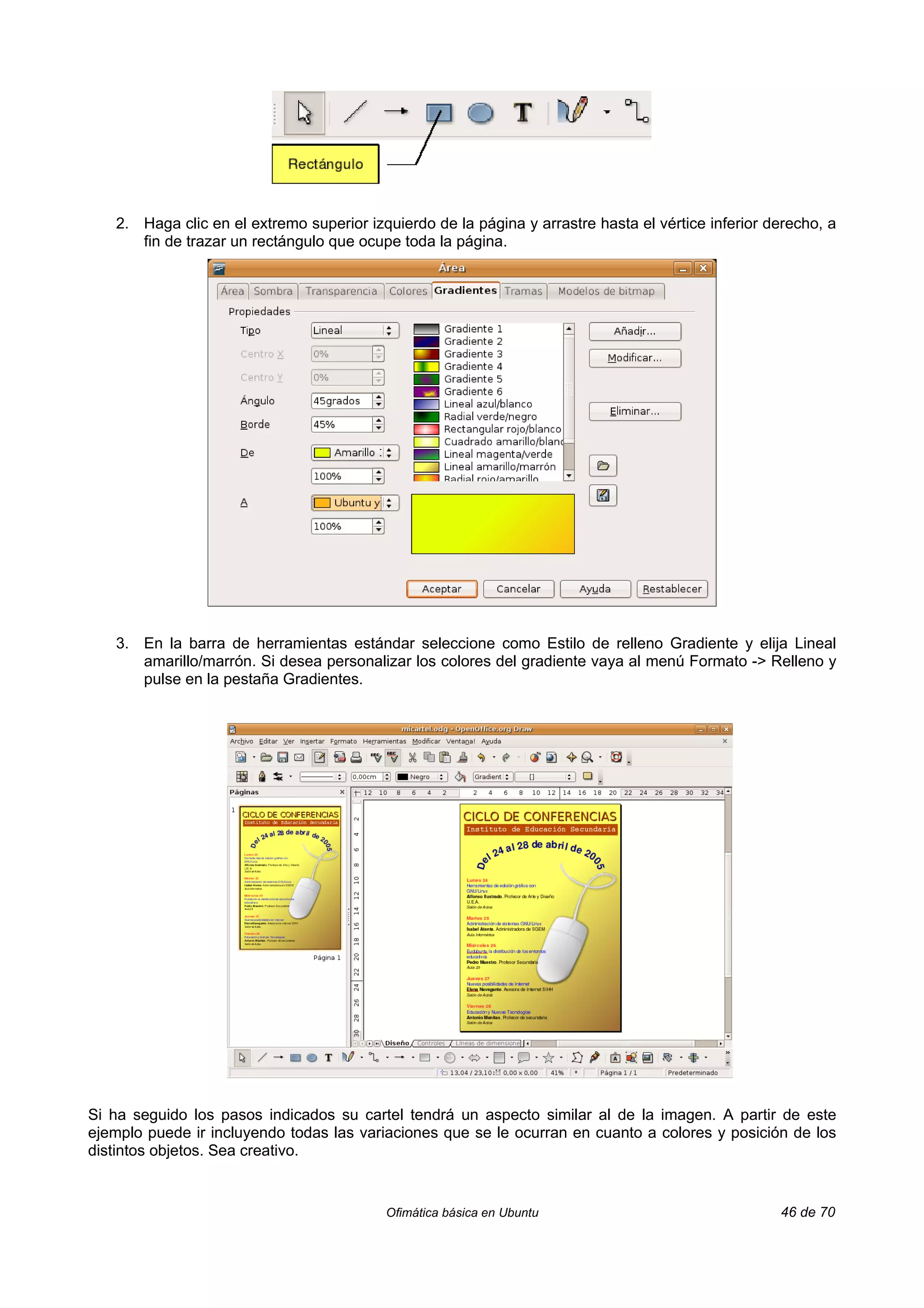 2. Haga clic en el extremo superior izquierdo de la página y arrastre hasta el vértice inferior derecho, a
      fin de trazar un rectángulo que ocupe toda la página.




   3. En la barra de herramientas estándar seleccione como Estilo de relleno Gradiente y elija Lineal
      amarillo/marrón. Si desea personalizar los colores del gradiente vaya al menú Formato -> Relleno y
      pulse en la pestaña Gradientes.




Si ha seguido los pasos indicados su cartel tendrá un aspecto similar al de la imagen. A partir de este
ejemplo puede ir incluyendo todas las variaciones que se le ocurran en cuanto a colores y posición de los
distintos objetos. Sea creativo.


                                          Ofimática básica en Ubuntu                                46 de 70
 