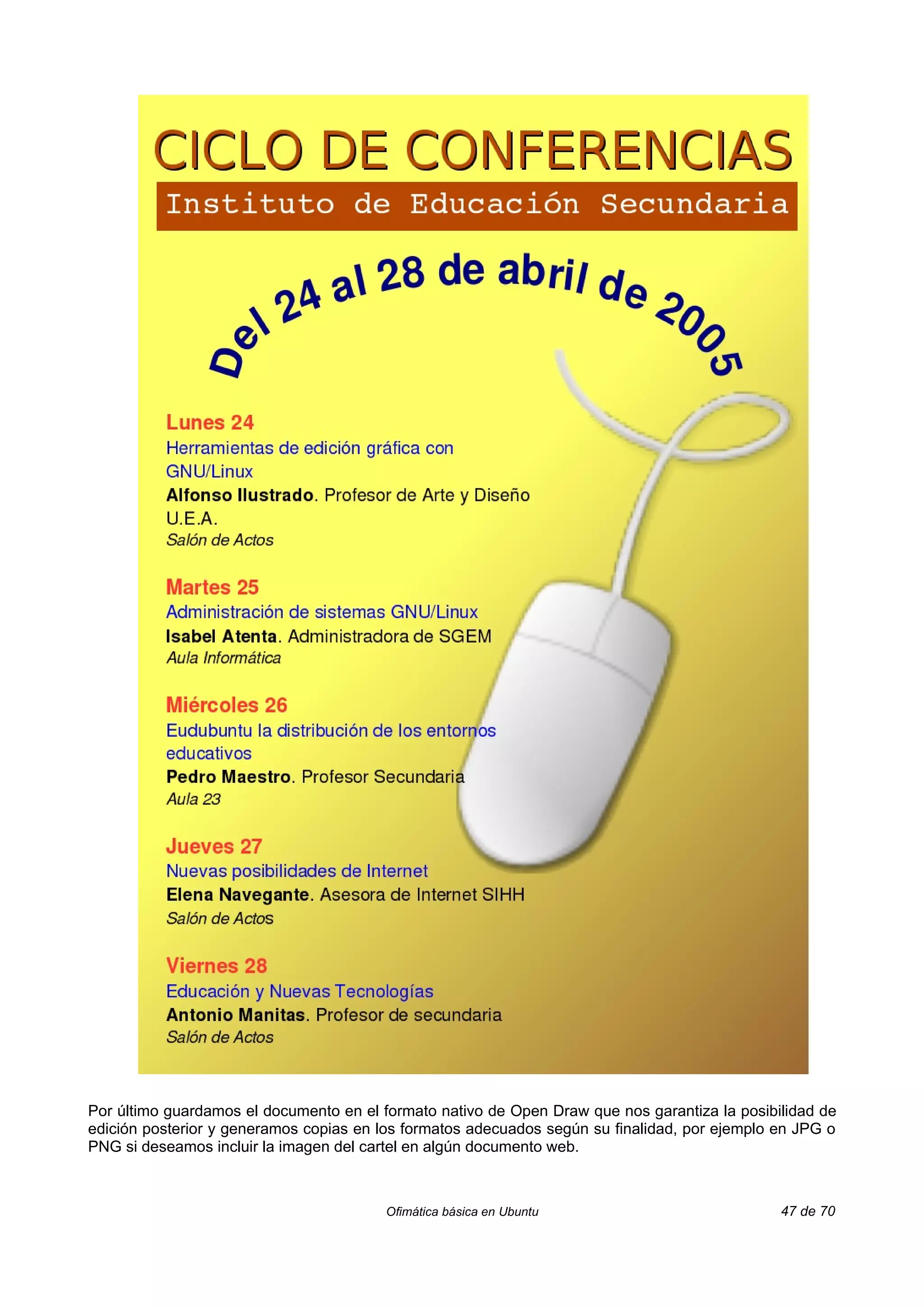 Por último guardamos el documento en el formato nativo de Open Draw que nos garantiza la posibilidad de
edición posterior y generamos copias en los formatos adecuados según su finalidad, por ejemplo en JPG o
PNG si deseamos incluir la imagen del cartel en algún documento web.



                                        Ofimática básica en Ubuntu                             47 de 70
 