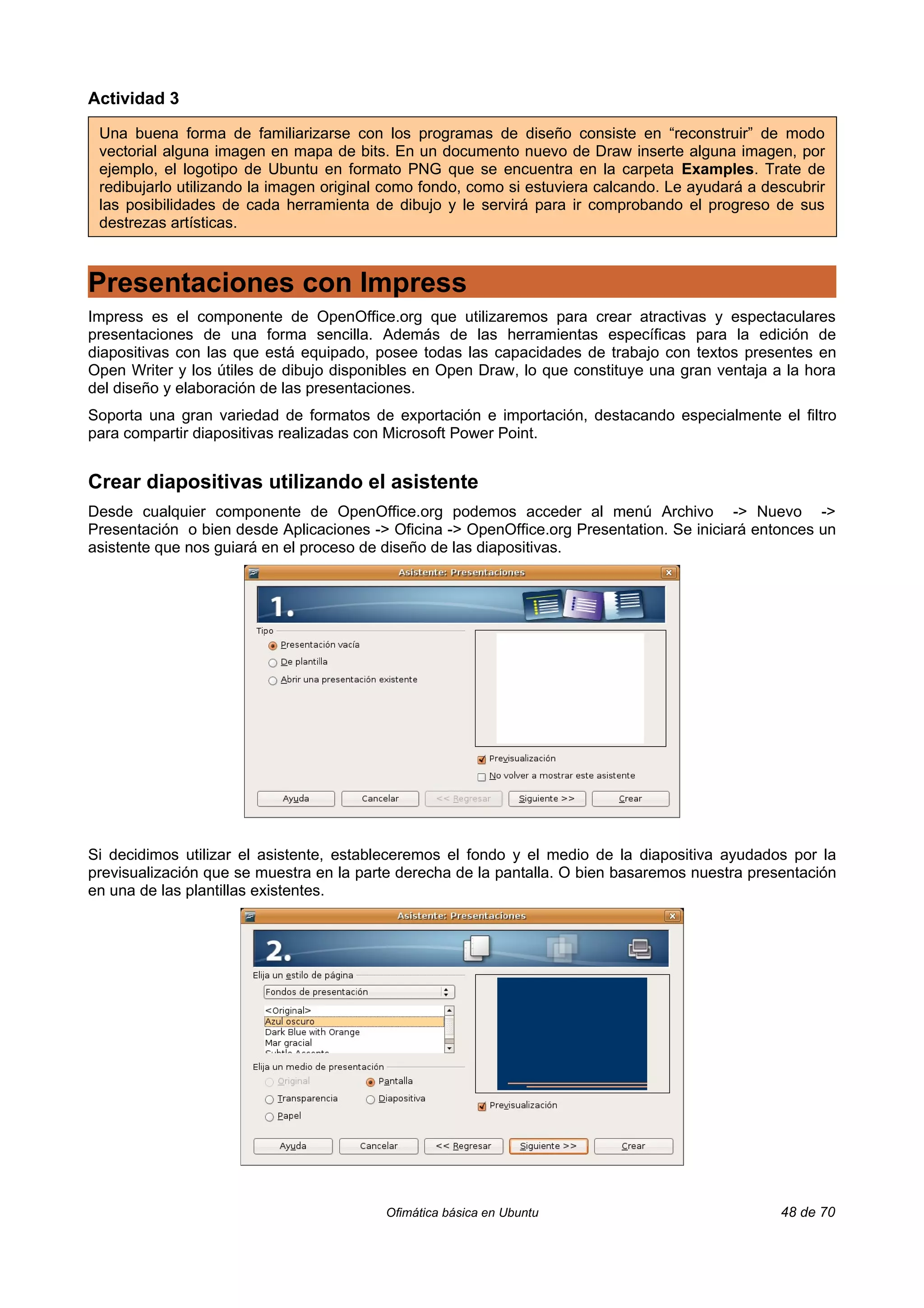 Actividad 3

 Una buena forma de familiarizarse con los programas de diseño consiste en “reconstruir” de modo
 vectorial alguna imagen en mapa de bits. En un documento nuevo de Draw inserte alguna imagen, por
 ejemplo, el logotipo de Ubuntu en formato PNG que se encuentra en la carpeta Examples. Trate de
 redibujarlo utilizando la imagen original como fondo, como si estuviera calcando. Le ayudará a descubrir
 las posibilidades de cada herramienta de dibujo y le servirá para ir comprobando el progreso de sus
 destrezas artísticas.



Presentaciones con Impress
Impress es el componente de OpenOffice.org que utilizaremos para crear atractivas y espectaculares
presentaciones de una forma sencilla. Además de las herramientas específicas para la edición de
diapositivas con las que está equipado, posee todas las capacidades de trabajo con textos presentes en
Open Writer y los útiles de dibujo disponibles en Open Draw, lo que constituye una gran ventaja a la hora
del diseño y elaboración de las presentaciones.
Soporta una gran variedad de formatos de exportación e importación, destacando especialmente el filtro
para compartir diapositivas realizadas con Microsoft Power Point.


Crear diapositivas utilizando el asistente
Desde cualquier componente de OpenOffice.org podemos acceder al menú Archivo -> Nuevo ->
Presentación o bien desde Aplicaciones -> Oficina -> OpenOffice.org Presentation. Se iniciará entonces un
asistente que nos guiará en el proceso de diseño de las diapositivas.




Si decidimos utilizar el asistente, estableceremos el fondo y el medio de la diapositiva ayudados por la
previsualización que se muestra en la parte derecha de la pantalla. O bien basaremos nuestra presentación
en una de las plantillas existentes.




                                          Ofimática básica en Ubuntu                              48 de 70
 