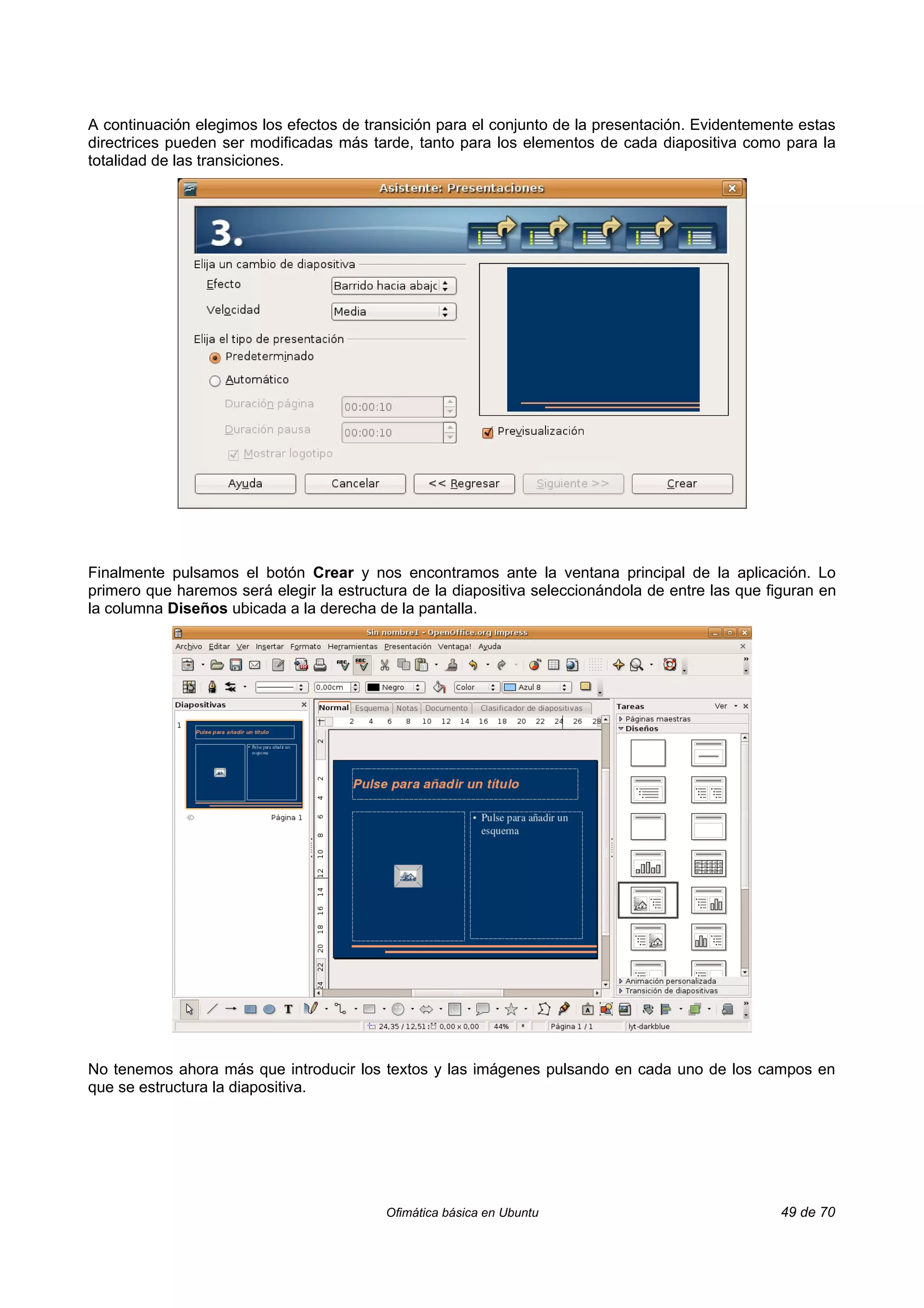 A continuación elegimos los efectos de transición para el conjunto de la presentación. Evidentemente estas
directrices pueden ser modificadas más tarde, tanto para los elementos de cada diapositiva como para la
totalidad de las transiciones.




Finalmente pulsamos el botón Crear y nos encontramos ante la ventana principal de la aplicación. Lo
primero que haremos será elegir la estructura de la diapositiva seleccionándola de entre las que figuran en
la columna Diseños ubicada a la derecha de la pantalla.




No tenemos ahora más que introducir los textos y las imágenes pulsando en cada uno de los campos en
que se estructura la diapositiva.




                                          Ofimática básica en Ubuntu                               49 de 70
 
