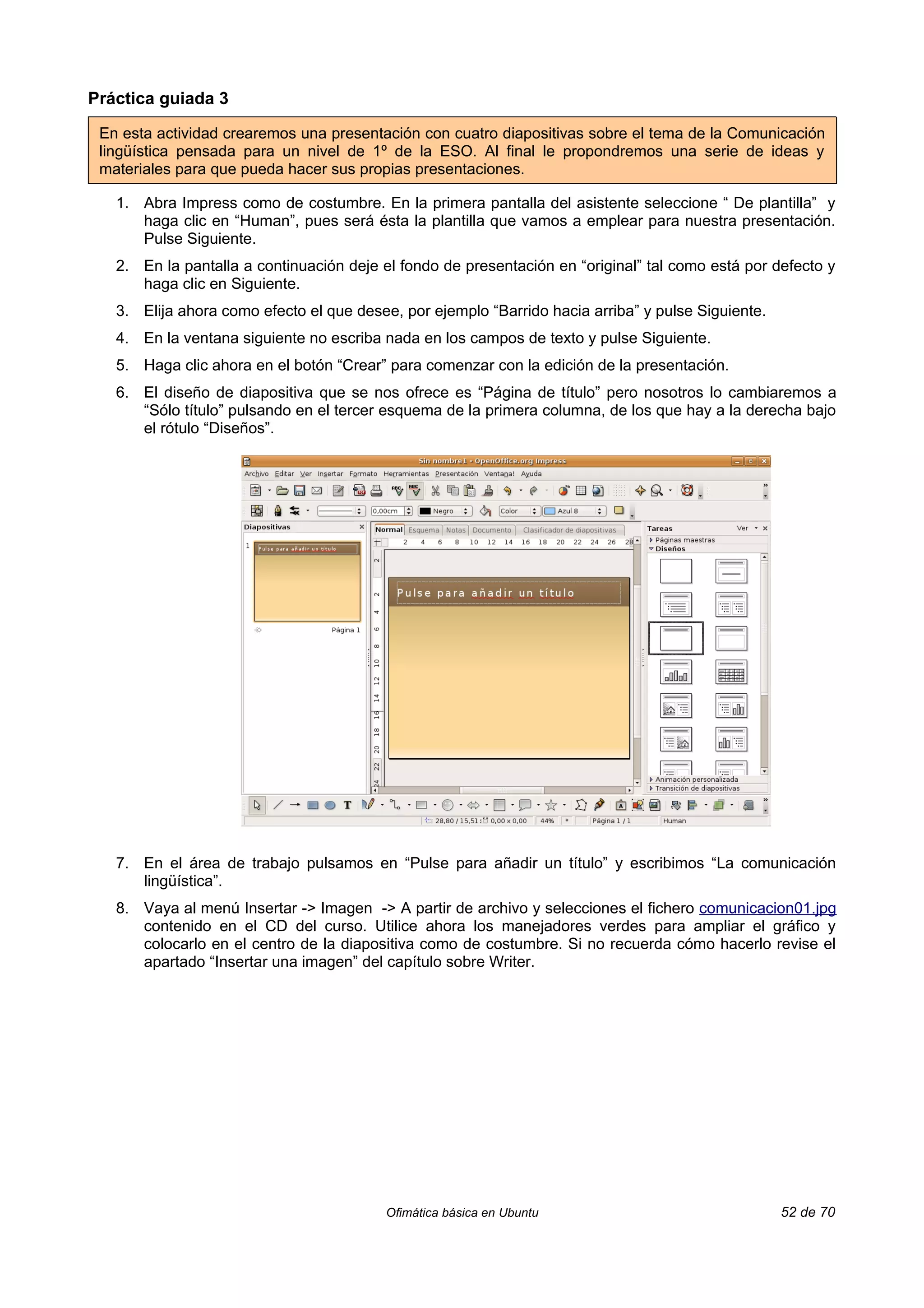 Práctica guiada 3

 En esta actividad crearemos una presentación con cuatro diapositivas sobre el tema de la Comunicación
 lingüística pensada para un nivel de 1º de la ESO. Al final le propondremos una serie de ideas y
 materiales para que pueda hacer sus propias presentaciones.

   1. Abra Impress como de costumbre. En la primera pantalla del asistente seleccione “ De plantilla” y
      haga clic en “Human”, pues será ésta la plantilla que vamos a emplear para nuestra presentación.
      Pulse Siguiente.
   2. En la pantalla a continuación deje el fondo de presentación en “original” tal como está por defecto y
      haga clic en Siguiente.
   3. Elija ahora como efecto el que desee, por ejemplo “Barrido hacia arriba” y pulse Siguiente.
   4. En la ventana siguiente no escriba nada en los campos de texto y pulse Siguiente.
   5. Haga clic ahora en el botón “Crear” para comenzar con la edición de la presentación.
   6. El diseño de diapositiva que se nos ofrece es “Página de título” pero nosotros lo cambiaremos a
      “Sólo título” pulsando en el tercer esquema de la primera columna, de los que hay a la derecha bajo
      el rótulo “Diseños”.




   7. En el área de trabajo pulsamos en “Pulse para añadir un título” y escribimos “La comunicación
      lingüística”.
   8. Vaya al menú Insertar -> Imagen -> A partir de archivo y selecciones el fichero comunicacion01.jpg
      contenido en el CD del curso. Utilice ahora los manejadores verdes para ampliar el gráfico y
      colocarlo en el centro de la diapositiva como de costumbre. Si no recuerda cómo hacerlo revise el
      apartado “Insertar una imagen” del capítulo sobre Writer.




                                          Ofimática básica en Ubuntu                                52 de 70
 