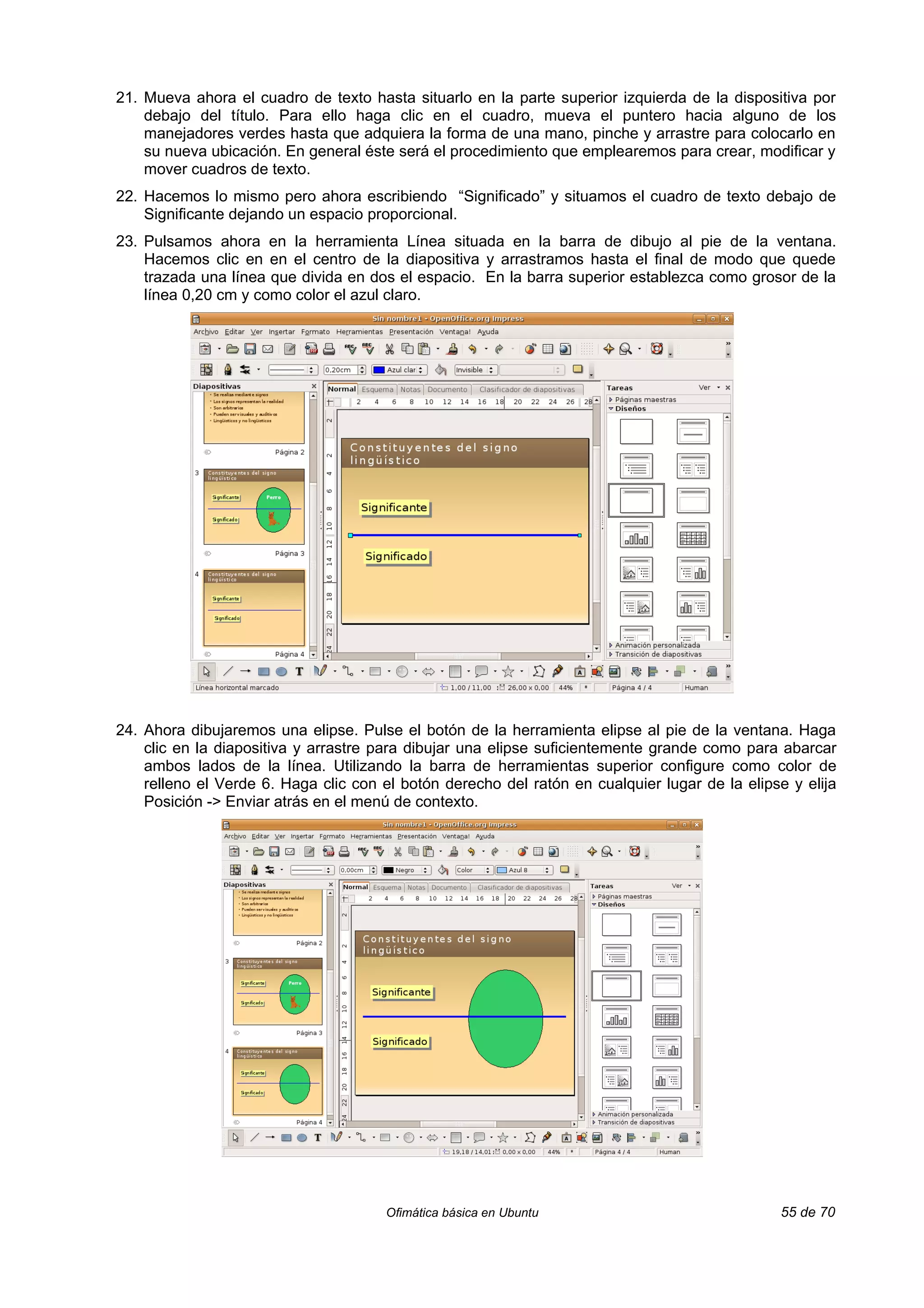 21. Mueva ahora el cuadro de texto hasta situarlo en la parte superior izquierda de la dispositiva por
    debajo del título. Para ello haga clic en el cuadro, mueva el puntero hacia alguno de los
    manejadores verdes hasta que adquiera la forma de una mano, pinche y arrastre para colocarlo en
    su nueva ubicación. En general éste será el procedimiento que emplearemos para crear, modificar y
    mover cuadros de texto.
22. Hacemos lo mismo pero ahora escribiendo “Significado” y situamos el cuadro de texto debajo de
    Significante dejando un espacio proporcional.
23. Pulsamos ahora en la herramienta Línea situada en la barra de dibujo al pie de la ventana.
    Hacemos clic en en el centro de la diapositiva y arrastramos hasta el final de modo que quede
    trazada una línea que divida en dos el espacio. En la barra superior establezca como grosor de la
    línea 0,20 cm y como color el azul claro.




24. Ahora dibujaremos una elipse. Pulse el botón de la herramienta elipse al pie de la ventana. Haga
    clic en la diapositiva y arrastre para dibujar una elipse suficientemente grande como para abarcar
    ambos lados de la línea. Utilizando la barra de herramientas superior configure como color de
    relleno el Verde 6. Haga clic con el botón derecho del ratón en cualquier lugar de la elipse y elija
    Posición -> Enviar atrás en el menú de contexto.




                                      Ofimática básica en Ubuntu                               55 de 70
 