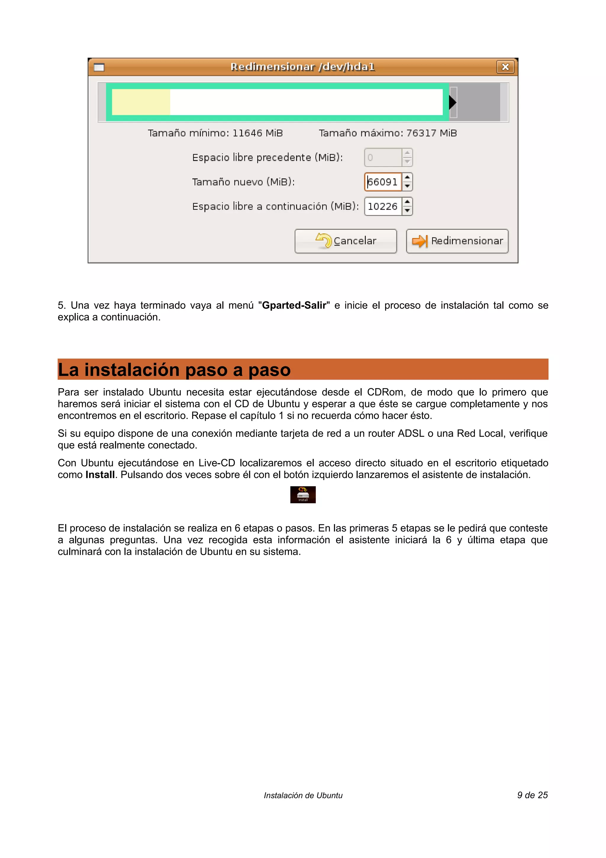 5. Una vez haya terminado vaya al menú "Gparted-Salir" e inicie el proceso de instalación tal como se
explica a continuación.




La instalación paso a paso
Para ser instalado Ubuntu necesita estar ejecutándose desde el CDRom, de modo que lo primero que
haremos será iniciar el sistema con el CD de Ubuntu y esperar a que éste se cargue completamente y nos
encontremos en el escritorio. Repase el capítulo 1 si no recuerda cómo hacer ésto.
Si su equipo dispone de una conexión mediante tarjeta de red a un router ADSL o una Red Local, verifique
que está realmente conectado.
Con Ubuntu ejecutándose en Live-CD localizaremos el acceso directo situado en el escritorio etiquetado
como Install. Pulsando dos veces sobre él con el botón izquierdo lanzaremos el asistente de instalación.




El proceso de instalación se realiza en 6 etapas o pasos. En las primeras 5 etapas se le pedirá que conteste
a algunas preguntas. Una vez recogida esta información el asistente iniciará la 6 y última etapa que
culminará con la instalación de Ubuntu en su sistema.




                                             Instalación de Ubuntu                                   9 de 25
 