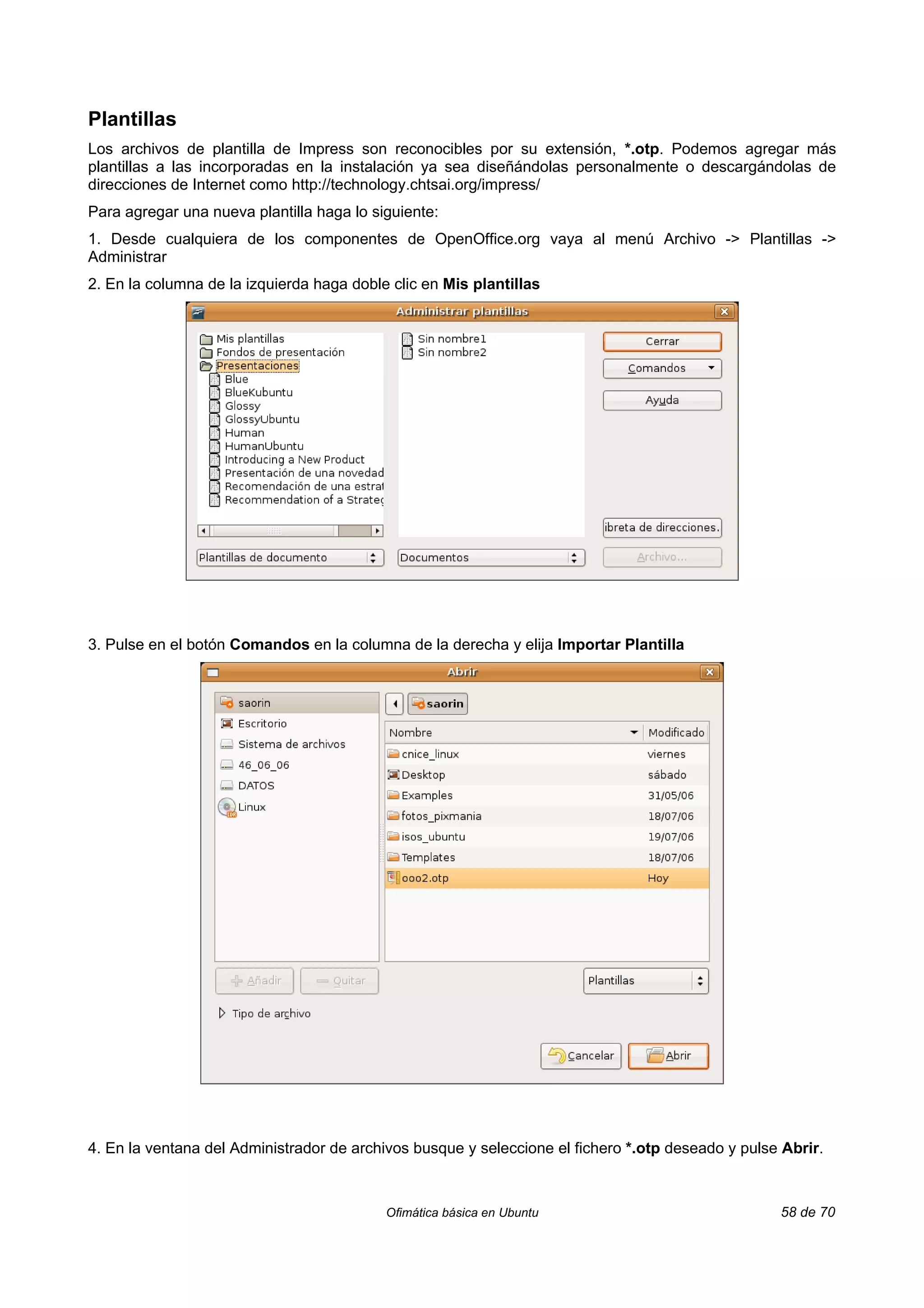 Plantillas
Los archivos de plantilla de Impress son reconocibles por su extensión, *.otp. Podemos agregar más
plantillas a las incorporadas en la instalación ya sea diseñándolas personalmente o descargándolas de
direcciones de Internet como http://technology.chtsai.org/impress/
Para agregar una nueva plantilla haga lo siguiente:
1. Desde cualquiera de los componentes de OpenOffice.org vaya al menú Archivo -> Plantillas ->
Administrar
2. En la columna de la izquierda haga doble clic en Mis plantillas




3. Pulse en el botón Comandos en la columna de la derecha y elija Importar Plantilla




4. En la ventana del Administrador de archivos busque y seleccione el fichero *.otp deseado y pulse Abrir.



                                           Ofimática básica en Ubuntu                              58 de 70
 