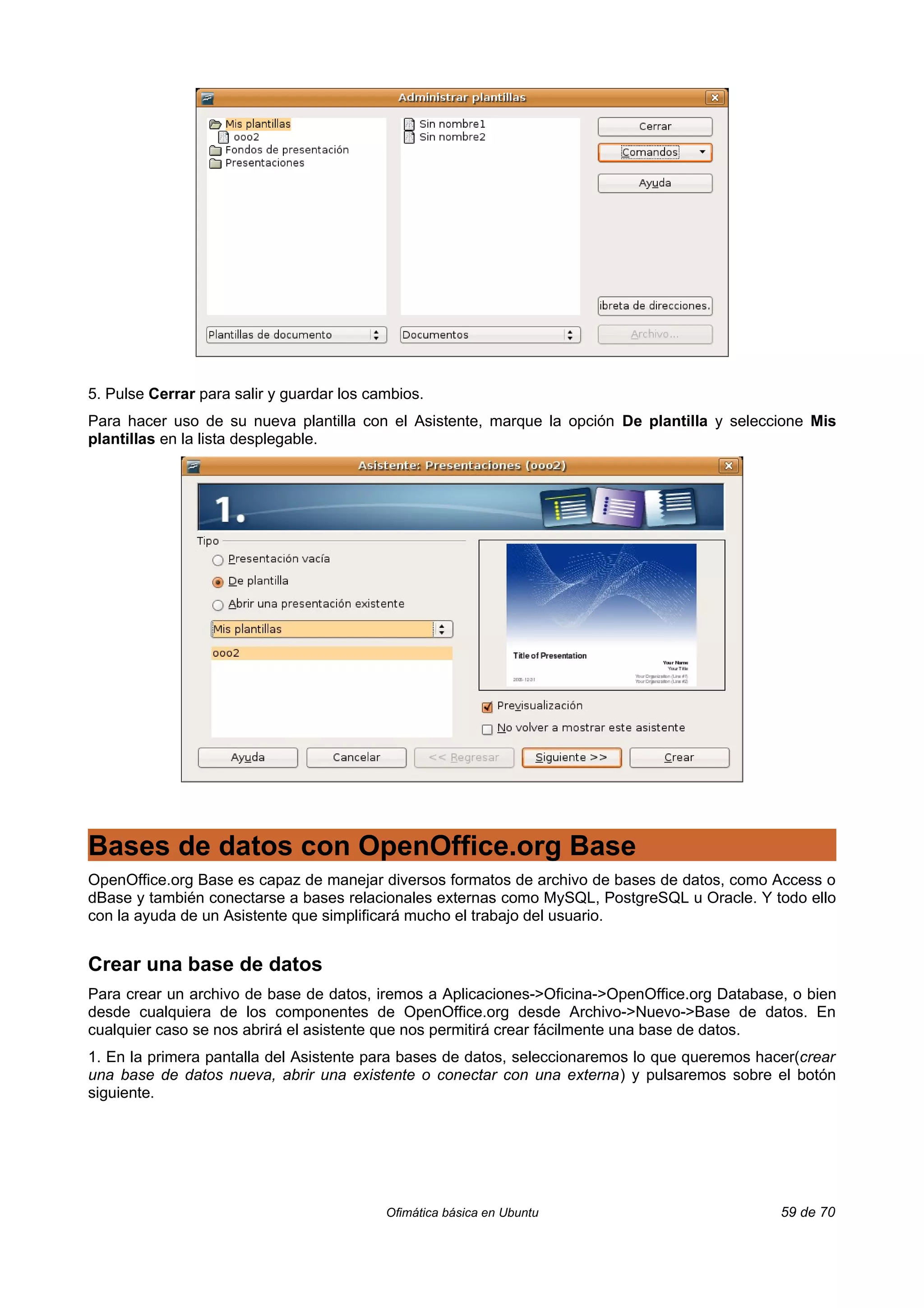 5. Pulse Cerrar para salir y guardar los cambios.
Para hacer uso de su nueva plantilla con el Asistente, marque la opción De plantilla y seleccione Mis
plantillas en la lista desplegable.




Bases de datos con OpenOffice.org Base
OpenOffice.org Base es capaz de manejar diversos formatos de archivo de bases de datos, como Access o
dBase y también conectarse a bases relacionales externas como MySQL, PostgreSQL u Oracle. Y todo ello
con la ayuda de un Asistente que simplificará mucho el trabajo del usuario.


Crear una base de datos
Para crear un archivo de base de datos, iremos a Aplicaciones->Oficina->OpenOffice.org Database, o bien
desde cualquiera de los componentes de OpenOffice.org desde Archivo->Nuevo->Base de datos. En
cualquier caso se nos abrirá el asistente que nos permitirá crear fácilmente una base de datos.
1. En la primera pantalla del Asistente para bases de datos, seleccionaremos lo que queremos hacer(crear
una base de datos nueva, abrir una existente o conectar con una externa) y pulsaremos sobre el botón
siguiente.




                                           Ofimática básica en Ubuntu                           59 de 70
 