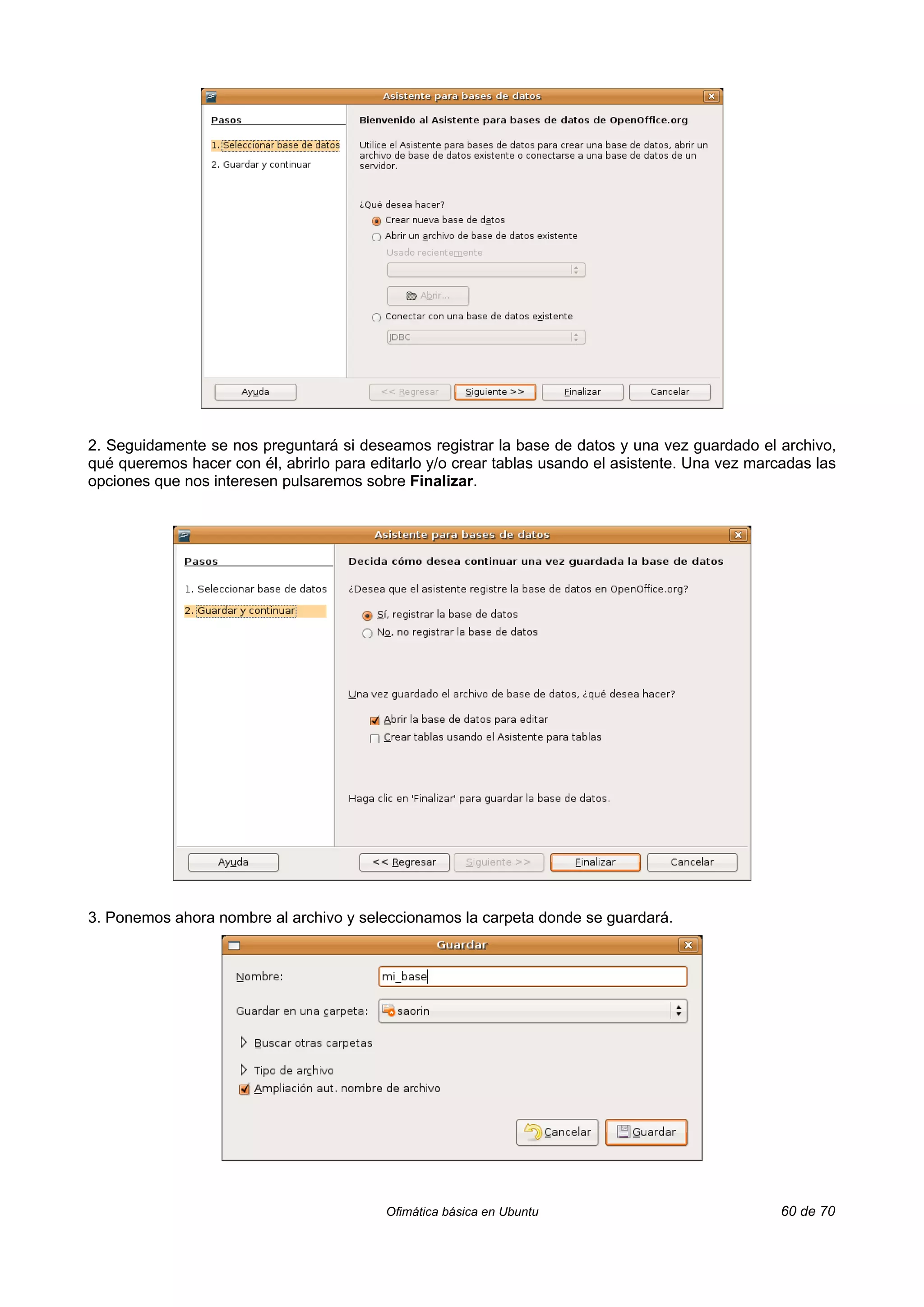 2. Seguidamente se nos preguntará si deseamos registrar la base de datos y una vez guardado el archivo,
qué queremos hacer con él, abrirlo para editarlo y/o crear tablas usando el asistente. Una vez marcadas las
opciones que nos interesen pulsaremos sobre Finalizar.




3. Ponemos ahora nombre al archivo y seleccionamos la carpeta donde se guardará.




                                          Ofimática básica en Ubuntu                               60 de 70
 