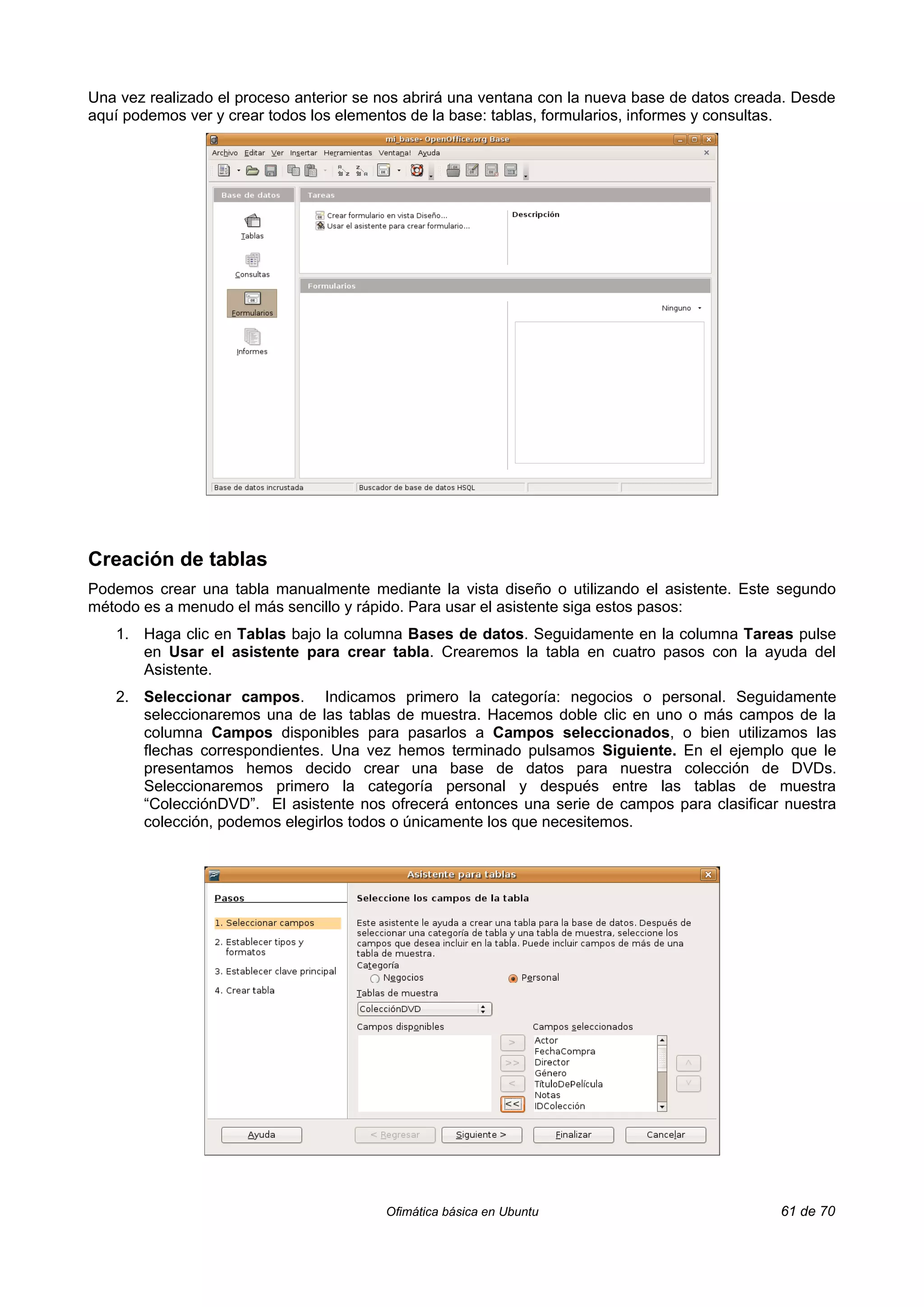 Una vez realizado el proceso anterior se nos abrirá una ventana con la nueva base de datos creada. Desde
aquí podemos ver y crear todos los elementos de la base: tablas, formularios, informes y consultas.




Creación de tablas
Podemos crear una tabla manualmente mediante la vista diseño o utilizando el asistente. Este segundo
método es a menudo el más sencillo y rápido. Para usar el asistente siga estos pasos:
   1. Haga clic en Tablas bajo la columna Bases de datos. Seguidamente en la columna Tareas pulse
      en Usar el asistente para crear tabla. Crearemos la tabla en cuatro pasos con la ayuda del
      Asistente.
   2. Seleccionar campos. Indicamos primero la categoría: negocios o personal. Seguidamente
      seleccionaremos una de las tablas de muestra. Hacemos doble clic en uno o más campos de la
      columna Campos disponibles para pasarlos a Campos seleccionados, o bien utilizamos las
      flechas correspondientes. Una vez hemos terminado pulsamos Siguiente. En el ejemplo que le
      presentamos hemos decido crear una base de datos para nuestra colección de DVDs.
      Seleccionaremos primero la categoría personal y después entre las tablas de muestra
      “ColecciónDVD”. El asistente nos ofrecerá entonces una serie de campos para clasificar nuestra
      colección, podemos elegirlos todos o únicamente los que necesitemos.




                                         Ofimática básica en Ubuntu                             61 de 70
 