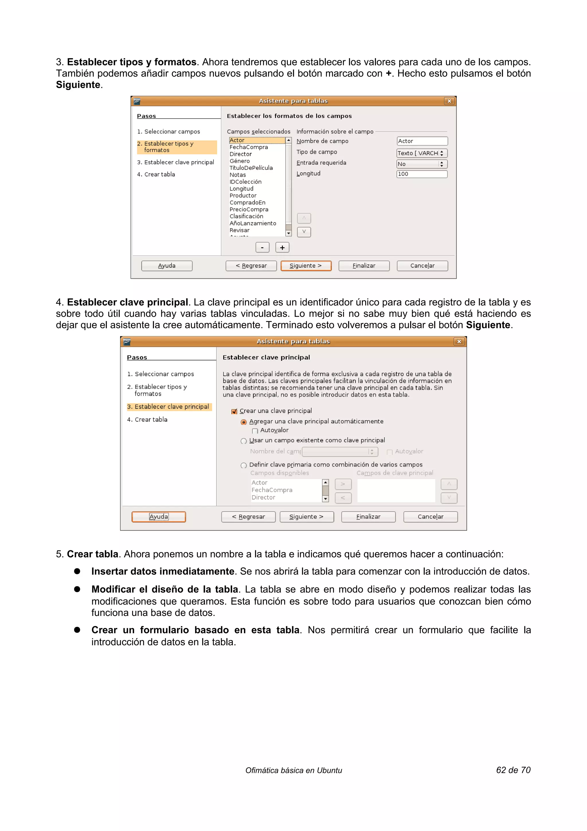 3. Establecer tipos y formatos. Ahora tendremos que establecer los valores para cada uno de los campos.
También podemos añadir campos nuevos pulsando el botón marcado con +. Hecho esto pulsamos el botón
Siguiente.




4. Establecer clave principal. La clave principal es un identificador único para cada registro de la tabla y es
sobre todo útil cuando hay varias tablas vinculadas. Lo mejor si no sabe muy bien qué está haciendo es
dejar que el asistente la cree automáticamente. Terminado esto volveremos a pulsar el botón Siguiente.




5. Crear tabla. Ahora ponemos un nombre a la tabla e indicamos qué queremos hacer a continuación:
    ●   Insertar datos inmediatamente. Se nos abrirá la tabla para comenzar con la introducción de datos.
    ●   Modificar el diseño de la tabla. La tabla se abre en modo diseño y podemos realizar todas las
        modificaciones que queramos. Esta función es sobre todo para usuarios que conozcan bien cómo
        funciona una base de datos.
    ●   Crear un formulario basado en esta tabla. Nos permitirá crear un formulario que facilite la
        introducción de datos en la tabla.




                                            Ofimática básica en Ubuntu                                62 de 70
 