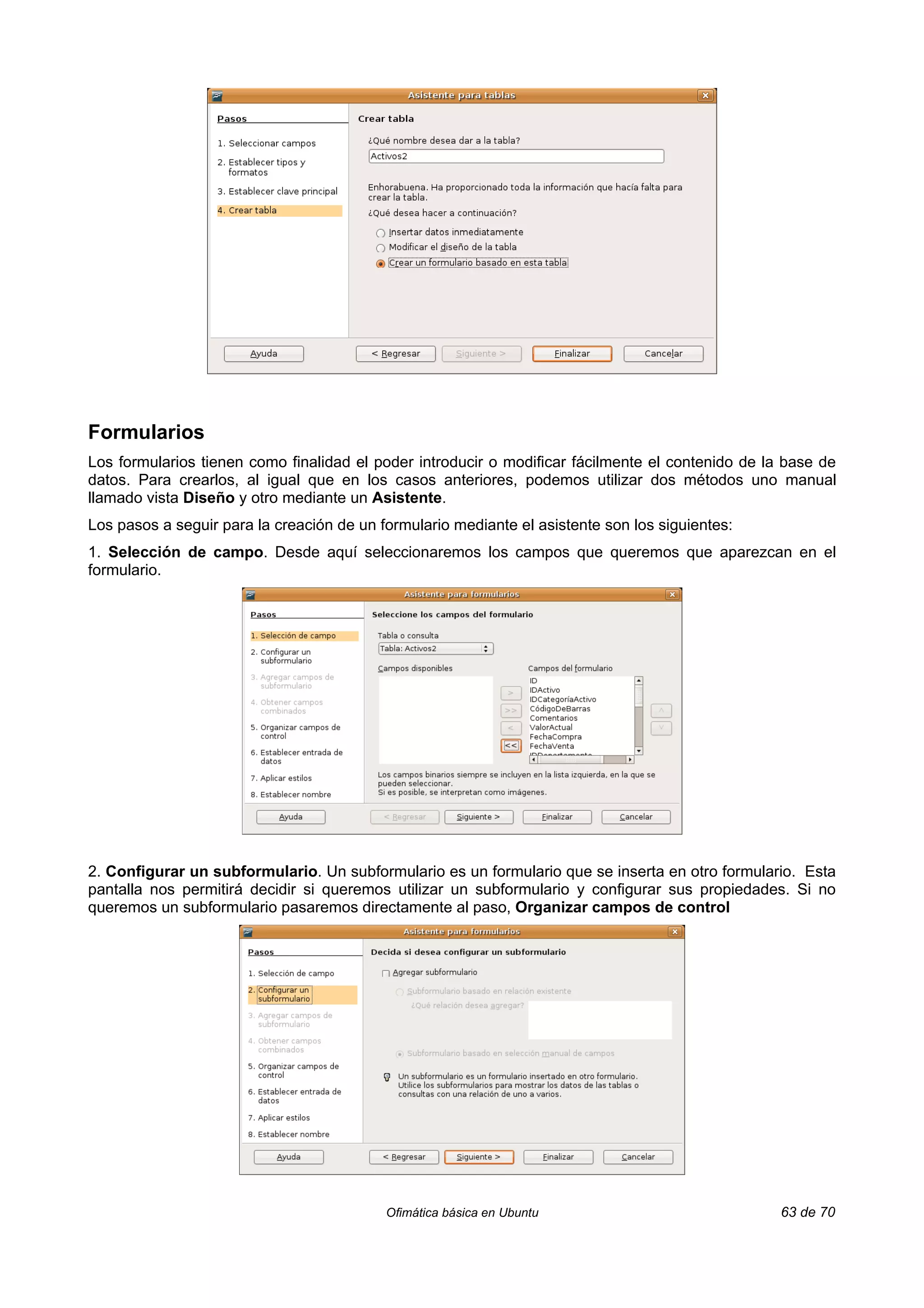 Formularios
Los formularios tienen como finalidad el poder introducir o modificar fácilmente el contenido de la base de
datos. Para crearlos, al igual que en los casos anteriores, podemos utilizar dos métodos uno manual
llamado vista Diseño y otro mediante un Asistente.
Los pasos a seguir para la creación de un formulario mediante el asistente son los siguientes:
1. Selección de campo. Desde aquí seleccionaremos los campos que queremos que aparezcan en el
formulario.




2. Configurar un subformulario. Un subformulario es un formulario que se inserta en otro formulario. Esta
pantalla nos permitirá decidir si queremos utilizar un subformulario y configurar sus propiedades. Si no
queremos un subformulario pasaremos directamente al paso, Organizar campos de control




                                           Ofimática básica en Ubuntu                              63 de 70
 