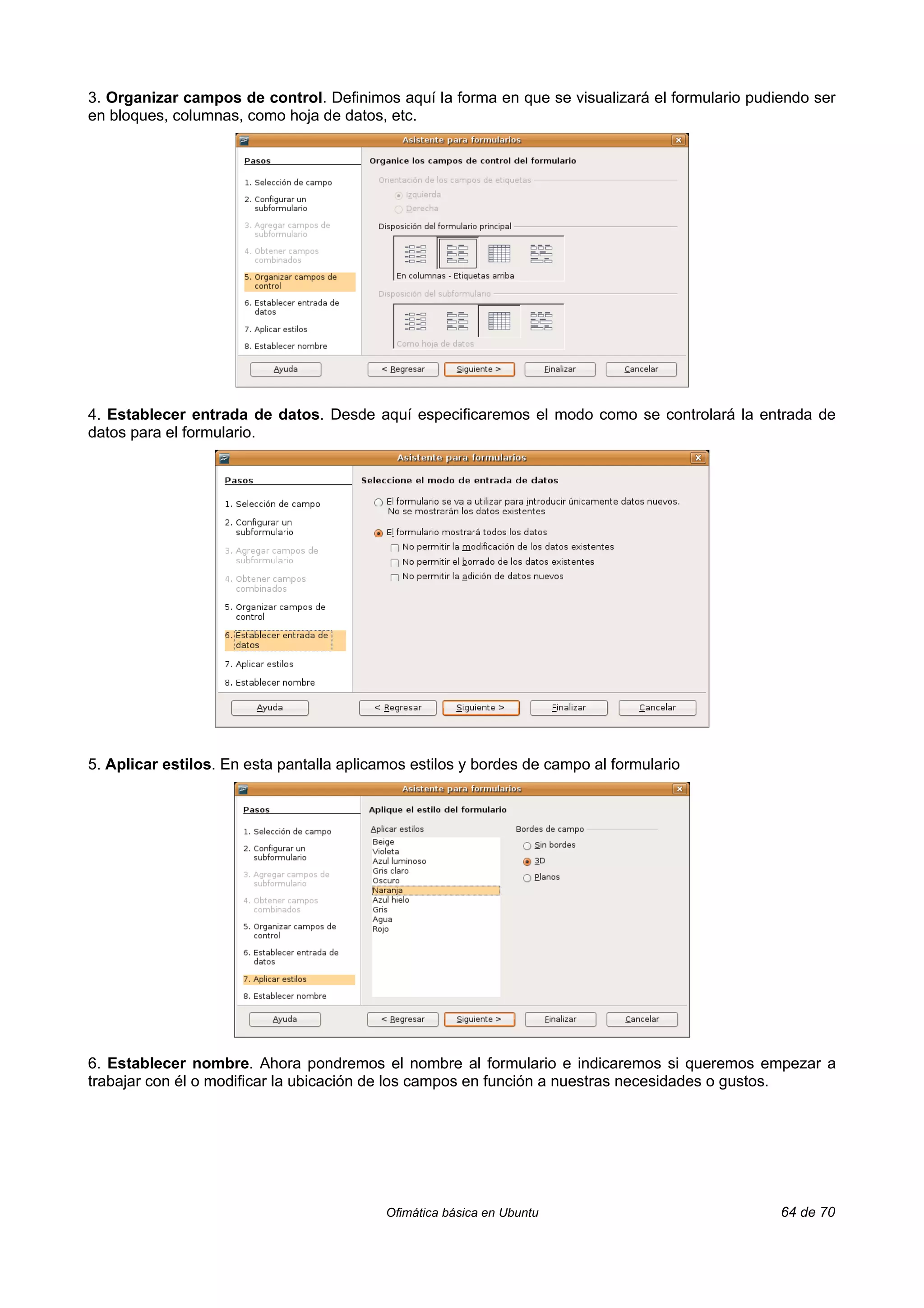 3. Organizar campos de control. Definimos aquí la forma en que se visualizará el formulario pudiendo ser
en bloques, columnas, como hoja de datos, etc.




4. Establecer entrada de datos. Desde aquí especificaremos el modo como se controlará la entrada de
datos para el formulario.




5. Aplicar estilos. En esta pantalla aplicamos estilos y bordes de campo al formulario




6. Establecer nombre. Ahora pondremos el nombre al formulario e indicaremos si queremos empezar a
trabajar con él o modificar la ubicación de los campos en función a nuestras necesidades o gustos.




                                           Ofimática básica en Ubuntu                           64 de 70
 