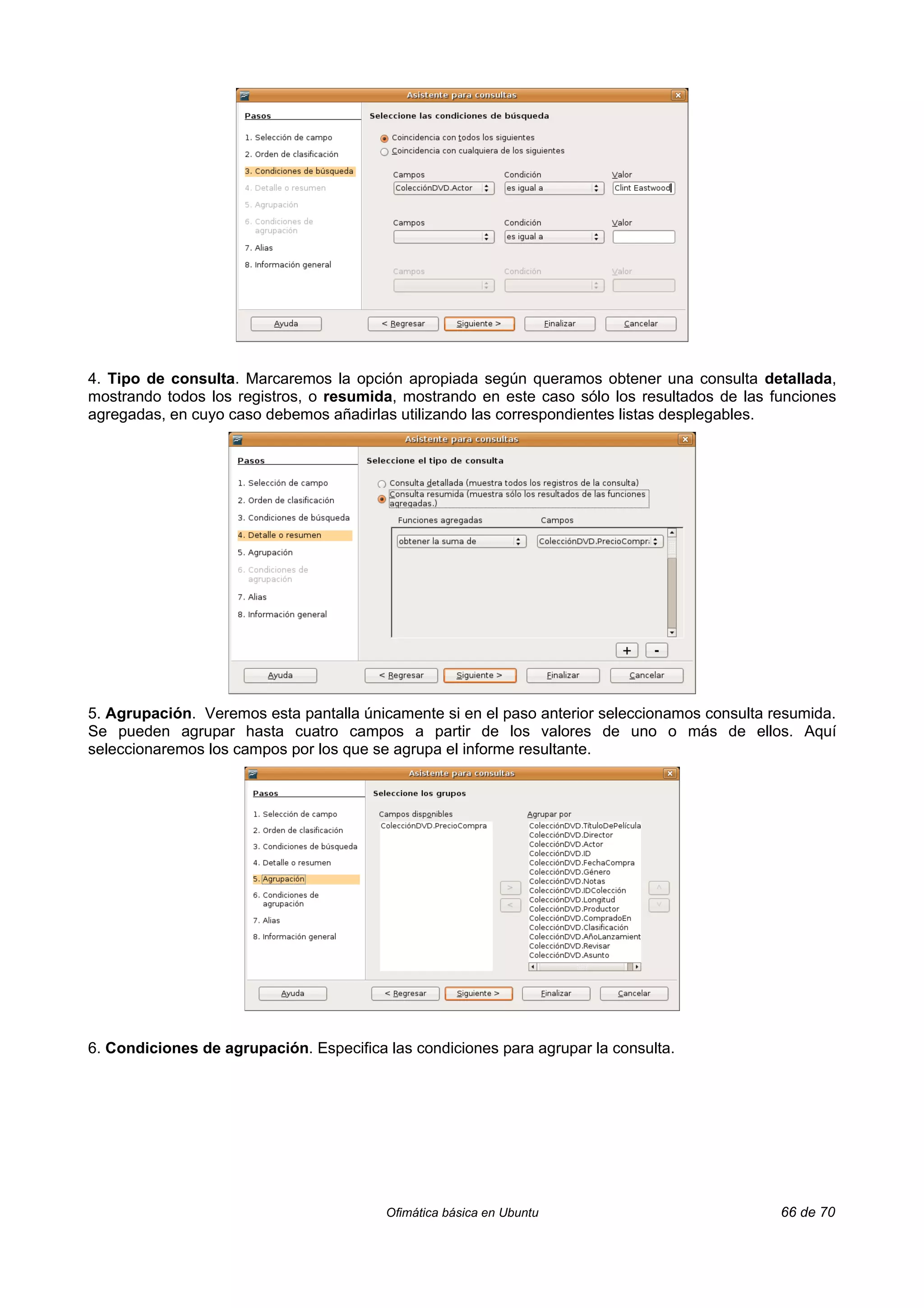 4. Tipo de consulta. Marcaremos la opción apropiada según queramos obtener una consulta detallada,
mostrando todos los registros, o resumida, mostrando en este caso sólo los resultados de las funciones
agregadas, en cuyo caso debemos añadirlas utilizando las correspondientes listas desplegables.




5. Agrupación. Veremos esta pantalla únicamente si en el paso anterior seleccionamos consulta resumida.
Se pueden agrupar hasta cuatro campos a partir de los valores de uno o más de ellos. Aquí
seleccionaremos los campos por los que se agrupa el informe resultante.




6. Condiciones de agrupación. Especifica las condiciones para agrupar la consulta.




                                         Ofimática básica en Ubuntu                            66 de 70
 