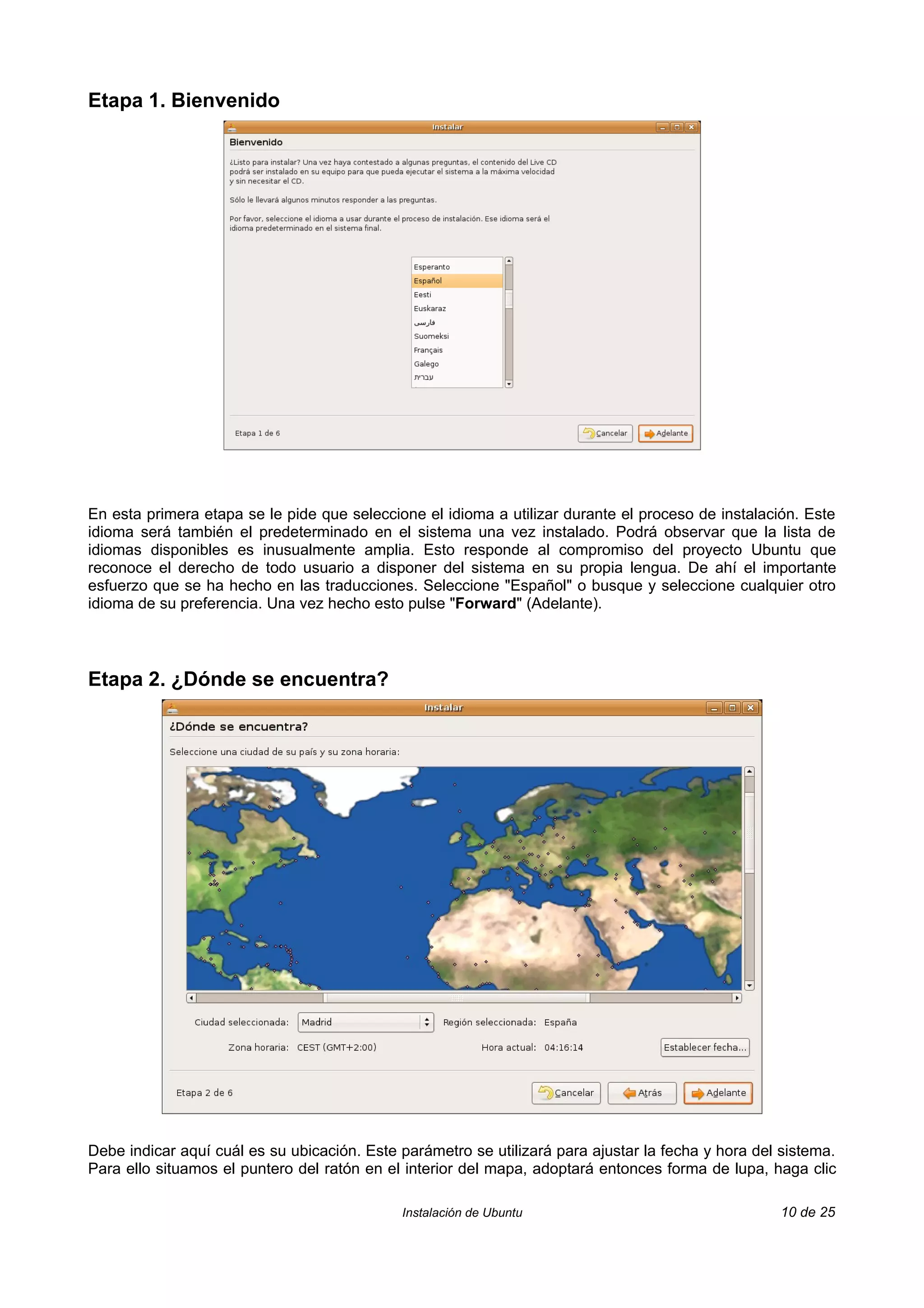Etapa 1. Bienvenido




En esta primera etapa se le pide que seleccione el idioma a utilizar durante el proceso de instalación. Este
idioma será también el predeterminado en el sistema una vez instalado. Podrá observar que la lista de
idiomas disponibles es inusualmente amplia. Esto responde al compromiso del proyecto Ubuntu que
reconoce el derecho de todo usuario a disponer del sistema en su propia lengua. De ahí el importante
esfuerzo que se ha hecho en las traducciones. Seleccione "Español" o busque y seleccione cualquier otro
idioma de su preferencia. Una vez hecho esto pulse "Forward" (Adelante).



Etapa 2. ¿Dónde se encuentra?




Debe indicar aquí cuál es su ubicación. Este parámetro se utilizará para ajustar la fecha y hora del sistema.
Para ello situamos el puntero del ratón en el interior del mapa, adoptará entonces forma de lupa, haga clic

                                             Instalación de Ubuntu                                  10 de 25
 