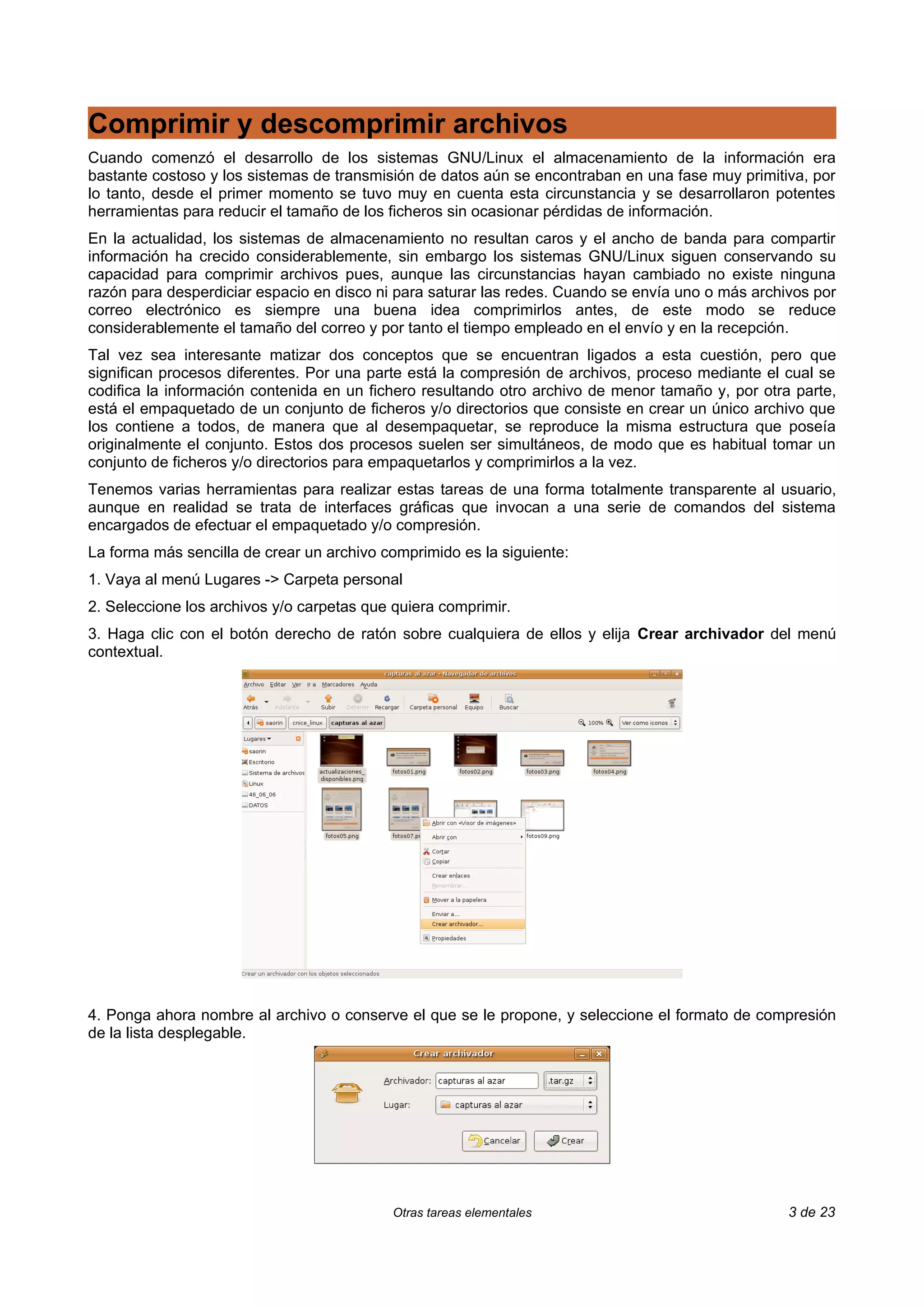 Comprimir y descomprimir archivos
Cuando comenzó el desarrollo de los sistemas GNU/Linux el almacenamiento de la información era
bastante costoso y los sistemas de transmisión de datos aún se encontraban en una fase muy primitiva, por
lo tanto, desde el primer momento se tuvo muy en cuenta esta circunstancia y se desarrollaron potentes
herramientas para reducir el tamaño de los ficheros sin ocasionar pérdidas de información.
En la actualidad, los sistemas de almacenamiento no resultan caros y el ancho de banda para compartir
información ha crecido considerablemente, sin embargo los sistemas GNU/Linux siguen conservando su
capacidad para comprimir archivos pues, aunque las circunstancias hayan cambiado no existe ninguna
razón para desperdiciar espacio en disco ni para saturar las redes. Cuando se envía uno o más archivos por
correo electrónico es siempre una buena idea comprimirlos antes, de este modo se reduce
considerablemente el tamaño del correo y por tanto el tiempo empleado en el envío y en la recepción.
Tal vez sea interesante matizar dos conceptos que se encuentran ligados a esta cuestión, pero que
significan procesos diferentes. Por una parte está la compresión de archivos, proceso mediante el cual se
codifica la información contenida en un fichero resultando otro archivo de menor tamaño y, por otra parte,
está el empaquetado de un conjunto de ficheros y/o directorios que consiste en crear un único archivo que
los contiene a todos, de manera que al desempaquetar, se reproduce la misma estructura que poseía
originalmente el conjunto. Estos dos procesos suelen ser simultáneos, de modo que es habitual tomar un
conjunto de ficheros y/o directorios para empaquetarlos y comprimirlos a la vez.
Tenemos varias herramientas para realizar estas tareas de una forma totalmente transparente al usuario,
aunque en realidad se trata de interfaces gráficas que invocan a una serie de comandos del sistema
encargados de efectuar el empaquetado y/o compresión.
La forma más sencilla de crear un archivo comprimido es la siguiente:
1. Vaya al menú Lugares -> Carpeta personal
2. Seleccione los archivos y/o carpetas que quiera comprimir.
3. Haga clic con el botón derecho de ratón sobre cualquiera de ellos y elija Crear archivador del menú
contextual.




4. Ponga ahora nombre al archivo o conserve el que se le propone, y seleccione el formato de compresión
de la lista desplegable.




                                           Otras tareas elementales                                3 de 23
 
