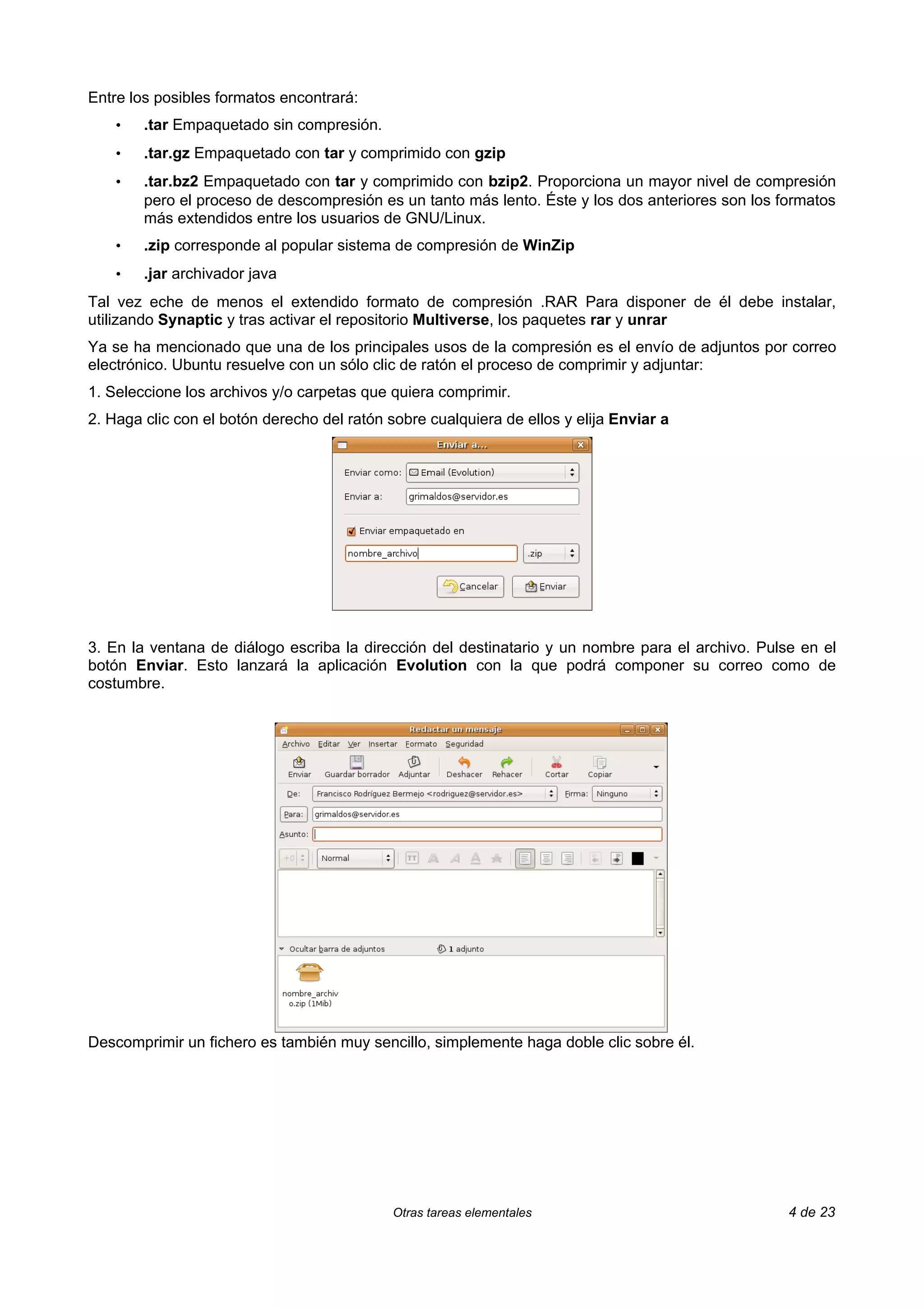 Entre los posibles formatos encontrará:
    •   .tar Empaquetado sin compresión.
    •   .tar.gz Empaquetado con tar y comprimido con gzip
    •   .tar.bz2 Empaquetado con tar y comprimido con bzip2. Proporciona un mayor nivel de compresión
        pero el proceso de descompresión es un tanto más lento. Éste y los dos anteriores son los formatos
        más extendidos entre los usuarios de GNU/Linux.
    •   .zip corresponde al popular sistema de compresión de WinZip
    •   .jar archivador java
Tal vez eche de menos el extendido formato de compresión .RAR Para disponer de él debe instalar,
utilizando Synaptic y tras activar el repositorio Multiverse, los paquetes rar y unrar
Ya se ha mencionado que una de los principales usos de la compresión es el envío de adjuntos por correo
electrónico. Ubuntu resuelve con un sólo clic de ratón el proceso de comprimir y adjuntar:
1. Seleccione los archivos y/o carpetas que quiera comprimir.
2. Haga clic con el botón derecho del ratón sobre cualquiera de ellos y elija Enviar a




3. En la ventana de diálogo escriba la dirección del destinatario y un nombre para el archivo. Pulse en el
botón Enviar. Esto lanzará la aplicación Evolution con la que podrá componer su correo como de
costumbre.




Descomprimir un fichero es también muy sencillo, simplemente haga doble clic sobre él.




                                             Otras tareas elementales                              4 de 23
 