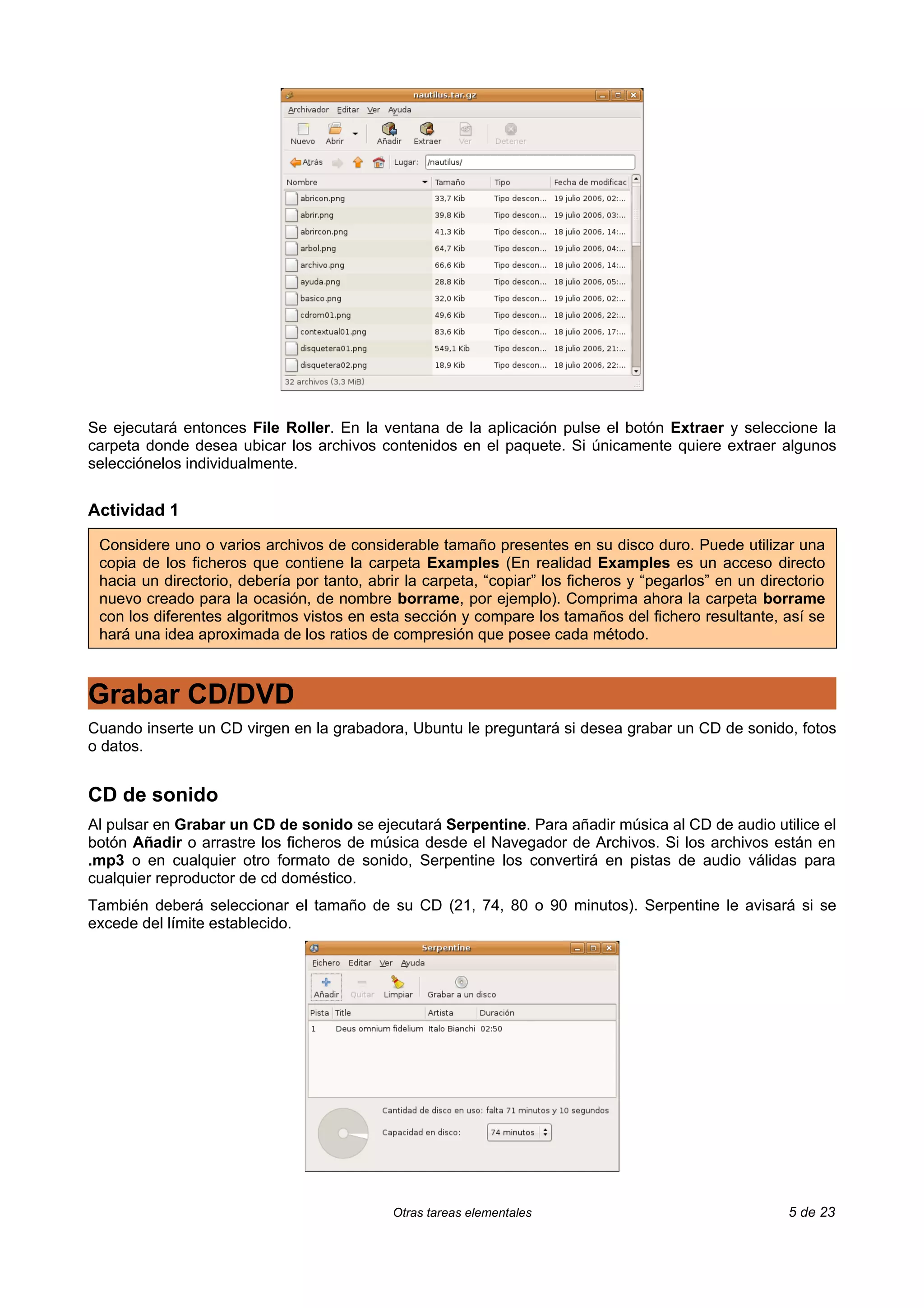 Se ejecutará entonces File Roller. En la ventana de la aplicación pulse el botón Extraer y seleccione la
carpeta donde desea ubicar los archivos contenidos en el paquete. Si únicamente quiere extraer algunos
selecciónelos individualmente.


Actividad 1

 Considere uno o varios archivos de considerable tamaño presentes en su disco duro. Puede utilizar una
 copia de los ficheros que contiene la carpeta Examples (En realidad Examples es un acceso directo
 hacia un directorio, debería por tanto, abrir la carpeta, “copiar” los ficheros y “pegarlos” en un directorio
 nuevo creado para la ocasión, de nombre borrame, por ejemplo). Comprima ahora la carpeta borrame
 con los diferentes algoritmos vistos en esta sección y compare los tamaños del fichero resultante, así se
 hará una idea aproximada de los ratios de compresión que posee cada método.



Grabar CD/DVD
Cuando inserte un CD virgen en la grabadora, Ubuntu le preguntará si desea grabar un CD de sonido, fotos
o datos.


CD de sonido
Al pulsar en Grabar un CD de sonido se ejecutará Serpentine. Para añadir música al CD de audio utilice el
botón Añadir o arrastre los ficheros de música desde el Navegador de Archivos. Si los archivos están en
.mp3 o en cualquier otro formato de sonido, Serpentine los convertirá en pistas de audio válidas para
cualquier reproductor de cd doméstico.
También deberá seleccionar el tamaño de su CD (21, 74, 80 o 90 minutos). Serpentine le avisará si se
excede del límite establecido.




                                             Otras tareas elementales                                   5 de 23
 