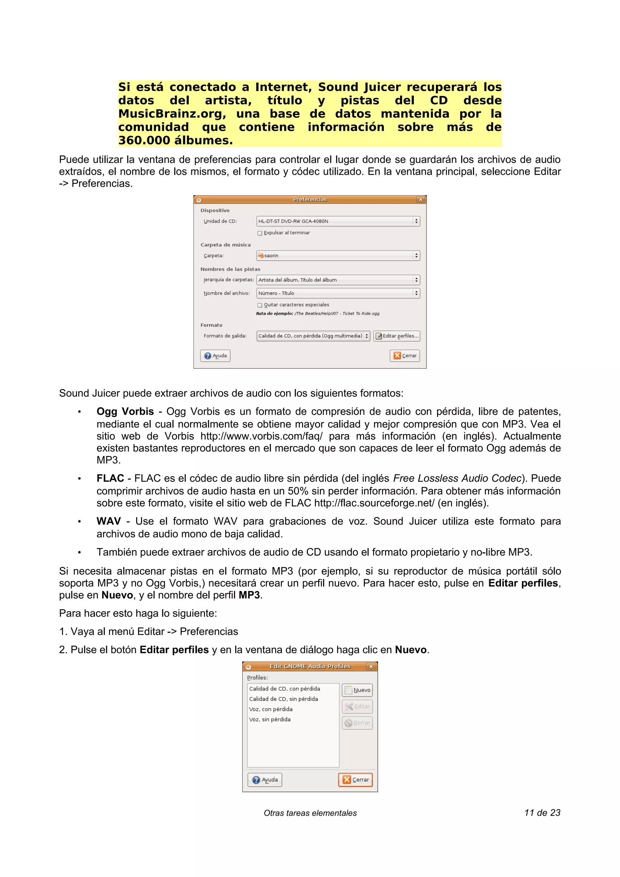 Si está conectado a Internet, Sound Juicer recuperará los
            datos del artista, título y pistas del CD desde
            MusicBrainz.org, una base de datos mantenida por la
            comunidad que contiene información sobre más de
            360.000 álbumes.
Puede utilizar la ventana de preferencias para controlar el lugar donde se guardarán los archivos de audio
extraídos, el nombre de los mismos, el formato y códec utilizado. En la ventana principal, seleccione Editar
-> Preferencias.




Sound Juicer puede extraer archivos de audio con los siguientes formatos:
    •   Ogg Vorbis - Ogg Vorbis es un formato de compresión de audio con pérdida, libre de patentes,
        mediante el cual normalmente se obtiene mayor calidad y mejor compresión que con MP3. Vea el
        sitio web de Vorbis http://www.vorbis.com/faq/ para más información (en inglés). Actualmente
        existen bastantes reproductores en el mercado que son capaces de leer el formato Ogg además de
        MP3.
    •   FLAC - FLAC es el códec de audio libre sin pérdida (del inglés Free Lossless Audio Codec). Puede
        comprimir archivos de audio hasta en un 50% sin perder información. Para obtener más información
        sobre este formato, visite el sitio web de FLAC http://flac.sourceforge.net/ (en inglés).
    •   WAV - Use el formato WAV para grabaciones de voz. Sound Juicer utiliza este formato para
        archivos de audio mono de baja calidad.
    •   También puede extraer archivos de audio de CD usando el formato propietario y no-libre MP3.
Si necesita almacenar pistas en el formato MP3 (por ejemplo, si su reproductor de música portátil sólo
soporta MP3 y no Ogg Vorbis,) necesitará crear un perfil nuevo. Para hacer esto, pulse en Editar perfiles,
pulse en Nuevo, y el nombre del perfil MP3.
Para hacer esto haga lo siguiente:
1. Vaya al menú Editar -> Preferencias
2. Pulse el botón Editar perfiles y en la ventana de diálogo haga clic en Nuevo.




                                            Otras tareas elementales                               11 de 23
 