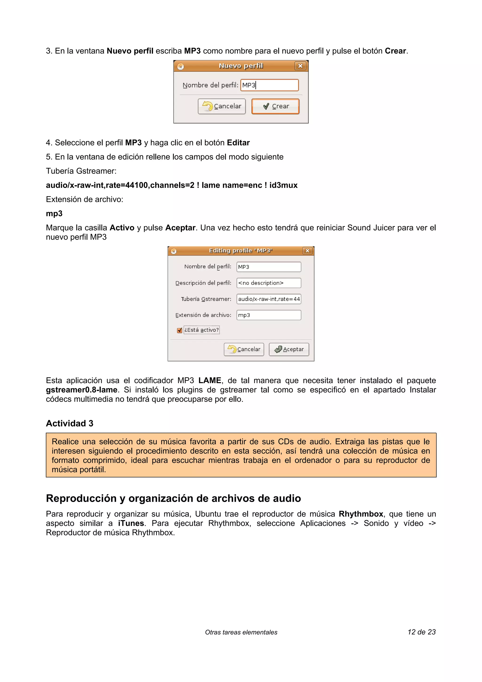 3. En la ventana Nuevo perfil escriba MP3 como nombre para el nuevo perfil y pulse el botón Crear.




4. Seleccione el perfil MP3 y haga clic en el botón Editar
5. En la ventana de edición rellene los campos del modo siguiente
Tubería Gstreamer:
audio/x-raw-int,rate=44100,channels=2 ! lame name=enc ! id3mux
Extensión de archivo:
mp3
Marque la casilla Activo y pulse Aceptar. Una vez hecho esto tendrá que reiniciar Sound Juicer para ver el
nuevo perfil MP3




Esta aplicación usa el codificador MP3 LAME, de tal manera que necesita tener instalado el paquete
gstreamer0.8-lame. Si instaló los plugins de gstreamer tal como se especificó en el apartado Instalar
códecs multimedia no tendrá que preocuparse por ello.


Actividad 3

 Realice una selección de su música favorita a partir de sus CDs de audio. Extraiga las pistas que le
 interesen siguiendo el procedimiento descrito en esta sección, así tendrá una colección de música en
 formato comprimido, ideal para escuchar mientras trabaja en el ordenador o para su reproductor de
 música portátil.


Reproducción y organización de archivos de audio
Para reproducir y organizar su música, Ubuntu trae el reproductor de música Rhythmbox, que tiene un
aspecto similar a iTunes. Para ejecutar Rhythmbox, seleccione Aplicaciones -> Sonido y vídeo ->
Reproductor de música Rhythmbox.




                                             Otras tareas elementales                             12 de 23
 