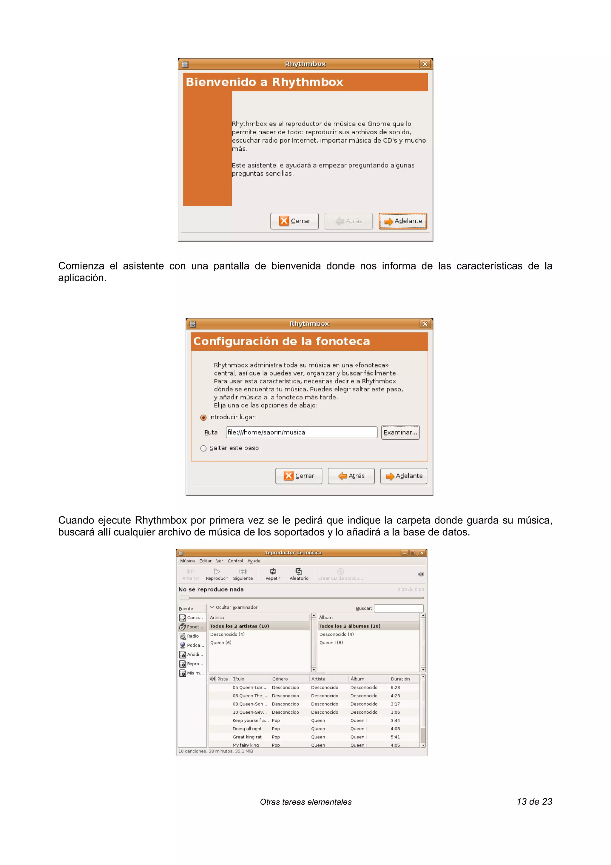 Comienza el asistente con una pantalla de bienvenida donde nos informa de las características de la
aplicación.




Cuando ejecute Rhythmbox por primera vez se le pedirá que indique la carpeta donde guarda su música,
buscará allí cualquier archivo de música de los soportados y lo añadirá a la base de datos.




                                        Otras tareas elementales                            13 de 23
 