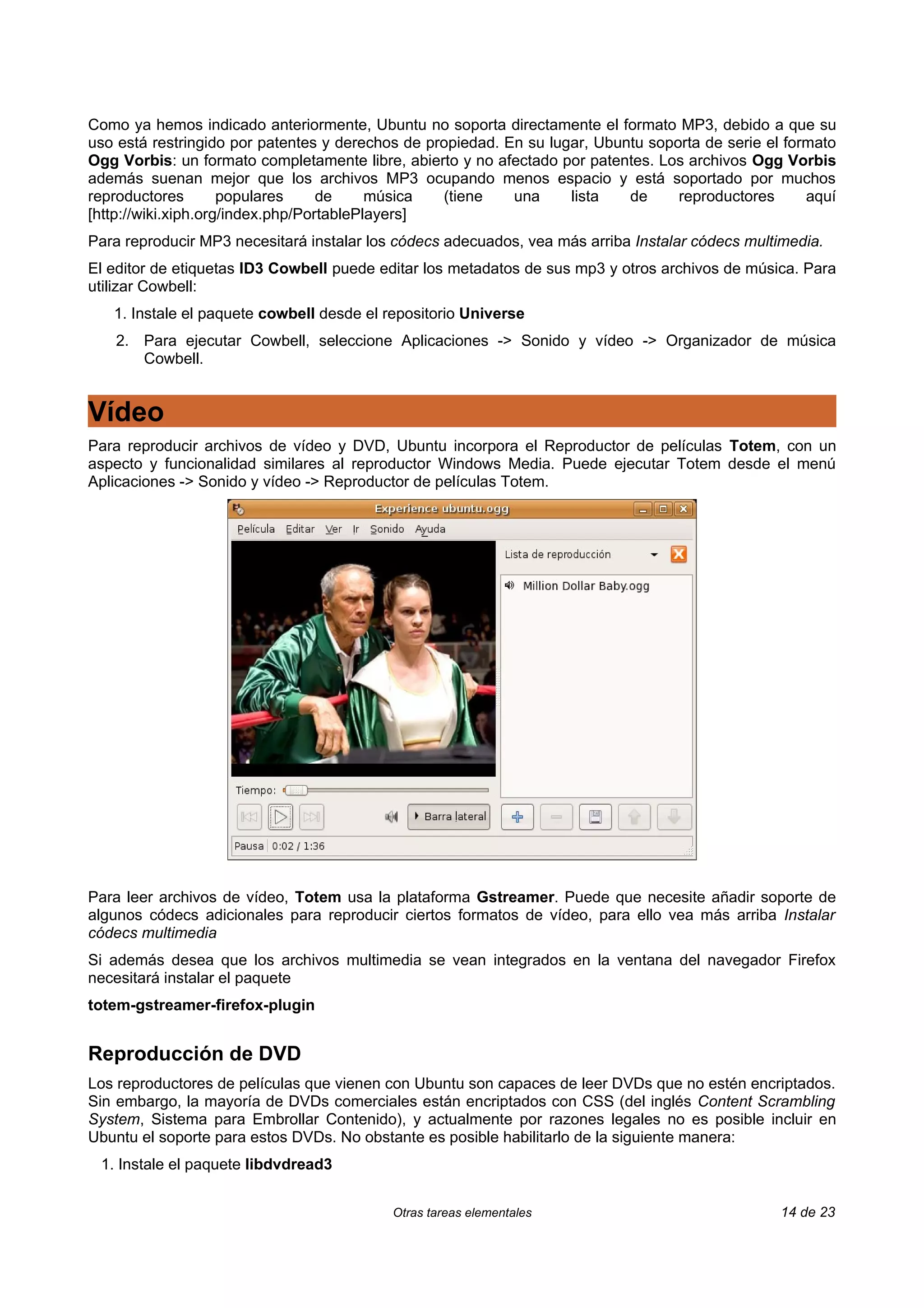 Como ya hemos indicado anteriormente, Ubuntu no soporta directamente el formato MP3, debido a que su
uso está restringido por patentes y derechos de propiedad. En su lugar, Ubuntu soporta de serie el formato
Ogg Vorbis: un formato completamente libre, abierto y no afectado por patentes. Los archivos Ogg Vorbis
además suenan mejor que los archivos MP3 ocupando menos espacio y está soportado por muchos
reproductores        populares     de     música  (tiene    una     lista   de     reproductores      aquí
[http://wiki.xiph.org/index.php/PortablePlayers]
Para reproducir MP3 necesitará instalar los códecs adecuados, vea más arriba Instalar códecs multimedia.
El editor de etiquetas ID3 Cowbell puede editar los metadatos de sus mp3 y otros archivos de música. Para
utilizar Cowbell:
   1. Instale el paquete cowbell desde el repositorio Universe
   2. Para ejecutar Cowbell, seleccione Aplicaciones -> Sonido y vídeo -> Organizador de música
      Cowbell.


Vídeo
Para reproducir archivos de vídeo y DVD, Ubuntu incorpora el Reproductor de películas Totem, con un
aspecto y funcionalidad similares al reproductor Windows Media. Puede ejecutar Totem desde el menú
Aplicaciones -> Sonido y vídeo -> Reproductor de películas Totem.




Para leer archivos de vídeo, Totem usa la plataforma Gstreamer. Puede que necesite añadir soporte de
algunos códecs adicionales para reproducir ciertos formatos de vídeo, para ello vea más arriba Instalar
códecs multimedia
Si además desea que los archivos multimedia se vean integrados en la ventana del navegador Firefox
necesitará instalar el paquete
totem-gstreamer-firefox-plugin


Reproducción de DVD
Los reproductores de películas que vienen con Ubuntu son capaces de leer DVDs que no estén encriptados.
Sin embargo, la mayoría de DVDs comerciales están encriptados con CSS (del inglés Content Scrambling
System, Sistema para Embrollar Contenido), y actualmente por razones legales no es posible incluir en
Ubuntu el soporte para estos DVDs. No obstante es posible habilitarlo de la siguiente manera:
 1. Instale el paquete libdvdread3


                                           Otras tareas elementales                               14 de 23
 