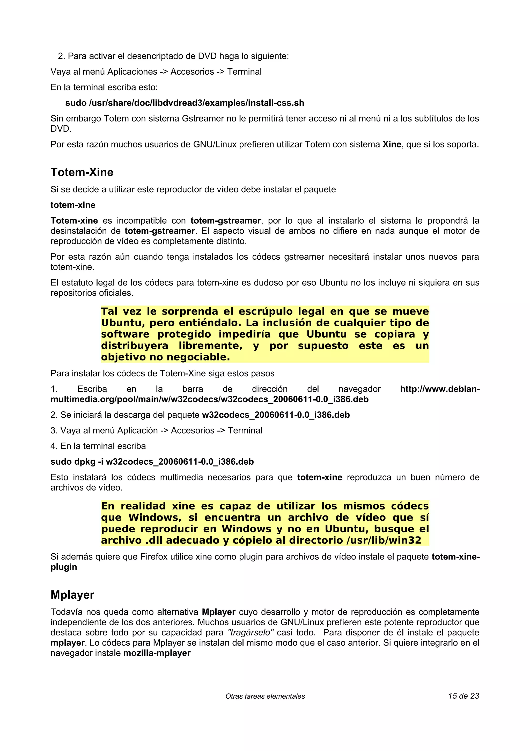 2. Para activar el desencriptado de DVD haga lo siguiente:
Vaya al menú Aplicaciones -> Accesorios -> Terminal
En la terminal escriba esto:
   sudo /usr/share/doc/libdvdread3/examples/install-css.sh
Sin embargo Totem con sistema Gstreamer no le permitirá tener acceso ni al menú ni a los subtítulos de los
DVD.
Por esta razón muchos usuarios de GNU/Linux prefieren utilizar Totem con sistema Xine, que sí los soporta.


Totem-Xine
Si se decide a utilizar este reproductor de vídeo debe instalar el paquete
totem-xine
Totem-xine es incompatible con totem-gstreamer, por lo que al instalarlo el sistema le propondrá la
desinstalación de totem-gstreamer. El aspecto visual de ambos no difiere en nada aunque el motor de
reproducción de vídeo es completamente distinto.
Por esta razón aún cuando tenga instalados los códecs gstreamer necesitará instalar unos nuevos para
totem-xine.
El estatuto legal de los códecs para totem-xine es dudoso por eso Ubuntu no los incluye ni siquiera en sus
repositorios oficiales.

             Tal vez le sorprenda el escrúpulo legal en que se mueve
             Ubuntu, pero entiéndalo. La inclusión de cualquier tipo de
             software protegido impediría que Ubuntu se copiara y
             distribuyera libremente, y por supuesto este es un
             objetivo no negociable.
Para instalar los códecs de Totem-Xine siga estos pasos
1.    Escriba    en    la    barra   de    dirección  del     navegador                http://www.debian-
multimedia.org/pool/main/w/w32codecs/w32codecs_20060611-0.0_i386.deb
2. Se iniciará la descarga del paquete w32codecs_20060611-0.0_i386.deb
3. Vaya al menú Aplicación -> Accesorios -> Terminal
4. En la terminal escriba
sudo dpkg -i w32codecs_20060611-0.0_i386.deb
Esto instalará los códecs multimedia necesarios para que totem-xine reproduzca un buen número de
archivos de vídeo.

             En realidad xine es capaz de utilizar los mismos códecs
             que Windows, si encuentra un archivo de vídeo que sí
             puede reproducir en Windows y no en Ubuntu, busque el
             archivo .dll adecuado y cópielo al directorio /usr/lib/win32
Si además quiere que Firefox utilice xine como plugin para archivos de vídeo instale el paquete totem-xine-
plugin


Mplayer
Todavía nos queda como alternativa Mplayer cuyo desarrollo y motor de reproducción es completamente
independiente de los dos anteriores. Muchos usuarios de GNU/Linux prefieren este potente reproductor que
destaca sobre todo por su capacidad para "tragárselo" casi todo. Para disponer de él instale el paquete
mplayer. Lo códecs para Mplayer se instalan del mismo modo que el caso anterior. Si quiere integrarlo en el
navegador instale mozilla-mplayer



                                             Otras tareas elementales                              15 de 23
 