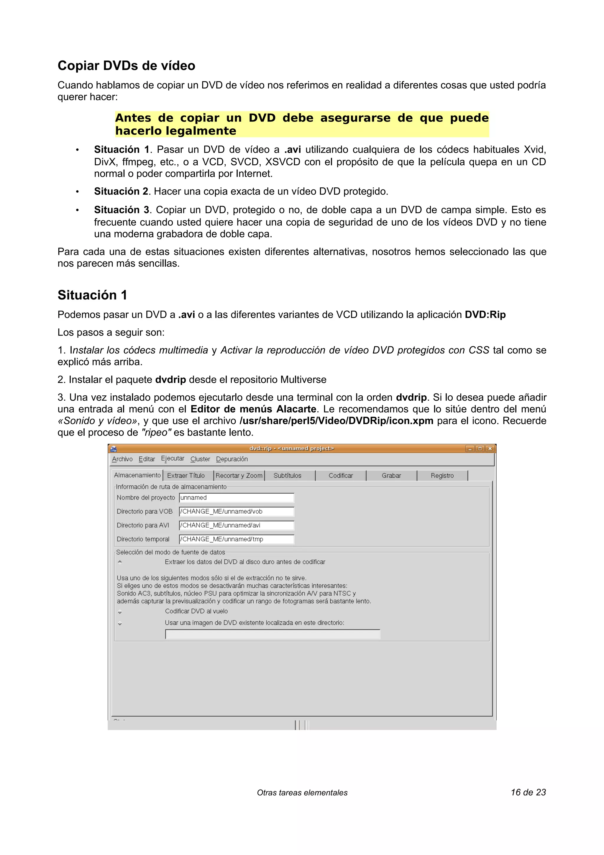 Copiar DVDs de vídeo
Cuando hablamos de copiar un DVD de vídeo nos referimos en realidad a diferentes cosas que usted podría
querer hacer:

             Antes de copiar un DVD debe asegurarse de que puede
             hacerlo legalmente
    •   Situación 1. Pasar un DVD de vídeo a .avi utilizando cualquiera de los códecs habituales Xvid,
        DivX, ffmpeg, etc., o a VCD, SVCD, XSVCD con el propósito de que la película quepa en un CD
        normal o poder compartirla por Internet.
    •   Situación 2. Hacer una copia exacta de un vídeo DVD protegido.
    •   Situación 3. Copiar un DVD, protegido o no, de doble capa a un DVD de campa simple. Esto es
        frecuente cuando usted quiere hacer una copia de seguridad de uno de los vídeos DVD y no tiene
        una moderna grabadora de doble capa.
Para cada una de estas situaciones existen diferentes alternativas, nosotros hemos seleccionado las que
nos parecen más sencillas.


Situación 1
Podemos pasar un DVD a .avi o a las diferentes variantes de VCD utilizando la aplicación DVD:Rip
Los pasos a seguir son:
1. Instalar los códecs multimedia y Activar la reproducción de vídeo DVD protegidos con CSS tal como se
explicó más arriba.
2. Instalar el paquete dvdrip desde el repositorio Multiverse
3. Una vez instalado podemos ejecutarlo desde una terminal con la orden dvdrip. Si lo desea puede añadir
una entrada al menú con el Editor de menús Alacarte. Le recomendamos que lo sitúe dentro del menú
«Sonido y vídeo», y que use el archivo /usr/share/perl5/Video/DVDRip/icon.xpm para el icono. Recuerde
que el proceso de "ripeo" es bastante lento.




                                             Otras tareas elementales                              16 de 23
 