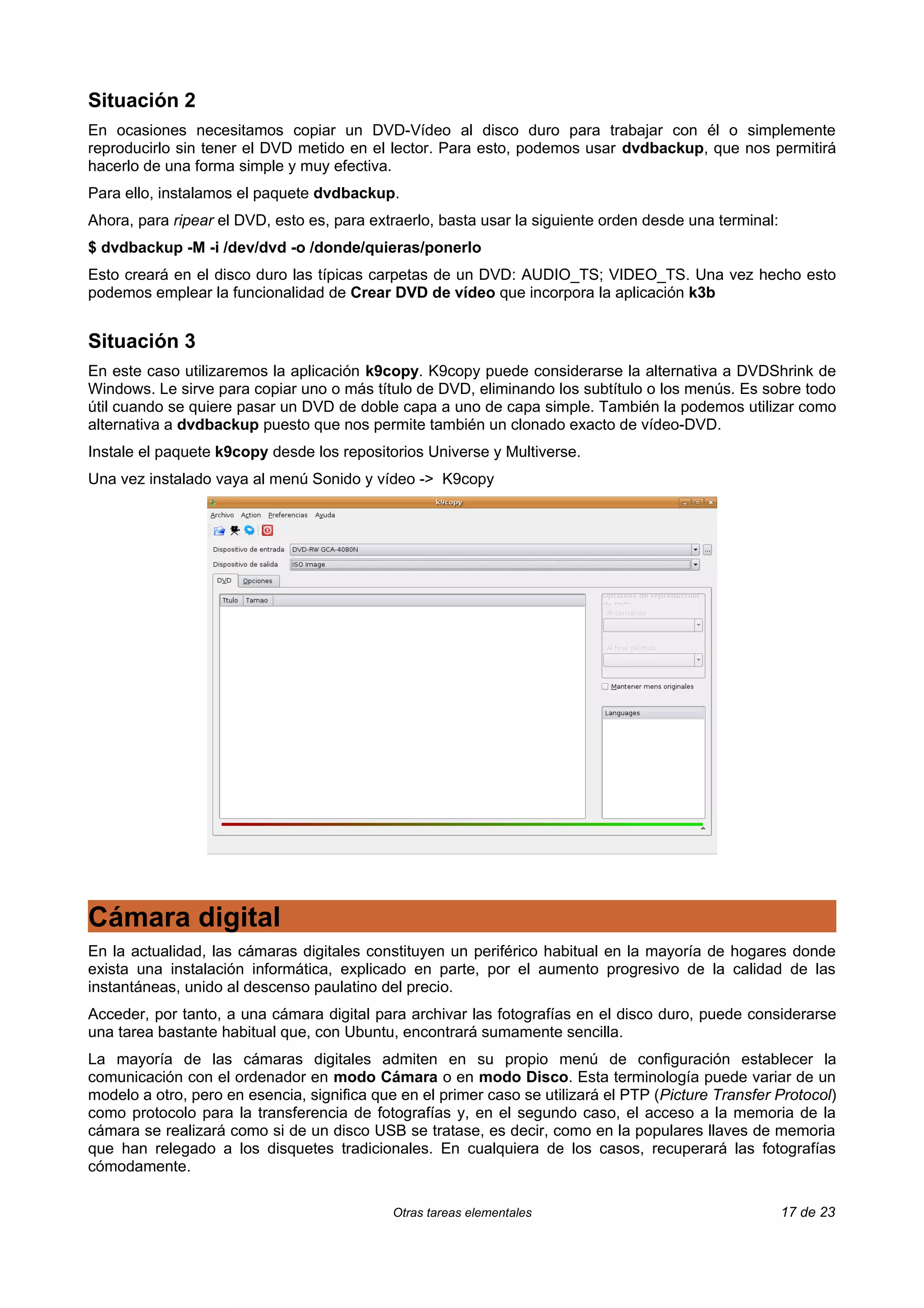 Situación 2
En ocasiones necesitamos copiar un DVD-Vídeo al disco duro para trabajar con él o simplemente
reproducirlo sin tener el DVD metido en el lector. Para esto, podemos usar dvdbackup, que nos permitirá
hacerlo de una forma simple y muy efectiva.
Para ello, instalamos el paquete dvdbackup.
Ahora, para ripear el DVD, esto es, para extraerlo, basta usar la siguiente orden desde una terminal:
$ dvdbackup -M -i /dev/dvd -o /donde/quieras/ponerlo
Esto creará en el disco duro las típicas carpetas de un DVD: AUDIO_TS; VIDEO_TS. Una vez hecho esto
podemos emplear la funcionalidad de Crear DVD de vídeo que incorpora la aplicación k3b


Situación 3
En este caso utilizaremos la aplicación k9copy. K9copy puede considerarse la alternativa a DVDShrink de
Windows. Le sirve para copiar uno o más título de DVD, eliminando los subtítulo o los menús. Es sobre todo
útil cuando se quiere pasar un DVD de doble capa a uno de capa simple. También la podemos utilizar como
alternativa a dvdbackup puesto que nos permite también un clonado exacto de vídeo-DVD.
Instale el paquete k9copy desde los repositorios Universe y Multiverse.
Una vez instalado vaya al menú Sonido y vídeo -> K9copy




Cámara digital
En la actualidad, las cámaras digitales constituyen un periférico habitual en la mayoría de hogares donde
exista una instalación informática, explicado en parte, por el aumento progresivo de la calidad de las
instantáneas, unido al descenso paulatino del precio.
Acceder, por tanto, a una cámara digital para archivar las fotografías en el disco duro, puede considerarse
una tarea bastante habitual que, con Ubuntu, encontrará sumamente sencilla.
La mayoría de las cámaras digitales admiten en su propio menú de configuración establecer la
comunicación con el ordenador en modo Cámara o en modo Disco. Esta terminología puede variar de un
modelo a otro, pero en esencia, significa que en el primer caso se utilizará el PTP (Picture Transfer Protocol)
como protocolo para la transferencia de fotografías y, en el segundo caso, el acceso a la memoria de la
cámara se realizará como si de un disco USB se tratase, es decir, como en la populares llaves de memoria
que han relegado a los disquetes tradicionales. En cualquiera de los casos, recuperará las fotografías
cómodamente.

                                             Otras tareas elementales                                   17 de 23
 