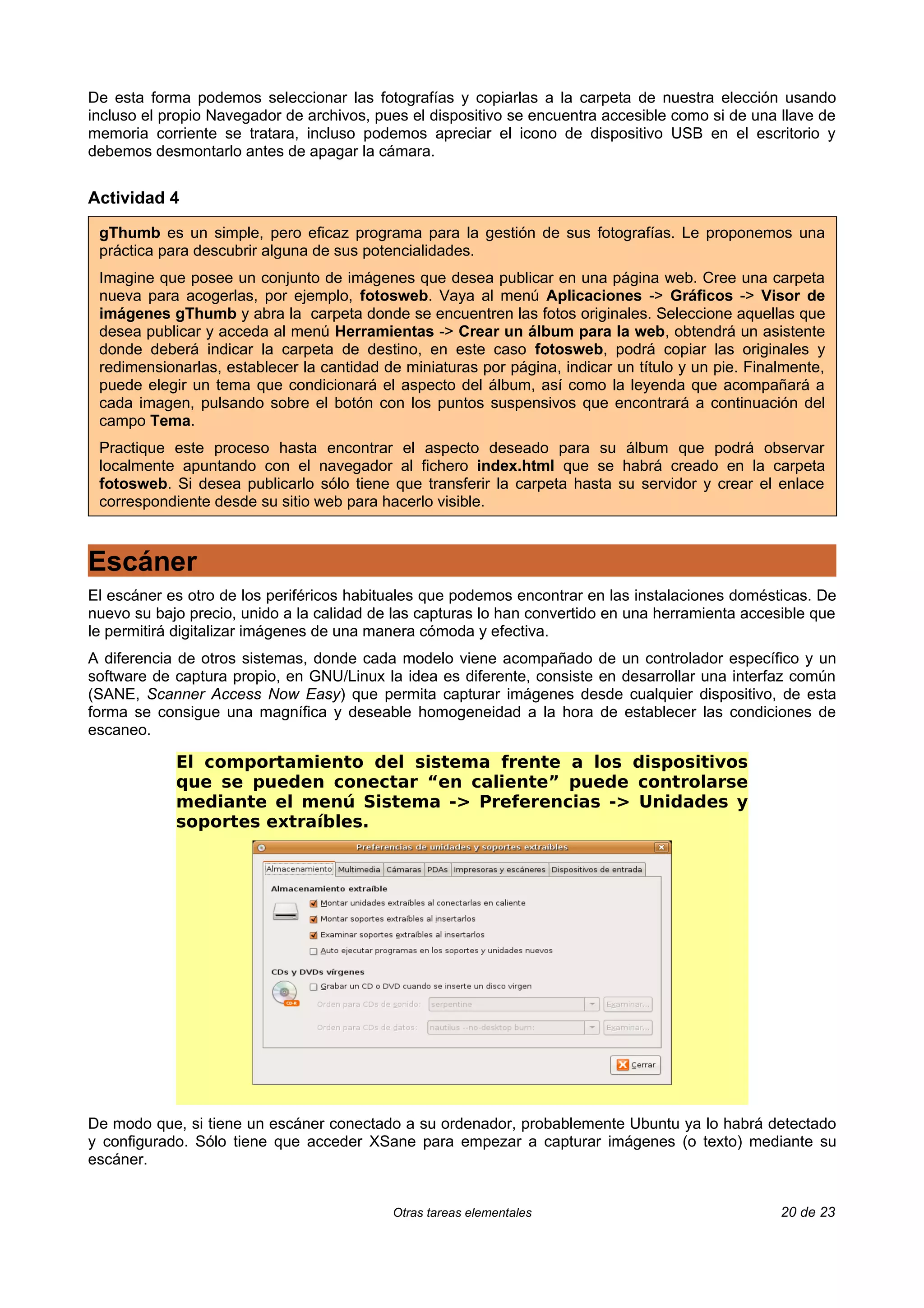 De esta forma podemos seleccionar las fotografías y copiarlas a la carpeta de nuestra elección usando
incluso el propio Navegador de archivos, pues el dispositivo se encuentra accesible como si de una llave de
memoria corriente se tratara, incluso podemos apreciar el icono de dispositivo USB en el escritorio y
debemos desmontarlo antes de apagar la cámara.


Actividad 4

 gThumb es un simple, pero eficaz programa para la gestión de sus fotografías. Le proponemos una
 práctica para descubrir alguna de sus potencialidades.
 Imagine que posee un conjunto de imágenes que desea publicar en una página web. Cree una carpeta
 nueva para acogerlas, por ejemplo, fotosweb. Vaya al menú Aplicaciones -> Gráficos -> Visor de
 imágenes gThumb y abra la carpeta donde se encuentren las fotos originales. Seleccione aquellas que
 desea publicar y acceda al menú Herramientas -> Crear un álbum para la web, obtendrá un asistente
 donde deberá indicar la carpeta de destino, en este caso fotosweb, podrá copiar las originales y
 redimensionarlas, establecer la cantidad de miniaturas por página, indicar un título y un pie. Finalmente,
 puede elegir un tema que condicionará el aspecto del álbum, así como la leyenda que acompañará a
 cada imagen, pulsando sobre el botón con los puntos suspensivos que encontrará a continuación del
 campo Tema.
 Practique este proceso hasta encontrar el aspecto deseado para su álbum que podrá observar
 localmente apuntando con el navegador al fichero index.html que se habrá creado en la carpeta
 fotosweb. Si desea publicarlo sólo tiene que transferir la carpeta hasta su servidor y crear el enlace
 correspondiente desde su sitio web para hacerlo visible.



Escáner
El escáner es otro de los periféricos habituales que podemos encontrar en las instalaciones domésticas. De
nuevo su bajo precio, unido a la calidad de las capturas lo han convertido en una herramienta accesible que
le permitirá digitalizar imágenes de una manera cómoda y efectiva.
A diferencia de otros sistemas, donde cada modelo viene acompañado de un controlador específico y un
software de captura propio, en GNU/Linux la idea es diferente, consiste en desarrollar una interfaz común
(SANE, Scanner Access Now Easy) que permita capturar imágenes desde cualquier dispositivo, de esta
forma se consigue una magnífica y deseable homogeneidad a la hora de establecer las condiciones de
escaneo.

            El comportamiento del sistema frente a los dispositivos
            que se pueden conectar “en caliente” puede controlarse
            mediante el menú Sistema -> Preferencias -> Unidades y
            soportes extraíbles.




De modo que, si tiene un escáner conectado a su ordenador, probablemente Ubuntu ya lo habrá detectado
y configurado. Sólo tiene que acceder XSane para empezar a capturar imágenes (o texto) mediante su
escáner.


                                           Otras tareas elementales                                 20 de 23
 