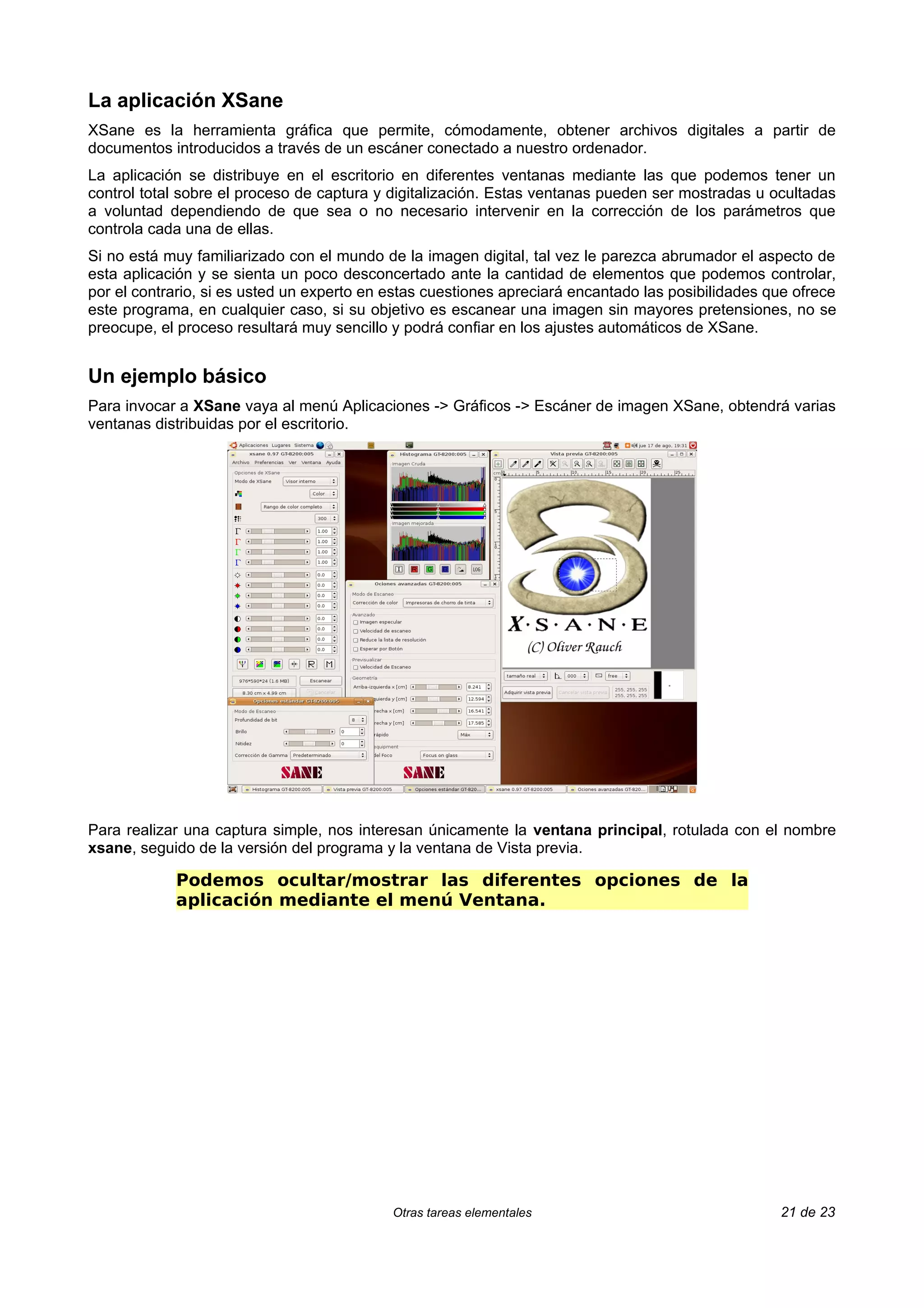 La aplicación XSane
XSane es la herramienta gráfica que permite, cómodamente, obtener archivos digitales a partir de
documentos introducidos a través de un escáner conectado a nuestro ordenador.
La aplicación se distribuye en el escritorio en diferentes ventanas mediante las que podemos tener un
control total sobre el proceso de captura y digitalización. Estas ventanas pueden ser mostradas u ocultadas
a voluntad dependiendo de que sea o no necesario intervenir en la corrección de los parámetros que
controla cada una de ellas.
Si no está muy familiarizado con el mundo de la imagen digital, tal vez le parezca abrumador el aspecto de
esta aplicación y se sienta un poco desconcertado ante la cantidad de elementos que podemos controlar,
por el contrario, si es usted un experto en estas cuestiones apreciará encantado las posibilidades que ofrece
este programa, en cualquier caso, si su objetivo es escanear una imagen sin mayores pretensiones, no se
preocupe, el proceso resultará muy sencillo y podrá confiar en los ajustes automáticos de XSane.


Un ejemplo básico
Para invocar a XSane vaya al menú Aplicaciones -> Gráficos -> Escáner de imagen XSane, obtendrá varias
ventanas distribuidas por el escritorio.




Para realizar una captura simple, nos interesan únicamente la ventana principal, rotulada con el nombre
xsane, seguido de la versión del programa y la ventana de Vista previa.

            Podemos ocultar/mostrar las diferentes opciones de la
            aplicación mediante el menú Ventana.




                                            Otras tareas elementales                                21 de 23
 