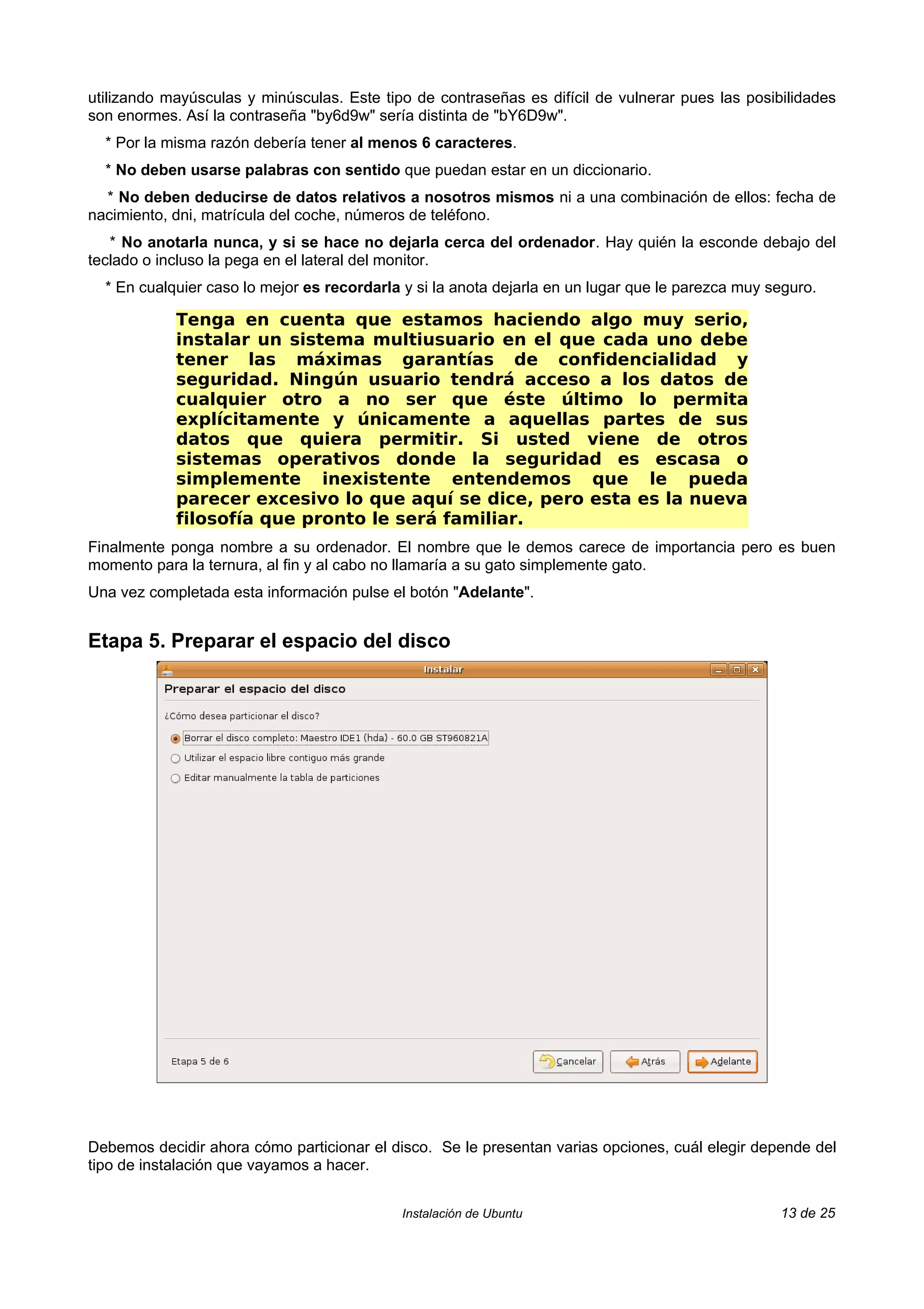 utilizando mayúsculas y minúsculas. Este tipo de contraseñas es difícil de vulnerar pues las posibilidades
son enormes. Así la contraseña "by6d9w" sería distinta de "bY6D9w".
  * Por la misma razón debería tener al menos 6 caracteres.
  * No deben usarse palabras con sentido que puedan estar en un diccionario.
  * No deben deducirse de datos relativos a nosotros mismos ni a una combinación de ellos: fecha de
nacimiento, dni, matrícula del coche, números de teléfono.
   * No anotarla nunca, y si se hace no dejarla cerca del ordenador. Hay quién la esconde debajo del
teclado o incluso la pega en el lateral del monitor.
  * En cualquier caso lo mejor es recordarla y si la anota dejarla en un lugar que le parezca muy seguro.

            Tenga en cuenta que estamos haciendo algo muy serio,
            instalar un sistema multiusuario en el que cada uno debe
            tener las máximas garantías de confidencialidad y
            seguridad. Ningún usuario tendrá acceso a los datos de
            cualquier otro a no ser que éste último lo permita
            explícitamente y únicamente a aquellas partes de sus
            datos que quiera permitir. Si usted viene de otros
            sistemas operativos donde la seguridad es escasa o
            simplemente inexistente entendemos que le pueda
            parecer excesivo lo que aquí se dice, pero esta es la nueva
            filosofía que pronto le será familiar.
Finalmente ponga nombre a su ordenador. El nombre que le demos carece de importancia pero es buen
momento para la ternura, al fin y al cabo no llamaría a su gato simplemente gato.
Una vez completada esta información pulse el botón "Adelante".


Etapa 5. Preparar el espacio del disco




Debemos decidir ahora cómo particionar el disco. Se le presentan varias opciones, cuál elegir depende del
tipo de instalación que vayamos a hacer.


                                            Instalación de Ubuntu                                  13 de 25
 
