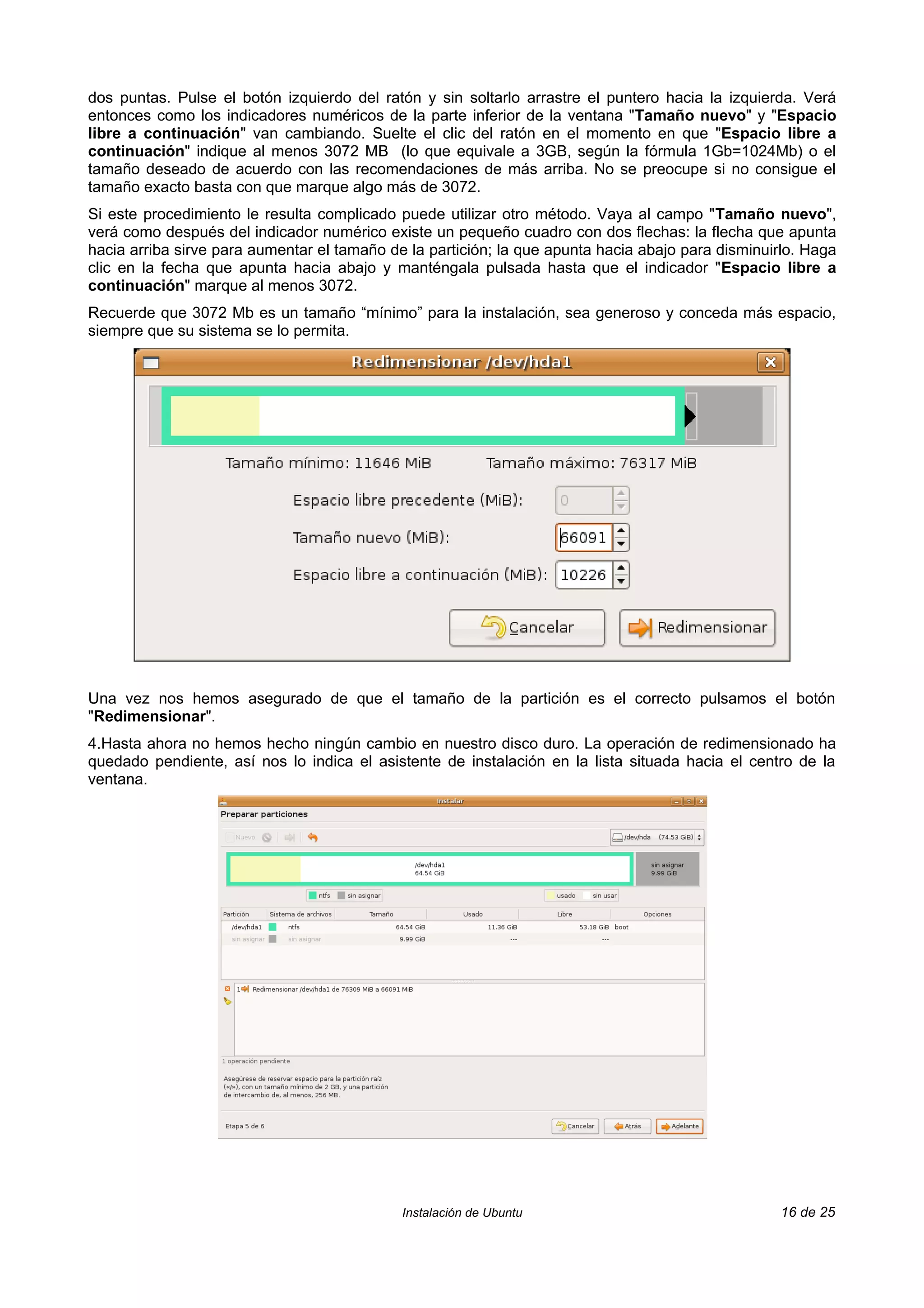 dos puntas. Pulse el botón izquierdo del ratón y sin soltarlo arrastre el puntero hacia la izquierda. Verá
entonces como los indicadores numéricos de la parte inferior de la ventana "Tamaño nuevo" y "Espacio
libre a continuación" van cambiando. Suelte el clic del ratón en el momento en que "Espacio libre a
continuación" indique al menos 3072 MB (lo que equivale a 3GB, según la fórmula 1Gb=1024Mb) o el
tamaño deseado de acuerdo con las recomendaciones de más arriba. No se preocupe si no consigue el
tamaño exacto basta con que marque algo más de 3072.
Si este procedimiento le resulta complicado puede utilizar otro método. Vaya al campo "Tamaño nuevo",
verá como después del indicador numérico existe un pequeño cuadro con dos flechas: la flecha que apunta
hacia arriba sirve para aumentar el tamaño de la partición; la que apunta hacia abajo para disminuirlo. Haga
clic en la fecha que apunta hacia abajo y manténgala pulsada hasta que el indicador "Espacio libre a
continuación" marque al menos 3072.
Recuerde que 3072 Mb es un tamaño “mínimo” para la instalación, sea generoso y conceda más espacio,
siempre que su sistema se lo permita.




Una vez nos hemos asegurado de que el tamaño de la partición es el correcto pulsamos el botón
"Redimensionar".
4.Hasta ahora no hemos hecho ningún cambio en nuestro disco duro. La operación de redimensionado ha
quedado pendiente, así nos lo indica el asistente de instalación en la lista situada hacia el centro de la
ventana.




                                             Instalación de Ubuntu                                 16 de 25
 