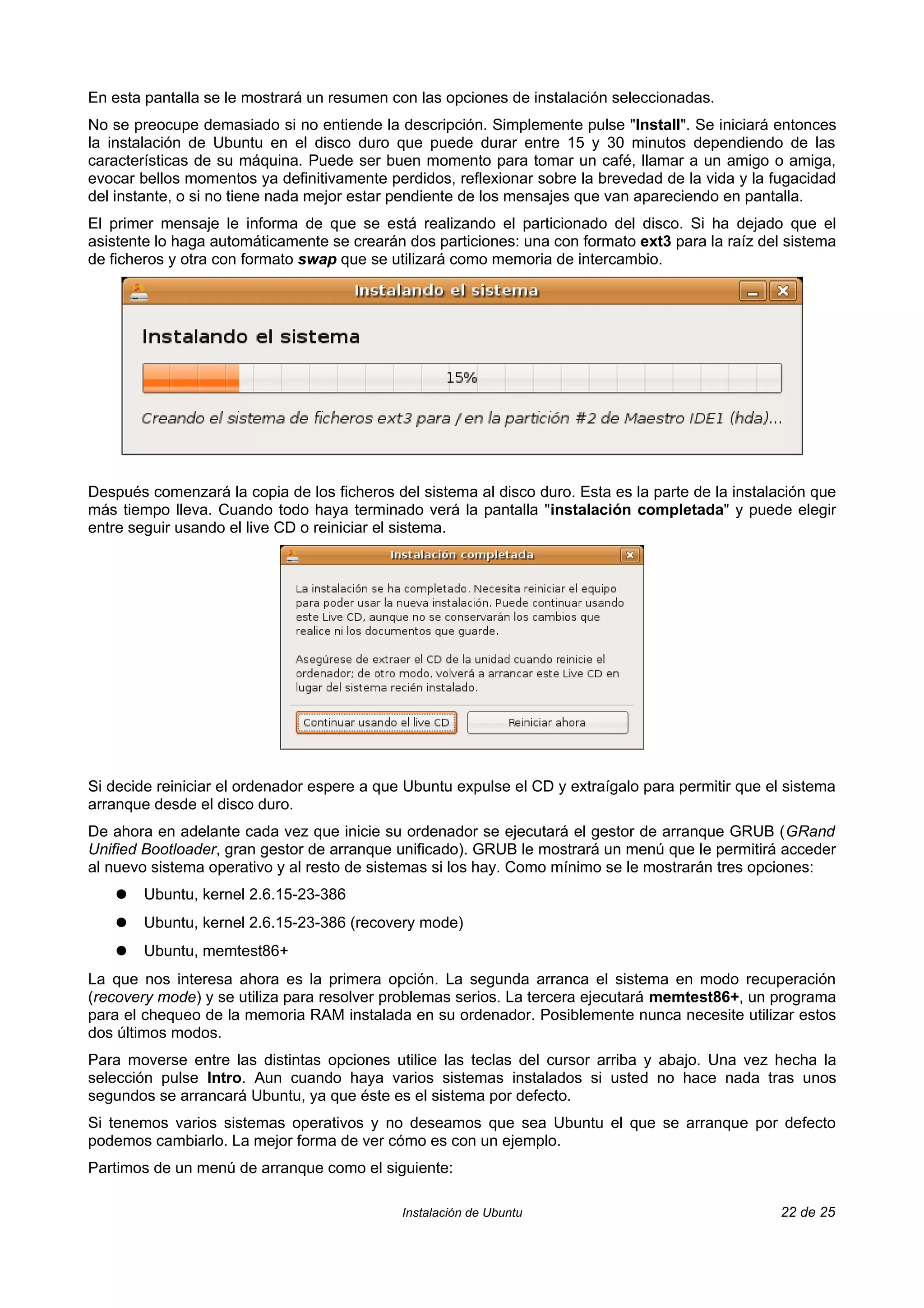 En esta pantalla se le mostrará un resumen con las opciones de instalación seleccionadas.
No se preocupe demasiado si no entiende la descripción. Simplemente pulse "Install". Se iniciará entonces
la instalación de Ubuntu en el disco duro que puede durar entre 15 y 30 minutos dependiendo de las
características de su máquina. Puede ser buen momento para tomar un café, llamar a un amigo o amiga,
evocar bellos momentos ya definitivamente perdidos, reflexionar sobre la brevedad de la vida y la fugacidad
del instante, o si no tiene nada mejor estar pendiente de los mensajes que van apareciendo en pantalla.
El primer mensaje le informa de que se está realizando el particionado del disco. Si ha dejado que el
asistente lo haga automáticamente se crearán dos particiones: una con formato ext3 para la raíz del sistema
de ficheros y otra con formato swap que se utilizará como memoria de intercambio.




Después comenzará la copia de los ficheros del sistema al disco duro. Esta es la parte de la instalación que
más tiempo lleva. Cuando todo haya terminado verá la pantalla "instalación completada" y puede elegir
entre seguir usando el live CD o reiniciar el sistema.




Si decide reiniciar el ordenador espere a que Ubuntu expulse el CD y extraígalo para permitir que el sistema
arranque desde el disco duro.
De ahora en adelante cada vez que inicie su ordenador se ejecutará el gestor de arranque GRUB (GRand
Unified Bootloader, gran gestor de arranque unificado). GRUB le mostrará un menú que le permitirá acceder
al nuevo sistema operativo y al resto de sistemas si los hay. Como mínimo se le mostrarán tres opciones:
    ●   Ubuntu, kernel 2.6.15-23-386
    ●   Ubuntu, kernel 2.6.15-23-386 (recovery mode)
    ●   Ubuntu, memtest86+
La que nos interesa ahora es la primera opción. La segunda arranca el sistema en modo recuperación
(recovery mode) y se utiliza para resolver problemas serios. La tercera ejecutará memtest86+, un programa
para el chequeo de la memoria RAM instalada en su ordenador. Posiblemente nunca necesite utilizar estos
dos últimos modos.
Para moverse entre las distintas opciones utilice las teclas del cursor arriba y abajo. Una vez hecha la
selección pulse Intro. Aun cuando haya varios sistemas instalados si usted no hace nada tras unos
segundos se arrancará Ubuntu, ya que éste es el sistema por defecto.
Si tenemos varios sistemas operativos y no deseamos que sea Ubuntu el que se arranque por defecto
podemos cambiarlo. La mejor forma de ver cómo es con un ejemplo.
Partimos de un menú de arranque como el siguiente:

                                             Instalación de Ubuntu                                  22 de 25
 