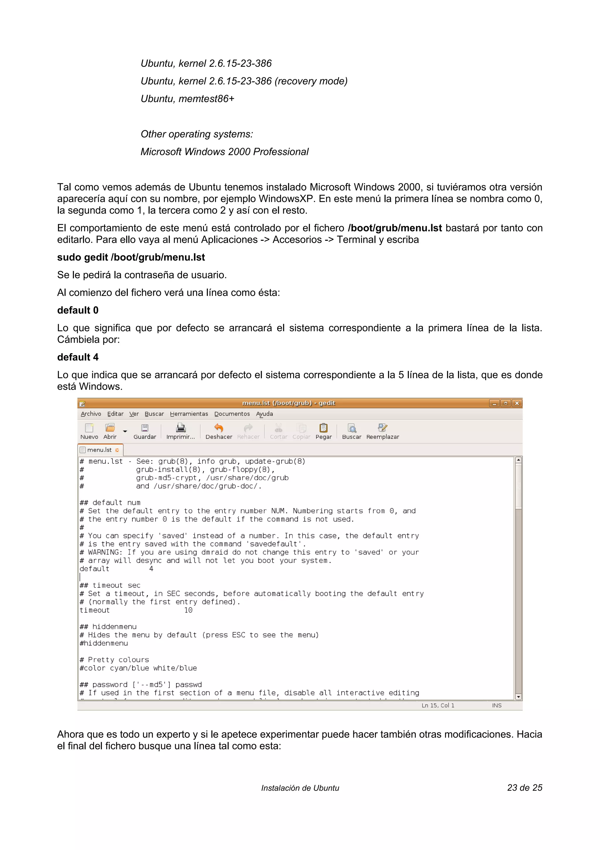 Ubuntu, kernel 2.6.15-23-386
                  Ubuntu, kernel 2.6.15-23-386 (recovery mode)
                  Ubuntu, memtest86+


                  Other operating systems:
                  Microsoft Windows 2000 Professional


Tal como vemos además de Ubuntu tenemos instalado Microsoft Windows 2000, si tuviéramos otra versión
aparecería aquí con su nombre, por ejemplo WindowsXP. En este menú la primera línea se nombra como 0,
la segunda como 1, la tercera como 2 y así con el resto.
El comportamiento de este menú está controlado por el fichero /boot/grub/menu.lst bastará por tanto con
editarlo. Para ello vaya al menú Aplicaciones -> Accesorios -> Terminal y escriba
sudo gedit /boot/grub/menu.lst
Se le pedirá la contraseña de usuario.
Al comienzo del fichero verá una línea como ésta:
default 0
Lo que significa que por defecto se arrancará el sistema correspondiente a la primera línea de la lista.
Cámbiela por:
default 4
Lo que indica que se arrancará por defecto el sistema correspondiente a la 5 línea de la lista, que es donde
está Windows.




Ahora que es todo un experto y si le apetece experimentar puede hacer también otras modificaciones. Hacia
el final del fichero busque una línea tal como esta:



                                             Instalación de Ubuntu                                  23 de 25
 
