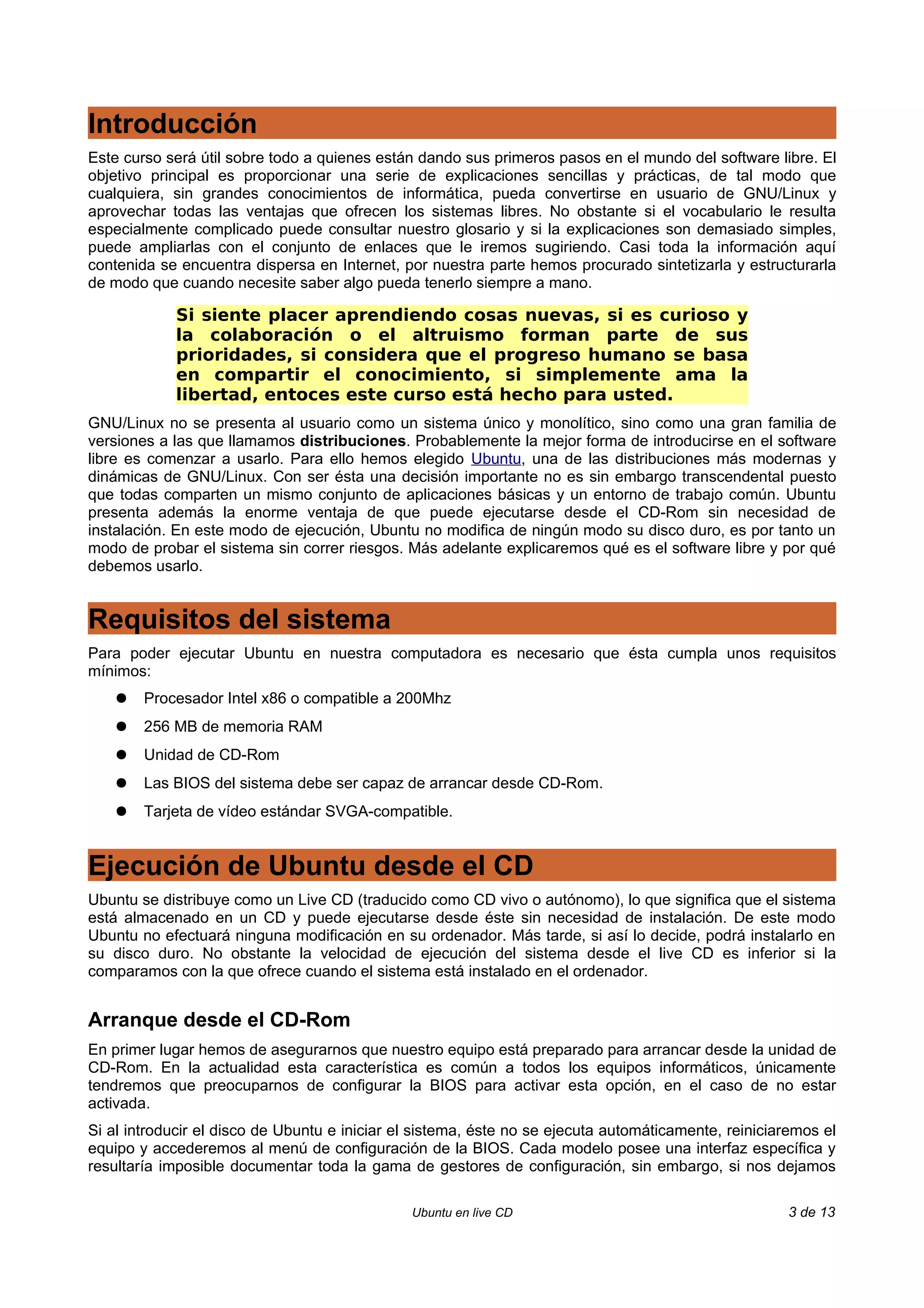 Introducción
Este curso será útil sobre todo a quienes están dando sus primeros pasos en el mundo del software libre. El
objetivo principal es proporcionar una serie de explicaciones sencillas y prácticas, de tal modo que
cualquiera, sin grandes conocimientos de informática, pueda convertirse en usuario de GNU/Linux y
aprovechar todas las ventajas que ofrecen los sistemas libres. No obstante si el vocabulario le resulta
especialmente complicado puede consultar nuestro glosario y si la explicaciones son demasiado simples,
puede ampliarlas con el conjunto de enlaces que le iremos sugiriendo. Casi toda la información aquí
contenida se encuentra dispersa en Internet, por nuestra parte hemos procurado sintetizarla y estructurarla
de modo que cuando necesite saber algo pueda tenerlo siempre a mano.

            Si siente placer aprendiendo cosas nuevas, si es curioso y
            la colaboración o el altruismo forman parte de sus
            prioridades, si considera que el progreso humano se basa
            en compartir el conocimiento, si simplemente ama la
            libertad, entoces este curso está hecho para usted.
GNU/Linux no se presenta al usuario como un sistema único y monolítico, sino como una gran familia de
versiones a las que llamamos distribuciones. Probablemente la mejor forma de introducirse en el software
libre es comenzar a usarlo. Para ello hemos elegido Ubuntu, una de las distribuciones más modernas y
dinámicas de GNU/Linux. Con ser ésta una decisión importante no es sin embargo transcendental puesto
que todas comparten un mismo conjunto de aplicaciones básicas y un entorno de trabajo común. Ubuntu
presenta además la enorme ventaja de que puede ejecutarse desde el CD-Rom sin necesidad de
instalación. En este modo de ejecución, Ubuntu no modifica de ningún modo su disco duro, es por tanto un
modo de probar el sistema sin correr riesgos. Más adelante explicaremos qué es el software libre y por qué
debemos usarlo.


Requisitos del sistema
Para poder ejecutar Ubuntu en nuestra computadora es necesario que ésta cumpla unos requisitos
mínimos:
    ●   Procesador Intel x86 o compatible a 200Mhz
    ●   256 MB de memoria RAM
    ●   Unidad de CD-Rom
    ●   Las BIOS del sistema debe ser capaz de arrancar desde CD-Rom.
    ●   Tarjeta de vídeo estándar SVGA-compatible.


Ejecución de Ubuntu desde el CD
Ubuntu se distribuye como un Live CD (traducido como CD vivo o autónomo), lo que significa que el sistema
está almacenado en un CD y puede ejecutarse desde éste sin necesidad de instalación. De este modo
Ubuntu no efectuará ninguna modificación en su ordenador. Más tarde, si así lo decide, podrá instalarlo en
su disco duro. No obstante la velocidad de ejecución del sistema desde el live CD es inferior si la
comparamos con la que ofrece cuando el sistema está instalado en el ordenador.


Arranque desde el CD-Rom
En primer lugar hemos de asegurarnos que nuestro equipo está preparado para arrancar desde la unidad de
CD-Rom. En la actualidad esta característica es común a todos los equipos informáticos, únicamente
tendremos que preocuparnos de configurar la BIOS para activar esta opción, en el caso de no estar
activada.
Si al introducir el disco de Ubuntu e iniciar el sistema, éste no se ejecuta automáticamente, reiniciaremos el
equipo y accederemos al menú de configuración de la BIOS. Cada modelo posee una interfaz específica y
resultaría imposible documentar toda la gama de gestores de configuración, sin embargo, si nos dejamos

                                               Ubuntu en live CD                                       3 de 13
 