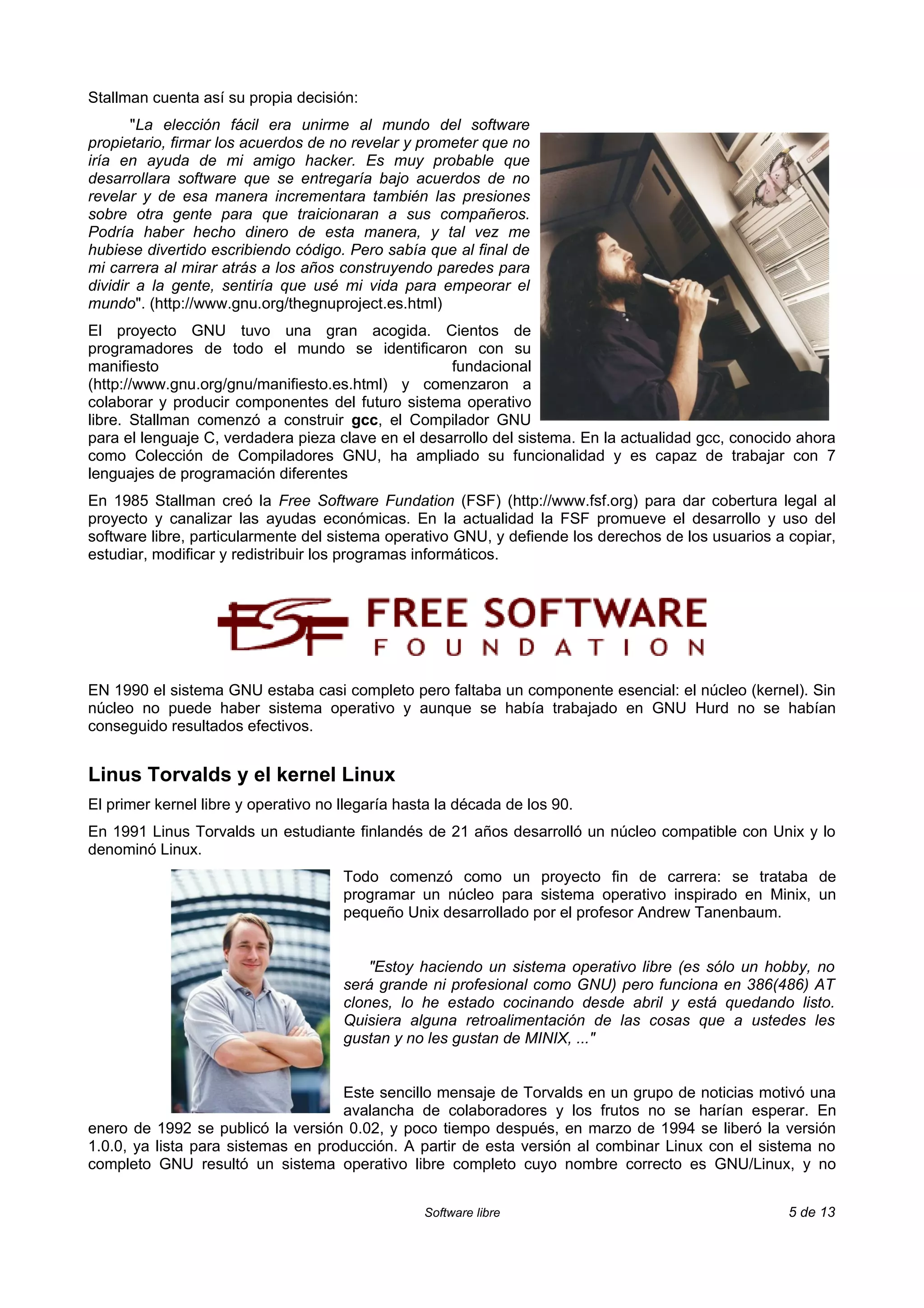Stallman cuenta así su propia decisión:
       "La elección fácil era unirme al mundo del software
propietario, firmar los acuerdos de no revelar y prometer que no
iría en ayuda de mi amigo hacker. Es muy probable que
desarrollara software que se entregaría bajo acuerdos de no
revelar y de esa manera incrementara también las presiones
sobre otra gente para que traicionaran a sus compañeros.
Podría haber hecho dinero de esta manera, y tal vez me
hubiese divertido escribiendo código. Pero sabía que al final de
mi carrera al mirar atrás a los años construyendo paredes para
dividir a la gente, sentiría que usé mi vida para empeorar el
mundo". (http://www.gnu.org/thegnuproject.es.html)
El proyecto GNU tuvo una gran acogida. Cientos de
programadores de todo el mundo se identificaron con su
manifiesto                                          fundacional
(http://www.gnu.org/gnu/manifiesto.es.html) y comenzaron a
colaborar y producir componentes del futuro sistema operativo
libre. Stallman comenzó a construir gcc, el Compilador GNU
para el lenguaje C, verdadera pieza clave en el desarrollo del sistema. En la actualidad gcc, conocido ahora
como Colección de Compiladores GNU, ha ampliado su funcionalidad y es capaz de trabajar con 7
lenguajes de programación diferentes
En 1985 Stallman creó la Free Software Fundation (FSF) (http://www.fsf.org) para dar cobertura legal al
proyecto y canalizar las ayudas económicas. En la actualidad la FSF promueve el desarrollo y uso del
software libre, particularmente del sistema operativo GNU, y defiende los derechos de los usuarios a copiar,
estudiar, modificar y redistribuir los programas informáticos.




EN 1990 el sistema GNU estaba casi completo pero faltaba un componente esencial: el núcleo (kernel). Sin
núcleo no puede haber sistema operativo y aunque se había trabajado en GNU Hurd no se habían
conseguido resultados efectivos.


Linus Torvalds y el kernel Linux
El primer kernel libre y operativo no llegaría hasta la década de los 90.
En 1991 Linus Torvalds un estudiante finlandés de 21 años desarrolló un núcleo compatible con Unix y lo
denominó Linux.
                                      Todo comenzó como un proyecto fin de carrera: se trataba de
                                      programar un núcleo para sistema operativo inspirado en Minix, un
                                      pequeño Unix desarrollado por el profesor Andrew Tanenbaum.


                                          "Estoy haciendo un sistema operativo libre (es sólo un hobby, no
                                      será grande ni profesional como GNU) pero funciona en 386(486) AT
                                      clones, lo he estado cocinando desde abril y está quedando listo.
                                      Quisiera alguna retroalimentación de las cosas que a ustedes les
                                      gustan y no les gustan de MINIX, ..."


                                    Este sencillo mensaje de Torvalds en un grupo de noticias motivó una
                                    avalancha de colaboradores y los frutos no se harían esperar. En
enero de 1992 se publicó la versión 0.02, y poco tiempo después, en marzo de 1994 se liberó la versión
1.0.0, ya lista para sistemas en producción. A partir de esta versión al combinar Linux con el sistema no
completo GNU resultó un sistema operativo libre completo cuyo nombre correcto es GNU/Linux, y no


                                                  Software libre                                     5 de 13
 