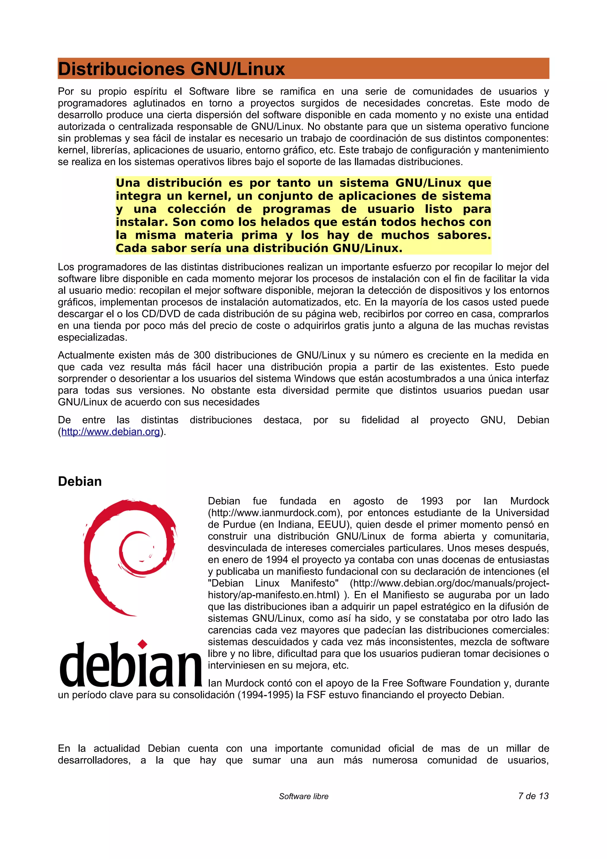 Distribuciones GNU/Linux
Por su propio espíritu el Software libre se ramifica en una serie de comunidades de usuarios y
programadores aglutinados en torno a proyectos surgidos de necesidades concretas. Este modo de
desarrollo produce una cierta dispersión del software disponible en cada momento y no existe una entidad
autorizada o centralizada responsable de GNU/Linux. No obstante para que un sistema operativo funcione
sin problemas y sea fácil de instalar es necesario un trabajo de coordinación de sus distintos componentes:
kernel, librerías, aplicaciones de usuario, entorno gráfico, etc. Este trabajo de configuración y mantenimiento
se realiza en los sistemas operativos libres bajo el soporte de las llamadas distribuciones.

             Una distribución es por tanto un sistema GNU/Linux que
             integra un kernel, un conjunto de aplicaciones de sistema
             y una colección de programas de usuario listo para
             instalar. Son como los helados que están todos hechos con
             la misma materia prima y los hay de muchos sabores.
             Cada sabor sería una distribución GNU/Linux.
Los programadores de las distintas distribuciones realizan un importante esfuerzo por recopilar lo mejor del
software libre disponible en cada momento mejorar los procesos de instalación con el fin de facilitar la vida
al usuario medio: recopilan el mejor software disponible, mejoran la detección de dispositivos y los entornos
gráficos, implementan procesos de instalación automatizados, etc. En la mayoría de los casos usted puede
descargar el o los CD/DVD de cada distribución de su página web, recibirlos por correo en casa, comprarlos
en una tienda por poco más del precio de coste o adquirirlos gratis junto a alguna de las muchas revistas
especializadas.
Actualmente existen más de 300 distribuciones de GNU/Linux y su número es creciente en la medida en
que cada vez resulta más fácil hacer una distribución propia a partir de las existentes. Esto puede
sorprender o desorientar a los usuarios del sistema Windows que están acostumbrados a una única interfaz
para todas sus versiones. No obstante esta diversidad permite que distintos usuarios puedan usar
GNU/Linux de acuerdo con sus necesidades
De entre las distintas       distribuciones   destaca,    por     su   fidelidad   al   proyecto   GNU,   Debian
(http://www.debian.org).



Debian
                                 Debian fue fundada en agosto de 1993 por Ian Murdock
                                 (http://www.ianmurdock.com), por entonces estudiante de la Universidad
                                 de Purdue (en Indiana, EEUU), quien desde el primer momento pensó en
                                 construir una distribución GNU/Linux de forma abierta y comunitaria,
                                 desvinculada de intereses comerciales particulares. Unos meses después,
                                 en enero de 1994 el proyecto ya contaba con unas docenas de entusiastas
                                 y publicaba un manifiesto fundacional con su declaración de intenciones (el
                                 "Debian Linux Manifesto" (http://www.debian.org/doc/manuals/project-
                                 history/ap-manifesto.en.html) ). En el Manifiesto se auguraba por un lado
                                 que las distribuciones iban a adquirir un papel estratégico en la difusión de
                                 sistemas GNU/Linux, como así ha sido, y se constataba por otro lado las
                                 carencias cada vez mayores que padecían las distribuciones comerciales:
                                 sistemas descuidados y cada vez más inconsistentes, mezcla de software
                                 libre y no libre, dificultad para que los usuarios pudieran tomar decisiones o
                                 interviniesen en su mejora, etc.
                                 Ian Murdock contó con el apoyo de la Free Software Foundation y, durante
un período clave para su consolidación (1994-1995) la FSF estuvo financiando el proyecto Debian.




En la actualidad Debian cuenta con una importante comunidad oficial de mas de un millar de
desarrolladores, a la que hay que sumar una aun más numerosa comunidad de usuarios,


                                                 Software libre                                           7 de 13
 