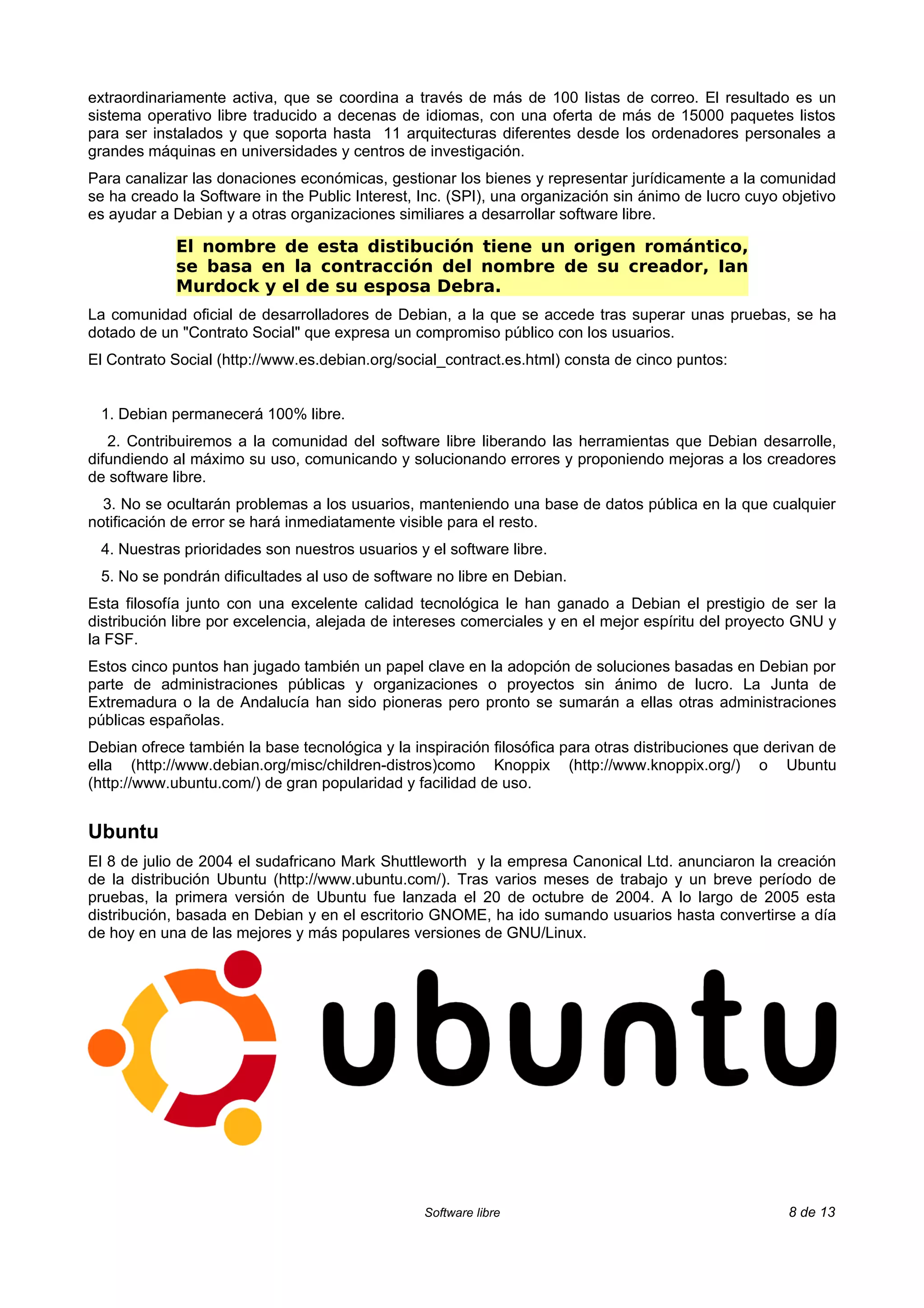extraordinariamente activa, que se coordina a través de más de 100 listas de correo. El resultado es un
sistema operativo libre traducido a decenas de idiomas, con una oferta de más de 15000 paquetes listos
para ser instalados y que soporta hasta 11 arquitecturas diferentes desde los ordenadores personales a
grandes máquinas en universidades y centros de investigación.
Para canalizar las donaciones económicas, gestionar los bienes y representar jurídicamente a la comunidad
se ha creado la Software in the Public Interest, Inc. (SPI), una organización sin ánimo de lucro cuyo objetivo
es ayudar a Debian y a otras organizaciones similiares a desarrollar software libre.

            El nombre de esta distibución tiene un origen romántico,
            se basa en la contracción del nombre de su creador, Ian
            Murdock y el de su esposa Debra.
La comunidad oficial de desarrolladores de Debian, a la que se accede tras superar unas pruebas, se ha
dotado de un "Contrato Social" que expresa un compromiso público con los usuarios.
El Contrato Social (http://www.es.debian.org/social_contract.es.html) consta de cinco puntos:


 1. Debian permanecerá 100% libre.
   2. Contribuiremos a la comunidad del software libre liberando las herramientas que Debian desarrolle,
difundiendo al máximo su uso, comunicando y solucionando errores y proponiendo mejoras a los creadores
de software libre.
  3. No se ocultarán problemas a los usuarios, manteniendo una base de datos pública en la que cualquier
notificación de error se hará inmediatamente visible para el resto.
 4. Nuestras prioridades son nuestros usuarios y el software libre.
 5. No se pondrán dificultades al uso de software no libre en Debian.
Esta filosofía junto con una excelente calidad tecnológica le han ganado a Debian el prestigio de ser la
distribución libre por excelencia, alejada de intereses comerciales y en el mejor espíritu del proyecto GNU y
la FSF.
Estos cinco puntos han jugado también un papel clave en la adopción de soluciones basadas en Debian por
parte de administraciones públicas y organizaciones o proyectos sin ánimo de lucro. La Junta de
Extremadura o la de Andalucía han sido pioneras pero pronto se sumarán a ellas otras administraciones
públicas españolas.
Debian ofrece también la base tecnológica y la inspiración filosófica para otras distribuciones que derivan de
ella (http://www.debian.org/misc/children-distros)como Knoppix (http://www.knoppix.org/) o Ubuntu
(http://www.ubuntu.com/) de gran popularidad y facilidad de uso.


Ubuntu
El 8 de julio de 2004 el sudafricano Mark Shuttleworth y la empresa Canonical Ltd. anunciaron la creación
de la distribución Ubuntu (http://www.ubuntu.com/). Tras varios meses de trabajo y un breve período de
pruebas, la primera versión de Ubuntu fue lanzada el 20 de octubre de 2004. A lo largo de 2005 esta
distribución, basada en Debian y en el escritorio GNOME, ha ido sumando usuarios hasta convertirse a día
de hoy en una de las mejores y más populares versiones de GNU/Linux.




                                                 Software libre                                       8 de 13
 