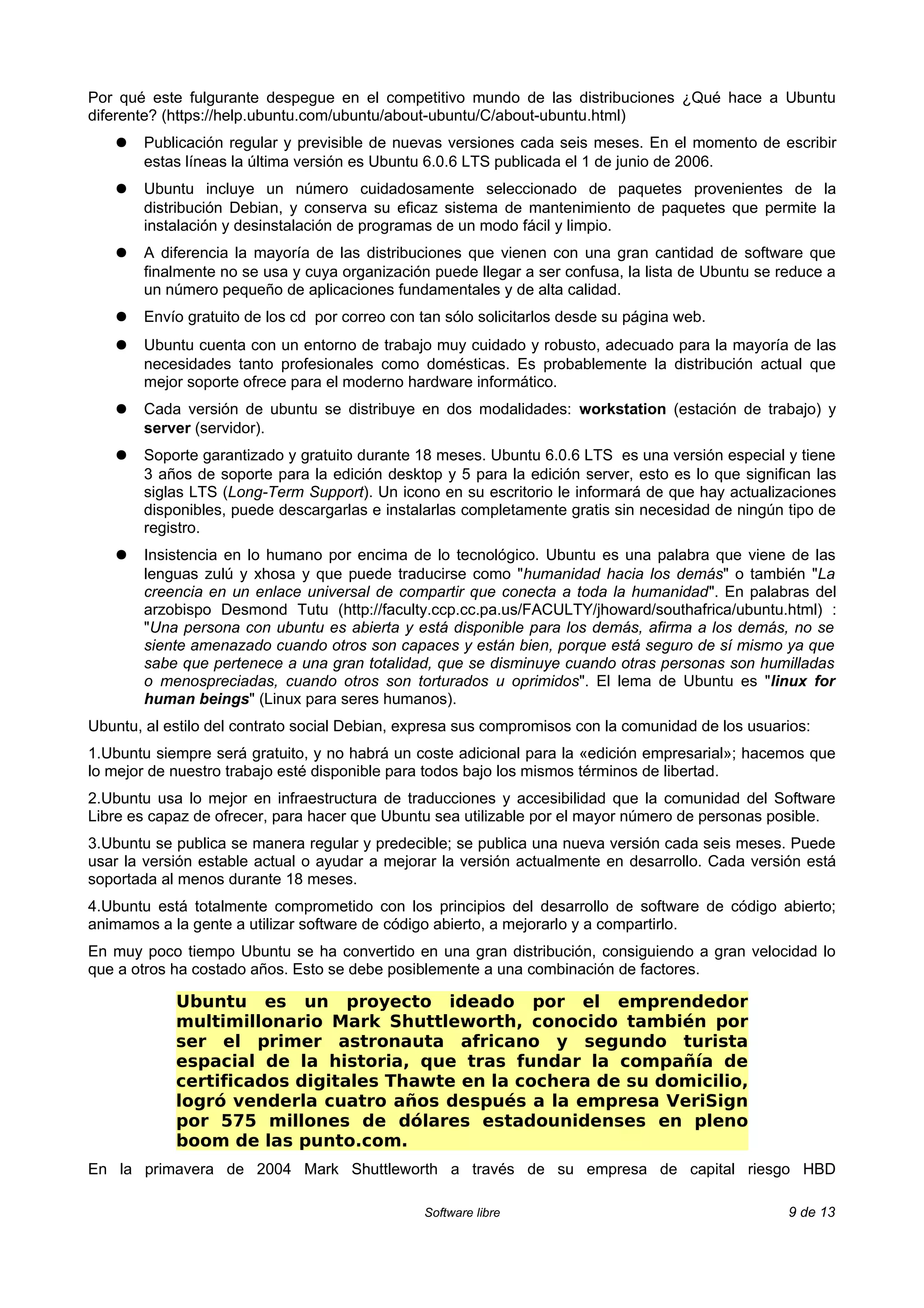 Por qué este fulgurante despegue en el competitivo mundo de las distribuciones ¿Qué hace a Ubuntu
diferente? (https://help.ubuntu.com/ubuntu/about-ubuntu/C/about-ubuntu.html)
   ●   Publicación regular y previsible de nuevas versiones cada seis meses. En el momento de escribir
       estas líneas la última versión es Ubuntu 6.0.6 LTS publicada el 1 de junio de 2006.
   ●   Ubuntu incluye un número cuidadosamente seleccionado de paquetes provenientes de la
       distribución Debian, y conserva su eficaz sistema de mantenimiento de paquetes que permite la
       instalación y desinstalación de programas de un modo fácil y limpio.
   ●   A diferencia la mayoría de las distribuciones que vienen con una gran cantidad de software que
       finalmente no se usa y cuya organización puede llegar a ser confusa, la lista de Ubuntu se reduce a
       un número pequeño de aplicaciones fundamentales y de alta calidad.
   ●   Envío gratuito de los cd por correo con tan sólo solicitarlos desde su página web.
   ●   Ubuntu cuenta con un entorno de trabajo muy cuidado y robusto, adecuado para la mayoría de las
       necesidades tanto profesionales como domésticas. Es probablemente la distribución actual que
       mejor soporte ofrece para el moderno hardware informático.
   ●   Cada versión de ubuntu se distribuye en dos modalidades: workstation (estación de trabajo) y
       server (servidor).
   ●   Soporte garantizado y gratuito durante 18 meses. Ubuntu 6.0.6 LTS es una versión especial y tiene
       3 años de soporte para la edición desktop y 5 para la edición server, esto es lo que significan las
       siglas LTS (Long-Term Support). Un icono en su escritorio le informará de que hay actualizaciones
       disponibles, puede descargarlas e instalarlas completamente gratis sin necesidad de ningún tipo de
       registro.
   ●   Insistencia en lo humano por encima de lo tecnológico. Ubuntu es una palabra que viene de las
       lenguas zulú y xhosa y que puede traducirse como "humanidad hacia los demás" o también "La
       creencia en un enlace universal de compartir que conecta a toda la humanidad". En palabras del
       arzobispo Desmond Tutu (http://faculty.ccp.cc.pa.us/FACULTY/jhoward/southafrica/ubuntu.html) :
       "Una persona con ubuntu es abierta y está disponible para los demás, afirma a los demás, no se
       siente amenazado cuando otros son capaces y están bien, porque está seguro de sí mismo ya que
       sabe que pertenece a una gran totalidad, que se disminuye cuando otras personas son humilladas
       o menospreciadas, cuando otros son torturados u oprimidos". El lema de Ubuntu es "linux for
       human beings" (Linux para seres humanos).
Ubuntu, al estilo del contrato social Debian, expresa sus compromisos con la comunidad de los usuarios:
1.Ubuntu siempre será gratuito, y no habrá un coste adicional para la «edición empresarial»; hacemos que
lo mejor de nuestro trabajo esté disponible para todos bajo los mismos términos de libertad.
2.Ubuntu usa lo mejor en infraestructura de traducciones y accesibilidad que la comunidad del Software
Libre es capaz de ofrecer, para hacer que Ubuntu sea utilizable por el mayor número de personas posible.
3.Ubuntu se publica se manera regular y predecible; se publica una nueva versión cada seis meses. Puede
usar la versión estable actual o ayudar a mejorar la versión actualmente en desarrollo. Cada versión está
soportada al menos durante 18 meses.
4.Ubuntu está totalmente comprometido con los principios del desarrollo de software de código abierto;
animamos a la gente a utilizar software de código abierto, a mejorarlo y a compartirlo.
En muy poco tiempo Ubuntu se ha convertido en una gran distribución, consiguiendo a gran velocidad lo
que a otros ha costado años. Esto se debe posiblemente a una combinación de factores.

            Ubuntu es un proyecto ideado por el emprendedor
            multimillonario Mark Shuttleworth, conocido también por
            ser el primer astronauta africano y segundo turista
            espacial de la historia, que tras fundar la compañía de
            certificados digitales Thawte en la cochera de su domicilio,
            logró venderla cuatro años después a la empresa VeriSign
            por 575 millones de dólares estadounidenses en pleno
            boom de las punto.com.
En la primavera de 2004 Mark Shuttleworth a través de su empresa de capital riesgo HBD

                                               Software libre                                      9 de 13
 