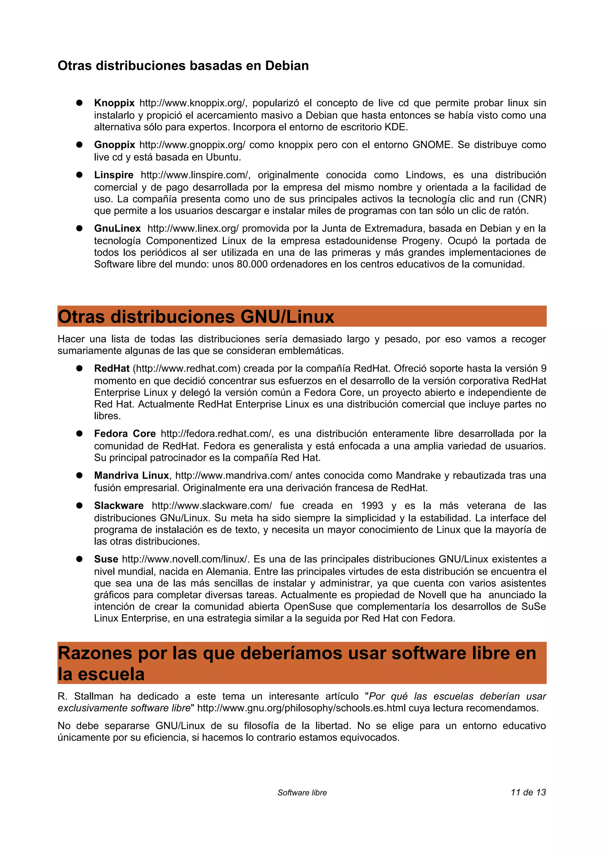 Otras distribuciones basadas en Debian

   ●   Knoppix http://www.knoppix.org/, popularizó el concepto de live cd que permite probar linux sin
       instalarlo y propició el acercamiento masivo a Debian que hasta entonces se había visto como una
       alternativa sólo para expertos. Incorpora el entorno de escritorio KDE.
   ●   Gnoppix http://www.gnoppix.org/ como knoppix pero con el entorno GNOME. Se distribuye como
       live cd y está basada en Ubuntu.
   ●   Linspire http://www.linspire.com/, originalmente conocida como Lindows, es una distribución
       comercial y de pago desarrollada por la empresa del mismo nombre y orientada a la facilidad de
       uso. La compañía presenta como uno de sus principales activos la tecnología clic and run (CNR)
       que permite a los usuarios descargar e instalar miles de programas con tan sólo un clic de ratón.
   ●   GnuLinex http://www.linex.org/ promovida por la Junta de Extremadura, basada en Debian y en la
       tecnología Componentized Linux de la empresa estadounidense Progeny. Ocupó la portada de
       todos los periódicos al ser utilizada en una de las primeras y más grandes implementaciones de
       Software libre del mundo: unos 80.000 ordenadores en los centros educativos de la comunidad.




Otras distribuciones GNU/Linux
Hacer una lista de todas las distribuciones sería demasiado largo y pesado, por eso vamos a recoger
sumariamente algunas de las que se consideran emblemáticas.
   ●   RedHat (http://www.redhat.com) creada por la compañía RedHat. Ofreció soporte hasta la versión 9
       momento en que decidió concentrar sus esfuerzos en el desarrollo de la versión corporativa RedHat
       Enterprise Linux y delegó la versión común a Fedora Core, un proyecto abierto e independiente de
       Red Hat. Actualmente RedHat Enterprise Linux es una distribución comercial que incluye partes no
       libres.
   ●   Fedora Core http://fedora.redhat.com/, es una distribución enteramente libre desarrollada por la
       comunidad de RedHat. Fedora es generalista y está enfocada a una amplia variedad de usuarios.
       Su principal patrocinador es la compañía Red Hat.
   ●   Mandriva Linux, http://www.mandriva.com/ antes conocida como Mandrake y rebautizada tras una
       fusión empresarial. Originalmente era una derivación francesa de RedHat.
   ●   Slackware http://www.slackware.com/ fue creada en 1993 y es la más veterana de las
       distribuciones GNu/Linux. Su meta ha sido siempre la simplicidad y la estabilidad. La interface del
       programa de instalación es de texto, y necesita un mayor conocimiento de Linux que la mayoría de
       las otras distribuciones.
   ●   Suse http://www.novell.com/linux/. Es una de las principales distribuciones GNU/Linux existentes a
       nivel mundial, nacida en Alemania. Entre las principales virtudes de esta distribución se encuentra el
       que sea una de las más sencillas de instalar y administrar, ya que cuenta con varios asistentes
       gráficos para completar diversas tareas. Actualmente es propiedad de Novell que ha anunciado la
       intención de crear la comunidad abierta OpenSuse que complementaría los desarrollos de SuSe
       Linux Enterprise, en una estrategia similar a la seguida por Red Hat con Fedora.


Razones por las que deberíamos usar software libre en
la escuela
R. Stallman ha dedicado a este tema un interesante artículo "Por qué las escuelas deberían usar
exclusivamente software libre" http://www.gnu.org/philosophy/schools.es.html cuya lectura recomendamos.
No debe separarse GNU/Linux de su filosofía de la libertad. No se elige para un entorno educativo
únicamente por su eficiencia, si hacemos lo contrario estamos equivocados.




                                                Software libre                                      11 de 13
 