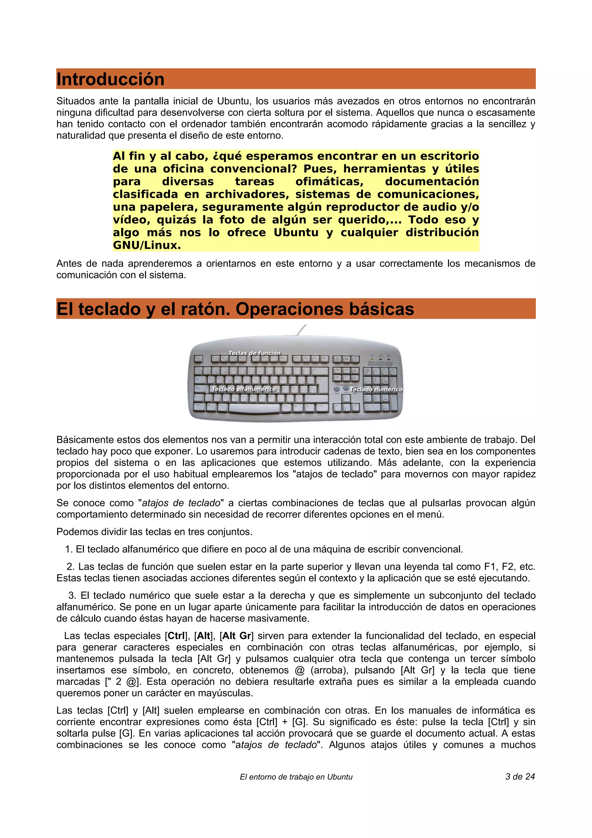 Introducción
Situados ante la pantalla inicial de Ubuntu, los usuarios más avezados en otros entornos no encontrarán
ninguna dificultad para desenvolverse con cierta soltura por el sistema. Aquellos que nunca o escasamente
han tenido contacto con el ordenador también encontrarán acomodo rápidamente gracias a la sencillez y
naturalidad que presenta el diseño de este entorno.

            Al fin y al cabo, ¿qué esperamos encontrar en un escritorio
            de una oficina convencional? Pues, herramientas y útiles
            para     diversas    tareas   ofimáticas,  documentación
            clasificada en archivadores, sistemas de comunicaciones,
            una papelera, seguramente algún reproductor de audio y/o
            vídeo, quizás la foto de algún ser querido,... Todo eso y
            algo más nos lo ofrece Ubuntu y cualquier distribución
            GNU/Linux.
Antes de nada aprenderemos a orientarnos en este entorno y a usar correctamente los mecanismos de
comunicación con el sistema.


El teclado y el ratón. Operaciones básicas




Básicamente estos dos elementos nos van a permitir una interacción total con este ambiente de trabajo. Del
teclado hay poco que exponer. Lo usaremos para introducir cadenas de texto, bien sea en los componentes
propios del sistema o en las aplicaciones que estemos utilizando. Más adelante, con la experiencia
proporcionada por el uso habitual emplearemos los "atajos de teclado" para movernos con mayor rapidez
por los distintos elementos del entorno.
Se conoce como "atajos de teclado" a ciertas combinaciones de teclas que al pulsarlas provocan algún
comportamiento determinado sin necesidad de recorrer diferentes opciones en el menú.
Podemos dividir las teclas en tres conjuntos.
 1. El teclado alfanumérico que difiere en poco al de una máquina de escribir convencional.
  2. Las teclas de función que suelen estar en la parte superior y llevan una leyenda tal como F1, F2, etc.
Estas teclas tienen asociadas acciones diferentes según el contexto y la aplicación que se esté ejecutando.
   3. El teclado numérico que suele estar a la derecha y que es simplemente un subconjunto del teclado
alfanumérico. Se pone en un lugar aparte únicamente para facilitar la introducción de datos en operaciones
de cálculo cuando éstas hayan de hacerse masivamente.
  Las teclas especiales [Ctrl], [Alt], [Alt Gr] sirven para extender la funcionalidad del teclado, en especial
para generar caracteres especiales en combinación con otras teclas alfanuméricas, por ejemplo, si
mantenemos pulsada la tecla [Alt Gr] y pulsamos cualquier otra tecla que contenga un tercer símbolo
insertamos ese símbolo, en concreto, obtenemos @ (arroba), pulsando [Alt Gr] y la tecla que tiene
marcadas [" 2 @]. Esta operación no debiera resultarle extraña pues es similar a la empleada cuando
queremos poner un carácter en mayúsculas.
Las teclas [Ctrl] y [Alt] suelen emplearse en combinación con otras. En los manuales de informática es
corriente encontrar expresiones como ésta [Ctrl] + [G]. Su significado es éste: pulse la tecla [Ctrl] y sin
soltarla pulse [G]. En varias aplicaciones tal acción provocará que se guarde el documento actual. A estas
combinaciones se les conoce como "atajos de teclado". Algunos atajos útiles y comunes a muchos


                                          El entorno de trabajo en Ubuntu                             3 de 24
 