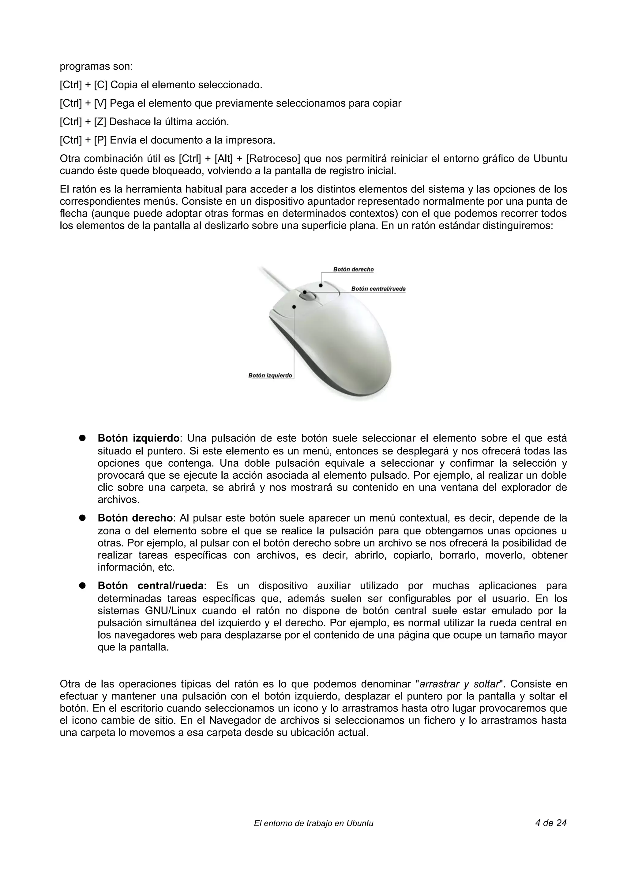 programas son:
[Ctrl] + [C] Copia el elemento seleccionado.
[Ctrl] + [V] Pega el elemento que previamente seleccionamos para copiar
[Ctrl] + [Z] Deshace la última acción.
[Ctrl] + [P] Envía el documento a la impresora.
Otra combinación útil es [Ctrl] + [Alt] + [Retroceso] que nos permitirá reiniciar el entorno gráfico de Ubuntu
cuando éste quede bloqueado, volviendo a la pantalla de registro inicial.
El ratón es la herramienta habitual para acceder a los distintos elementos del sistema y las opciones de los
correspondientes menús. Consiste en un dispositivo apuntador representado normalmente por una punta de
flecha (aunque puede adoptar otras formas en determinados contextos) con el que podemos recorrer todos
los elementos de la pantalla al deslizarlo sobre una superficie plana. En un ratón estándar distinguiremos:




    ●   Botón izquierdo: Una pulsación de este botón suele seleccionar el elemento sobre el que está
        situado el puntero. Si este elemento es un menú, entonces se desplegará y nos ofrecerá todas las
        opciones que contenga. Una doble pulsación equivale a seleccionar y confirmar la selección y
        provocará que se ejecute la acción asociada al elemento pulsado. Por ejemplo, al realizar un doble
        clic sobre una carpeta, se abrirá y nos mostrará su contenido en una ventana del explorador de
        archivos.
    ●   Botón derecho: Al pulsar este botón suele aparecer un menú contextual, es decir, depende de la
        zona o del elemento sobre el que se realice la pulsación para que obtengamos unas opciones u
        otras. Por ejemplo, al pulsar con el botón derecho sobre un archivo se nos ofrecerá la posibilidad de
        realizar tareas específicas con archivos, es decir, abrirlo, copiarlo, borrarlo, moverlo, obtener
        información, etc.
    ●   Botón central/rueda: Es un dispositivo auxiliar utilizado por muchas aplicaciones para
        determinadas tareas específicas que, además suelen ser configurables por el usuario. En los
        sistemas GNU/Linux cuando el ratón no dispone de botón central suele estar emulado por la
        pulsación simultánea del izquierdo y el derecho. Por ejemplo, es normal utilizar la rueda central en
        los navegadores web para desplazarse por el contenido de una página que ocupe un tamaño mayor
        que la pantalla.


Otra de las operaciones típicas del ratón es lo que podemos denominar "arrastrar y soltar". Consiste en
efectuar y mantener una pulsación con el botón izquierdo, desplazar el puntero por la pantalla y soltar el
botón. En el escritorio cuando seleccionamos un icono y lo arrastramos hasta otro lugar provocaremos que
el icono cambie de sitio. En el Navegador de archivos si seleccionamos un fichero y lo arrastramos hasta
una carpeta lo movemos a esa carpeta desde su ubicación actual.




                                          El entorno de trabajo en Ubuntu                             4 de 24
 