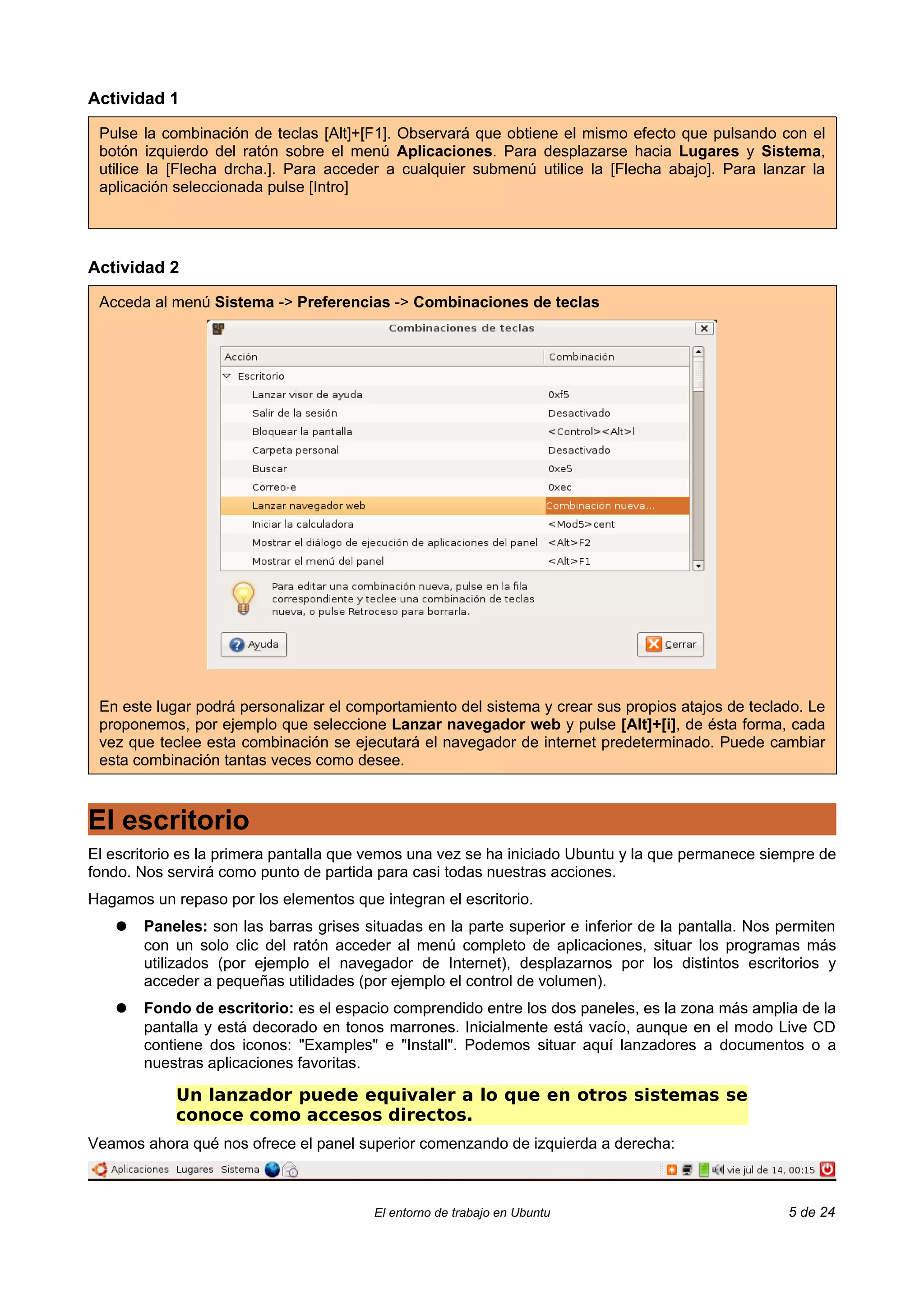 Actividad 1

 Pulse la combinación de teclas [Alt]+[F1]. Observará que obtiene el mismo efecto que pulsando con el
 botón izquierdo del ratón sobre el menú Aplicaciones. Para desplazarse hacia Lugares y Sistema,
 utilice la [Flecha drcha.]. Para acceder a cualquier submenú utilice la [Flecha abajo]. Para lanzar la
 aplicación seleccionada pulse [Intro]




Actividad 2

 Acceda al menú Sistema -> Preferencias -> Combinaciones de teclas




 En este lugar podrá personalizar el comportamiento del sistema y crear sus propios atajos de teclado. Le
 proponemos, por ejemplo que seleccione Lanzar navegador web y pulse [Alt]+[i], de ésta forma, cada
 vez que teclee esta combinación se ejecutará el navegador de internet predeterminado. Puede cambiar
 esta combinación tantas veces como desee.



El escritorio
El escritorio es la primera pantalla que vemos una vez se ha iniciado Ubuntu y la que permanece siempre de
fondo. Nos servirá como punto de partida para casi todas nuestras acciones.
Hagamos un repaso por los elementos que integran el escritorio.
   ●   Paneles: son las barras grises situadas en la parte superior e inferior de la pantalla. Nos permiten
       con un solo clic del ratón acceder al menú completo de aplicaciones, situar los programas más
       utilizados (por ejemplo el navegador de Internet), desplazarnos por los distintos escritorios y
       acceder a pequeñas utilidades (por ejemplo el control de volumen).
   ●   Fondo de escritorio: es el espacio comprendido entre los dos paneles, es la zona más amplia de la
       pantalla y está decorado en tonos marrones. Inicialmente está vacío, aunque en el modo Live CD
       contiene dos iconos: "Examples" e "Install". Podemos situar aquí lanzadores a documentos o a
       nuestras aplicaciones favoritas.

            Un lanzador puede equivaler a lo que en otros sistemas se
            conoce como accesos directos.
Veamos ahora qué nos ofrece el panel superior comenzando de izquierda a derecha:



                                        El entorno de trabajo en Ubuntu                             5 de 24
 