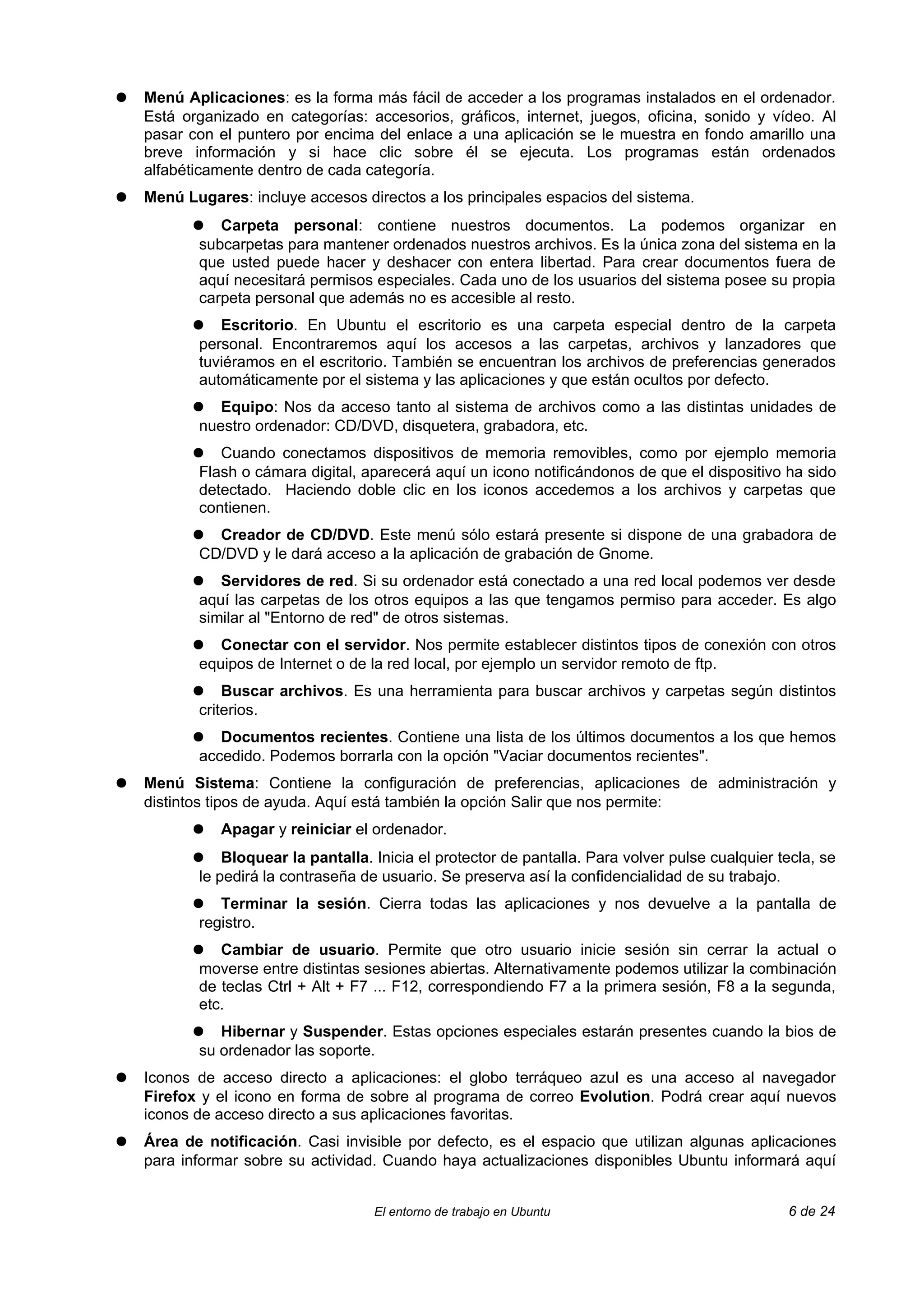 ●   Menú Aplicaciones: es la forma más fácil de acceder a los programas instalados en el ordenador.
    Está organizado en categorías: accesorios, gráficos, internet, juegos, oficina, sonido y vídeo. Al
    pasar con el puntero por encima del enlace a una aplicación se le muestra en fondo amarillo una
    breve información y si hace clic sobre él se ejecuta. Los programas están ordenados
    alfabéticamente dentro de cada categoría.
●   Menú Lugares: incluye accesos directos a los principales espacios del sistema.
          ●   Carpeta personal: contiene nuestros documentos. La podemos organizar en
           subcarpetas para mantener ordenados nuestros archivos. Es la única zona del sistema en la
           que usted puede hacer y deshacer con entera libertad. Para crear documentos fuera de
           aquí necesitará permisos especiales. Cada uno de los usuarios del sistema posee su propia
           carpeta personal que además no es accesible al resto.
          ●   Escritorio. En Ubuntu el escritorio es una carpeta especial dentro de la carpeta
           personal. Encontraremos aquí los accesos a las carpetas, archivos y lanzadores que
           tuviéramos en el escritorio. También se encuentran los archivos de preferencias generados
           automáticamente por el sistema y las aplicaciones y que están ocultos por defecto.
          ●   Equipo: Nos da acceso tanto al sistema de archivos como a las distintas unidades de
           nuestro ordenador: CD/DVD, disquetera, grabadora, etc.
          ●   Cuando conectamos dispositivos de memoria removibles, como por ejemplo memoria
           Flash o cámara digital, aparecerá aquí un icono notificándonos de que el dispositivo ha sido
           detectado. Haciendo doble clic en los iconos accedemos a los archivos y carpetas que
           contienen.
          ●  Creador de CD/DVD. Este menú sólo estará presente si dispone de una grabadora de
           CD/DVD y le dará acceso a la aplicación de grabación de Gnome.
          ●   Servidores de red. Si su ordenador está conectado a una red local podemos ver desde
           aquí las carpetas de los otros equipos a las que tengamos permiso para acceder. Es algo
           similar al "Entorno de red" de otros sistemas.
          ●   Conectar con el servidor. Nos permite establecer distintos tipos de conexión con otros
           equipos de Internet o de la red local, por ejemplo un servidor remoto de ftp.
          ●    Buscar archivos. Es una herramienta para buscar archivos y carpetas según distintos
           criterios.
          ●   Documentos recientes. Contiene una lista de los últimos documentos a los que hemos
           accedido. Podemos borrarla con la opción "Vaciar documentos recientes".
●   Menú Sistema: Contiene la configuración de preferencias, aplicaciones de administración y
    distintos tipos de ayuda. Aquí está también la opción Salir que nos permite:
          ●   Apagar y reiniciar el ordenador.
          ●    Bloquear la pantalla. Inicia el protector de pantalla. Para volver pulse cualquier tecla, se
           le pedirá la contraseña de usuario. Se preserva así la confidencialidad de su trabajo.
          ●   Terminar la sesión. Cierra todas las aplicaciones y nos devuelve a la pantalla de
           registro.
          ●   Cambiar de usuario. Permite que otro usuario inicie sesión sin cerrar la actual o
           moverse entre distintas sesiones abiertas. Alternativamente podemos utilizar la combinación
           de teclas Ctrl + Alt + F7 ... F12, correspondiendo F7 a la primera sesión, F8 a la segunda,
           etc.
          ●   Hibernar y Suspender. Estas opciones especiales estarán presentes cuando la bios de
           su ordenador las soporte.
●   Iconos de acceso directo a aplicaciones: el globo terráqueo azul es una acceso al navegador
    Firefox y el icono en forma de sobre al programa de correo Evolution. Podrá crear aquí nuevos
    iconos de acceso directo a sus aplicaciones favoritas.
●   Área de notificación. Casi invisible por defecto, es el espacio que utilizan algunas aplicaciones
    para informar sobre su actividad. Cuando haya actualizaciones disponibles Ubuntu informará aquí


                                     El entorno de trabajo en Ubuntu                               6 de 24
 