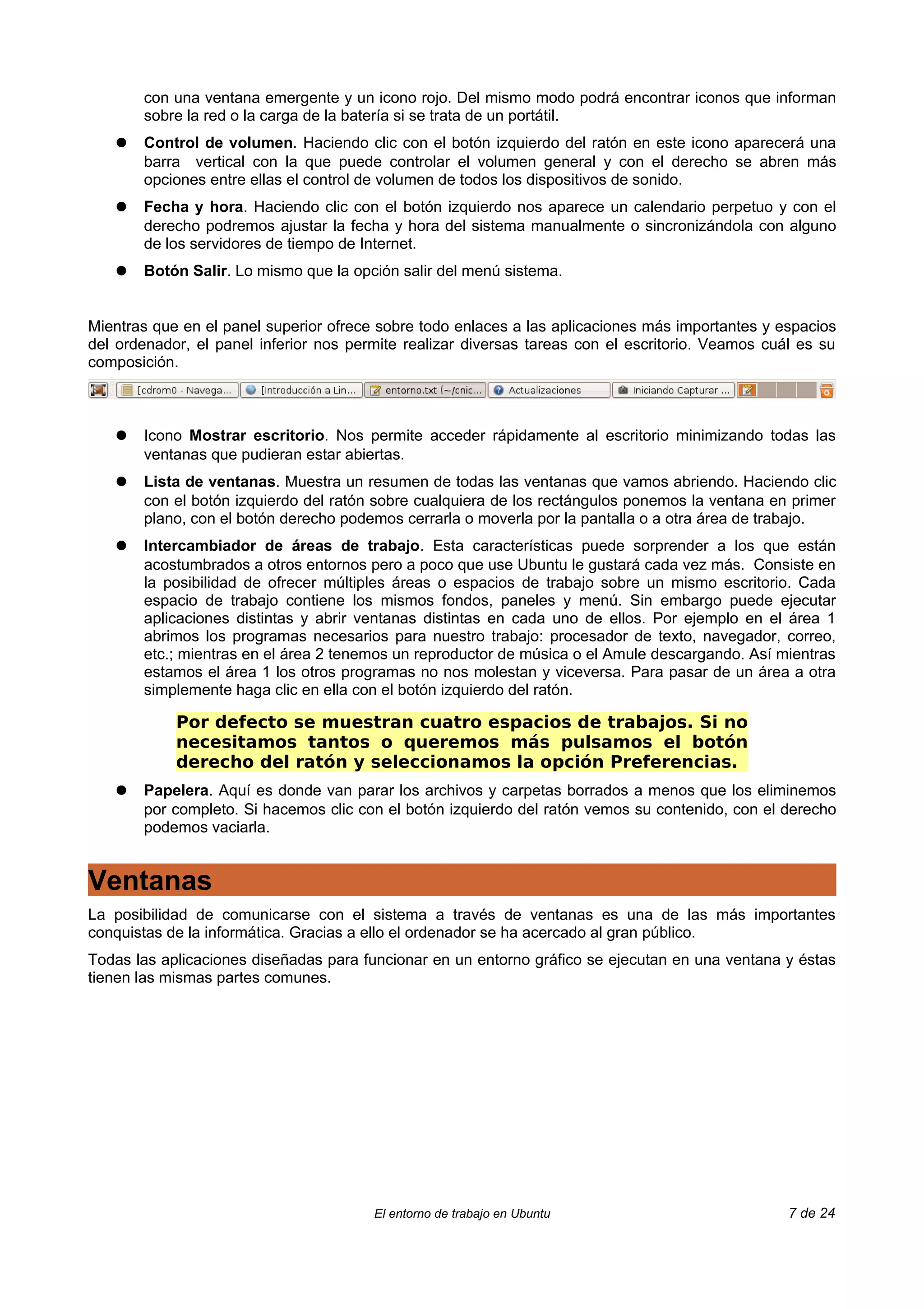 con una ventana emergente y un icono rojo. Del mismo modo podrá encontrar iconos que informan
       sobre la red o la carga de la batería si se trata de un portátil.
   ●   Control de volumen. Haciendo clic con el botón izquierdo del ratón en este icono aparecerá una
       barra vertical con la que puede controlar el volumen general y con el derecho se abren más
       opciones entre ellas el control de volumen de todos los dispositivos de sonido.
   ●   Fecha y hora. Haciendo clic con el botón izquierdo nos aparece un calendario perpetuo y con el
       derecho podremos ajustar la fecha y hora del sistema manualmente o sincronizándola con alguno
       de los servidores de tiempo de Internet.
   ●   Botón Salir. Lo mismo que la opción salir del menú sistema.


Mientras que en el panel superior ofrece sobre todo enlaces a las aplicaciones más importantes y espacios
del ordenador, el panel inferior nos permite realizar diversas tareas con el escritorio. Veamos cuál es su
composición.



   ●   Icono Mostrar escritorio. Nos permite acceder rápidamente al escritorio minimizando todas las
       ventanas que pudieran estar abiertas.
   ●   Lista de ventanas. Muestra un resumen de todas las ventanas que vamos abriendo. Haciendo clic
       con el botón izquierdo del ratón sobre cualquiera de los rectángulos ponemos la ventana en primer
       plano, con el botón derecho podemos cerrarla o moverla por la pantalla o a otra área de trabajo.
   ●   Intercambiador de áreas de trabajo. Esta características puede sorprender a los que están
       acostumbrados a otros entornos pero a poco que use Ubuntu le gustará cada vez más. Consiste en
       la posibilidad de ofrecer múltiples áreas o espacios de trabajo sobre un mismo escritorio. Cada
       espacio de trabajo contiene los mismos fondos, paneles y menú. Sin embargo puede ejecutar
       aplicaciones distintas y abrir ventanas distintas en cada uno de ellos. Por ejemplo en el área 1
       abrimos los programas necesarios para nuestro trabajo: procesador de texto, navegador, correo,
       etc.; mientras en el área 2 tenemos un reproductor de música o el Amule descargando. Así mientras
       estamos el área 1 los otros programas no nos molestan y viceversa. Para pasar de un área a otra
       simplemente haga clic en ella con el botón izquierdo del ratón.

            Por defecto se muestran cuatro espacios de trabajos. Si no
            necesitamos tantos o queremos más pulsamos el botón
            derecho del ratón y seleccionamos la opción Preferencias.
   ●   Papelera. Aquí es donde van parar los archivos y carpetas borrados a menos que los eliminemos
       por completo. Si hacemos clic con el botón izquierdo del ratón vemos su contenido, con el derecho
       podemos vaciarla.


Ventanas
La posibilidad de comunicarse con el sistema a través de ventanas es una de las más importantes
conquistas de la informática. Gracias a ello el ordenador se ha acercado al gran público.
Todas las aplicaciones diseñadas para funcionar en un entorno gráfico se ejecutan en una ventana y éstas
tienen las mismas partes comunes.




                                        El entorno de trabajo en Ubuntu                            7 de 24
 