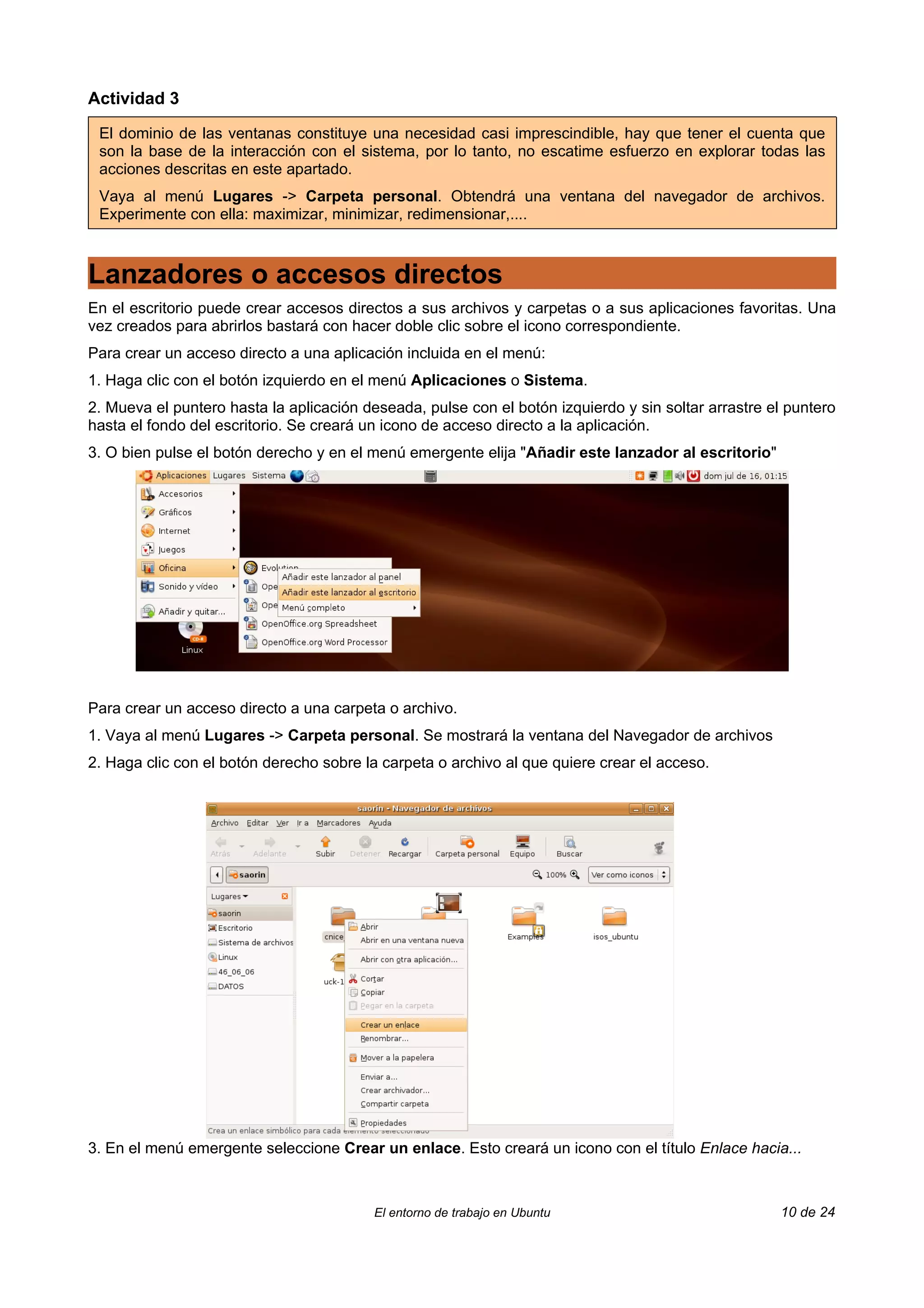Actividad 3

 El dominio de las ventanas constituye una necesidad casi imprescindible, hay que tener el cuenta que
 son la base de la interacción con el sistema, por lo tanto, no escatime esfuerzo en explorar todas las
 acciones descritas en este apartado.
 Vaya al menú Lugares -> Carpeta personal. Obtendrá una ventana del navegador de archivos.
 Experimente con ella: maximizar, minimizar, redimensionar,....



Lanzadores o accesos directos
En el escritorio puede crear accesos directos a sus archivos y carpetas o a sus aplicaciones favoritas. Una
vez creados para abrirlos bastará con hacer doble clic sobre el icono correspondiente.
Para crear un acceso directo a una aplicación incluida en el menú:
1. Haga clic con el botón izquierdo en el menú Aplicaciones o Sistema.
2. Mueva el puntero hasta la aplicación deseada, pulse con el botón izquierdo y sin soltar arrastre el puntero
hasta el fondo del escritorio. Se creará un icono de acceso directo a la aplicación.
3. O bien pulse el botón derecho y en el menú emergente elija "Añadir este lanzador al escritorio"




Para crear un acceso directo a una carpeta o archivo.
1. Vaya al menú Lugares -> Carpeta personal. Se mostrará la ventana del Navegador de archivos
2. Haga clic con el botón derecho sobre la carpeta o archivo al que quiere crear el acceso.




3. En el menú emergente seleccione Crear un enlace. Esto creará un icono con el título Enlace hacia...



                                          El entorno de trabajo en Ubuntu                            10 de 24
 