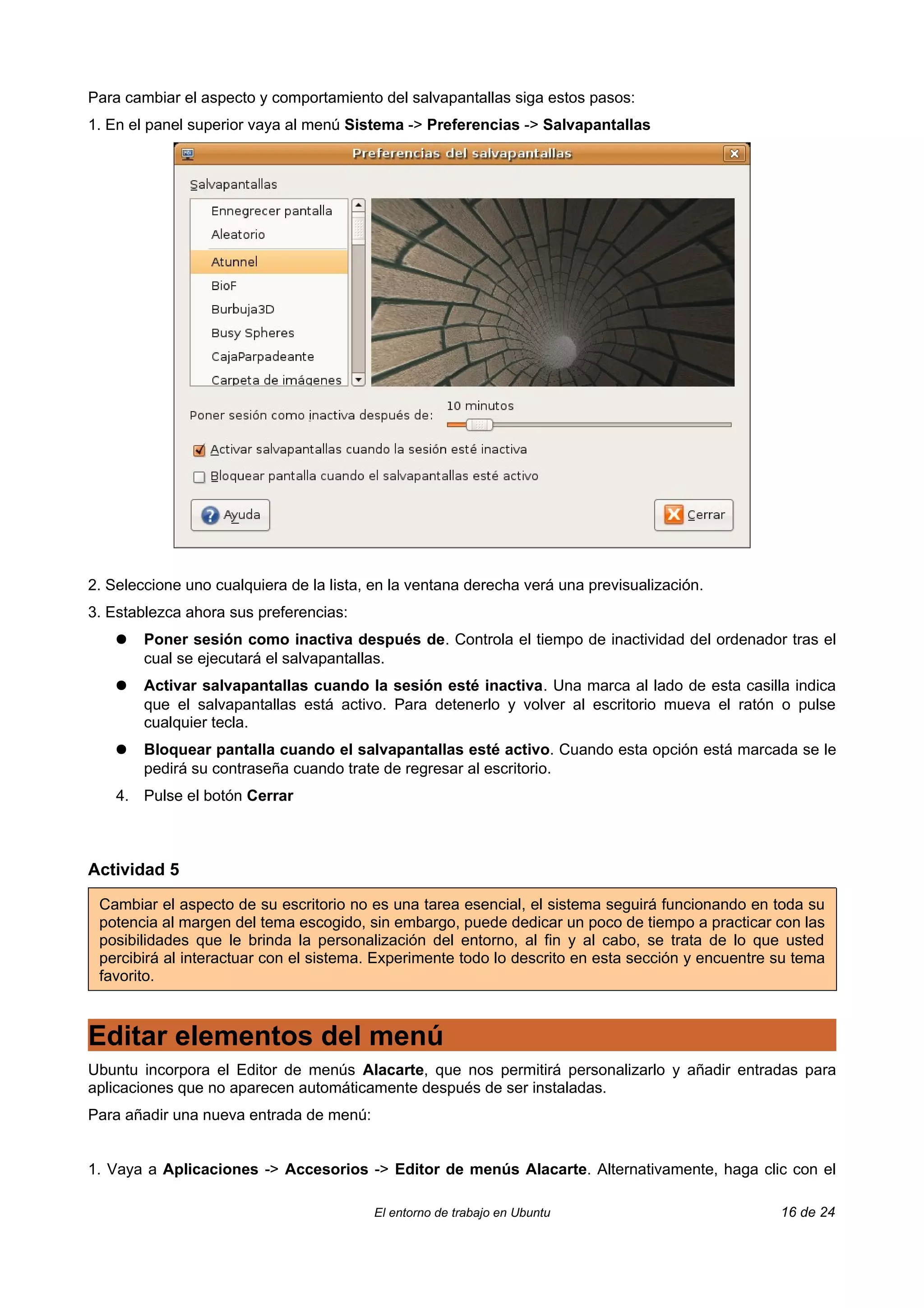 Para cambiar el aspecto y comportamiento del salvapantallas siga estos pasos:
1. En el panel superior vaya al menú Sistema -> Preferencias -> Salvapantallas




2. Seleccione uno cualquiera de la lista, en la ventana derecha verá una previsualización.
3. Establezca ahora sus preferencias:
    ●   Poner sesión como inactiva después de. Controla el tiempo de inactividad del ordenador tras el
        cual se ejecutará el salvapantallas.
    ●   Activar salvapantallas cuando la sesión esté inactiva. Una marca al lado de esta casilla indica
        que el salvapantallas está activo. Para detenerlo y volver al escritorio mueva el ratón o pulse
        cualquier tecla.
    ●   Bloquear pantalla cuando el salvapantallas esté activo. Cuando esta opción está marcada se le
        pedirá su contraseña cuando trate de regresar al escritorio.
    4. Pulse el botón Cerrar



Actividad 5

 Cambiar el aspecto de su escritorio no es una tarea esencial, el sistema seguirá funcionando en toda su
 potencia al margen del tema escogido, sin embargo, puede dedicar un poco de tiempo a practicar con las
 posibilidades que le brinda la personalización del entorno, al fin y al cabo, se trata de lo que usted
 percibirá al interactuar con el sistema. Experimente todo lo descrito en esta sección y encuentre su tema
 favorito.



Editar elementos del menú
Ubuntu incorpora el Editor de menús Alacarte, que nos permitirá personalizarlo y añadir entradas para
aplicaciones que no aparecen automáticamente después de ser instaladas.
Para añadir una nueva entrada de menú:


1. Vaya a Aplicaciones -> Accesorios -> Editor de menús Alacarte. Alternativamente, haga clic con el

                                         El entorno de trabajo en Ubuntu                           16 de 24
 