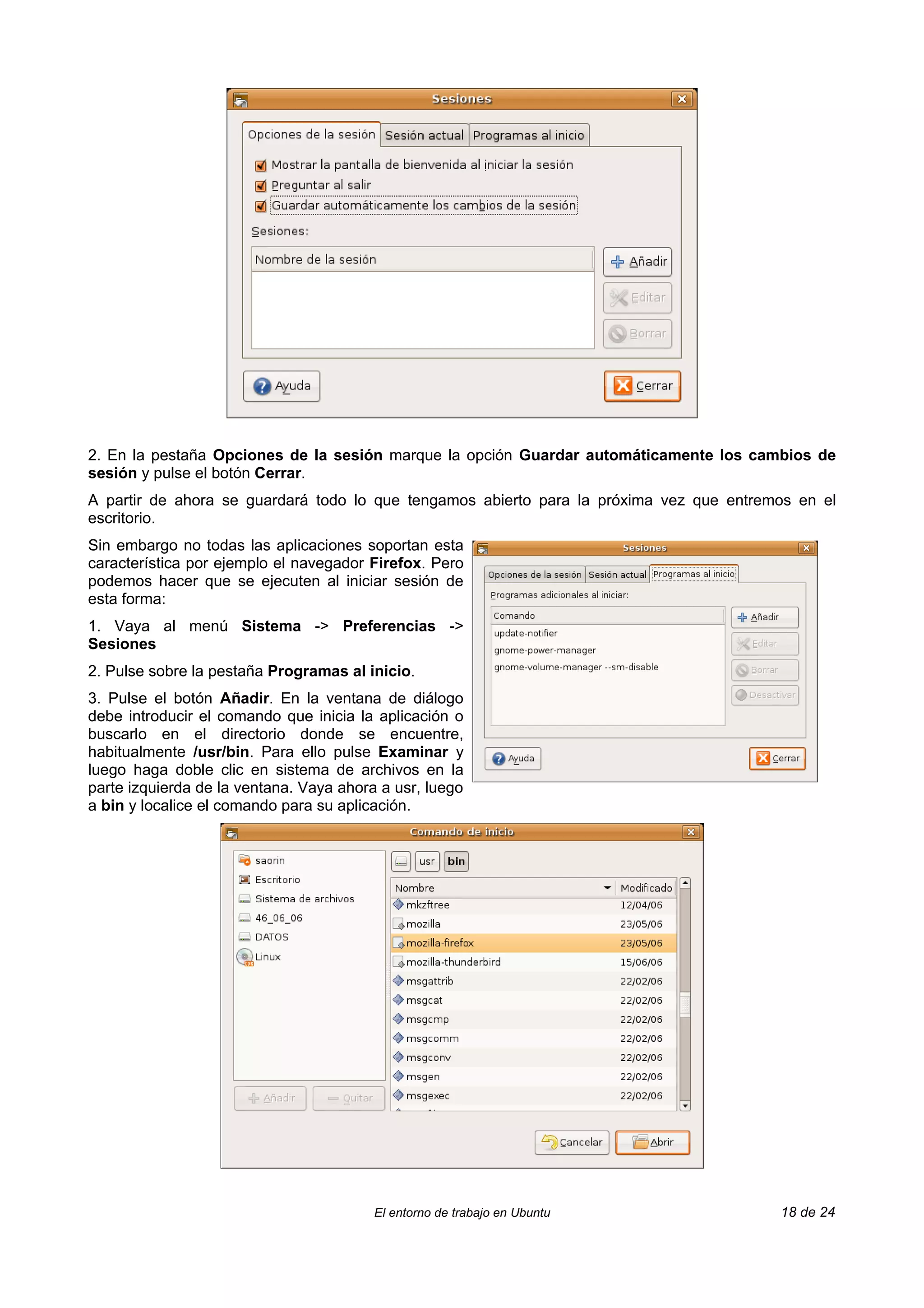 2. En la pestaña Opciones de la sesión marque la opción Guardar automáticamente los cambios de
sesión y pulse el botón Cerrar.
A partir de ahora se guardará todo lo que tengamos abierto para la próxima vez que entremos en el
escritorio.
Sin embargo no todas las aplicaciones soportan esta
característica por ejemplo el navegador Firefox. Pero
podemos hacer que se ejecuten al iniciar sesión de
esta forma:
1. Vaya al menú Sistema -> Preferencias ->
Sesiones
2. Pulse sobre la pestaña Programas al inicio.
3. Pulse el botón Añadir. En la ventana de diálogo
debe introducir el comando que inicia la aplicación o
buscarlo en el directorio donde se encuentre,
habitualmente /usr/bin. Para ello pulse Examinar y
luego haga doble clic en sistema de archivos en la
parte izquierda de la ventana. Vaya ahora a usr, luego
a bin y localice el comando para su aplicación.




                                         El entorno de trabajo en Ubuntu                 18 de 24
 