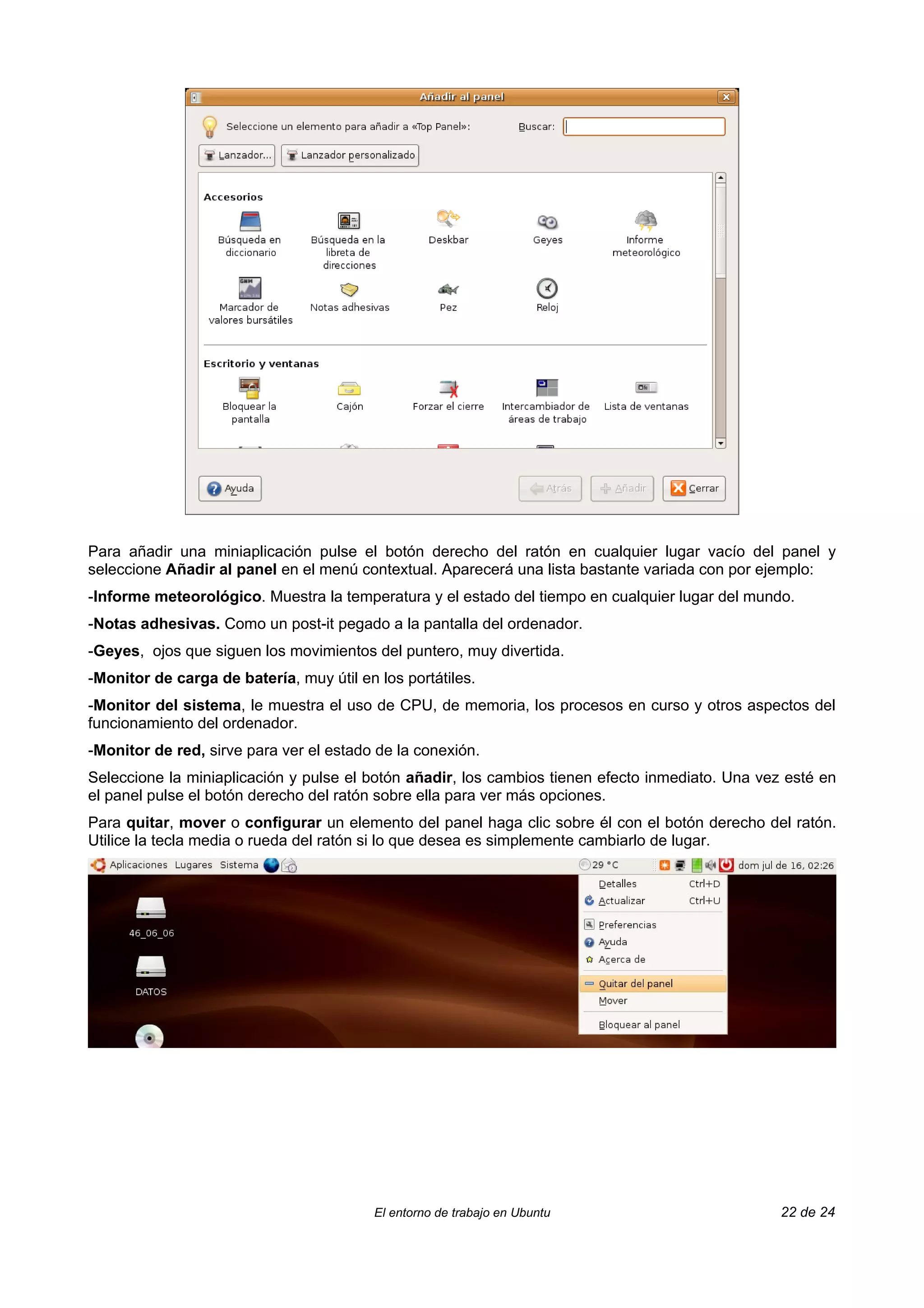 Para añadir una miniaplicación pulse el botón derecho del ratón en cualquier lugar vacío del panel y
seleccione Añadir al panel en el menú contextual. Aparecerá una lista bastante variada con por ejemplo:
-Informe meteorológico. Muestra la temperatura y el estado del tiempo en cualquier lugar del mundo.
-Notas adhesivas. Como un post-it pegado a la pantalla del ordenador.
-Geyes, ojos que siguen los movimientos del puntero, muy divertida.
-Monitor de carga de batería, muy útil en los portátiles.
-Monitor del sistema, le muestra el uso de CPU, de memoria, los procesos en curso y otros aspectos del
funcionamiento del ordenador.
-Monitor de red, sirve para ver el estado de la conexión.
Seleccione la miniaplicación y pulse el botón añadir, los cambios tienen efecto inmediato. Una vez esté en
el panel pulse el botón derecho del ratón sobre ella para ver más opciones.
Para quitar, mover o configurar un elemento del panel haga clic sobre él con el botón derecho del ratón.
Utilice la tecla media o rueda del ratón si lo que desea es simplemente cambiarlo de lugar.




                                          El entorno de trabajo en Ubuntu                         22 de 24
 